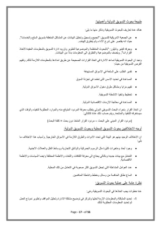 Page - 17 - of 56
‫وأ‬ ‫الدولية‬ ‫التسويق‬ ‫بحوث‬ ‫طبيعة‬
:‫هميتها‬
:‫يلي‬ ‫ما‬ ‫منها‬ ‫ونذكر‬ ‫التسويقية‬ ‫للبحوث‬ ‫تعاريف‬ ‫عدة‬ ‫هناك‬

,"‫والخدمات‬ ‫السلع‬ ‫بتسويق‬ ‫المتعلقة‬ ‫المشاكل‬ ‫عن‬ ‫البيانات‬ ‫وتحليل‬ ‫وتسجيل‬ ‫"تجميع‬ :‫للتسويق‬ ‫االمريكية‬ ‫الجمعية‬ ‫عن‬
.‫للهدف‬ ‫يتطرق‬ ‫ولم‬ ‫االداء‬ ‫شرح‬ ‫على‬ ‫يقتصر‬ ‫انه‬ ‫حيث‬

‫المنتظمة‬ ‫"بالبحوث‬ :‫وتايلور‬ ‫كينير‬ ‫ويعرفه‬
‫التخاذ‬ ‫المفيدة‬ ‫بالمعلومات‬ ‫التسويق‬ ‫ادارة‬ ‫وتزويد‬ ‫لتطوير‬ ‫والموضوعية‬
.‫البيانات‬ ‫من‬ ‫بدال‬ ‫المعلومات‬ ‫الى‬ ‫والتطرق‬ ‫بالموضوعية‬ ‫ويتصف‬ ,"‫القرارات‬
‫وتقييم‬ ,‫لذلك‬ ‫الالزمة‬ ‫بالمعلومات‬ ‫امدادها‬ ‫طريق‬ ‫عن‬ ‫الصحيحة‬ ‫القرارات‬ ‫اتخاذ‬ ‫في‬ ‫االدارة‬ ‫تساعد‬ ‫التسويقية‬ ‫البحوث‬ ‫ان‬ ‫ونجد‬
‫الت‬ ‫الفرص‬
:‫حيث‬ ‫من‬ ‫سويقية‬

‫المستهدفة‬ ‫االسواق‬ ‫في‬ ‫السلعة‬ ‫على‬ ‫الطلب‬ ‫تقدير‬

‫السوق‬ ‫تجزئة‬ ‫في‬ ‫تعتمد‬ ‫التى‬ ‫االسس‬ ‫تحديد‬ ‫في‬ ‫المساعدة‬

.‫الدولية‬ ‫االسواق‬ ‫دخول‬ ‫طرق‬ ‫ومشاكل‬ ‫مزايا‬ ‫تقييم‬

.‫التسويقية‬ ‫االنشطة‬ ‫وتنفيذ‬ ‫تخطيط‬

.‫الدولية‬ ‫االقتصادية‬ ‫االزمات‬ ‫معالجة‬ ‫في‬ ‫المساعدة‬
‫القرار‬ ‫اتخاذ‬ ‫ان‬
‫لتنفيذه‬ ‫المطلوبة‬ ‫والموارد‬ ‫منه‬ ‫المتوقع‬ ‫المردود‬ ‫معرفة‬ ‫يتطلب‬ ‫الدولي‬ ‫التسويقي‬ ‫البحث‬ ‫باجراء‬
‫و‬
‫ال‬
‫و‬
‫ال‬ ‫قت‬
‫ذ‬
‫ي‬
:‫كالتالي‬ ‫عادة‬ ‫ذلك‬ ‫حساب‬ ‫ويتم‬ ,‫والمتابعه‬ ‫للتنفيذ‬ ‫سيستغرقه‬
(
‫البحث‬ ‫على‬ ‫المبني‬ ‫القرار‬ ‫مردود‬
–
‫البحث‬ ‫كلفة‬ = ‫بحث‬ ‫دون‬ ‫المتخذ‬ ‫القرار‬ ‫مردود‬
)
‫ال‬ ‫بحوث‬ ‫االختالفبين‬ ‫أوجه‬
:‫الدولية‬ ‫التسويق‬ ‫وبحوث‬ ‫المحلية‬ ‫تسويق‬
‫ما‬ ‫االختالف‬ ‫هذا‬ ‫وأسباب‬ ,‫الخارجية‬ ‫االسواق‬ ‫في‬ ‫الالزمة‬ ‫والطرق‬ ‫االدوات‬ ‫تحدد‬ ‫التي‬ ‫البيئة‬ ‫هو‬ ‫بينهم‬ ‫الوحيد‬ ‫االختالف‬ ‫ان‬
:‫يلي‬

.‫االجنبية‬ ‫والعمالت‬ ‫النقل‬ ‫ووسائط‬ ‫التجارية‬ ‫والوثائق‬ ‫الجمركية‬ ‫الرسوم‬ ‫مثل‬ ‫كثيرة‬ ‫ومتغيرات‬ ‫أبعاد‬ ‫وجود‬

‫واالنظمة‬ ‫السياسات‬ ‫وايضا‬ ‫المختلفة‬ ‫واالنظمة‬ ‫واللغات‬ ‫الثقافات‬ ‫معرفة‬ ‫الى‬ ‫يحتاج‬ ‫وبالتالي‬ ‫جديدة‬ ‫بيئات‬ ‫مع‬ ‫التعامل‬
.‫االقتصادية‬

.‫المحلية‬ ‫تلك‬ ‫من‬ ‫التعامل‬ ‫في‬ ‫صعوبة‬ ‫اكثر‬ ‫التسويق‬ ‫تجعل‬ ‫التى‬ ‫المتداخلة‬ ‫العوامل‬ ‫عدد‬

.‫المنافسين‬ ‫وانشطة‬ ‫وخطط‬ ‫وسائل‬ ‫من‬ ‫المنافسة‬ ‫نطاق‬ ‫اتساع‬
‫نظرة‬
:‫التسويق‬ ‫بحوث‬ ‫عملية‬ ‫على‬ ‫عامة‬
:‫وهي‬ ‫التسويقية‬ ‫البحوث‬ ‫في‬ ‫اتخاذها‬ ‫يجب‬ ‫خطوات‬ ‫عدة‬
1
-
‫العمل‬ ‫نموذج‬ ‫وتطوير‬ ‫المواقف‬ ‫وتحليل‬ ‫االدارة‬ ‫مشكلة‬ ‫توضيح‬ ‫في‬ ‫وتتركز‬ ‫لحلها‬ ‫االزمة‬ ‫والمعلومات‬ ‫المشكلة‬ ‫تحديد‬
‫لذلك‬ ‫المطلوبة‬ ‫المعلومات‬ ‫تحديد‬ ‫ثم‬
 