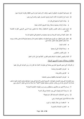 Page - 18 - of 56
2
-
‫والو‬ ‫والجهد‬ ‫المطلوبة‬ ‫المعلومات‬ ‫قيمة‬ ‫تحديد‬
.‫عنها‬ ‫المترتبة‬ ‫والفوائد‬ ‫التكلفة‬ ‫بين‬ ‫الموازنة‬ ‫لعمل‬ ‫االزم‬ ‫قت‬
3
-
:‫نوعين‬ ‫الى‬ ‫وتنقسم‬ ,‫عليها‬ ‫الحصول‬ ‫وطرق‬ ‫ثانوية‬ ‫اكانت‬ ‫المعلومات‬ ‫أنواع‬ ‫تحديد‬

.‫ما‬ ‫فترة‬ ‫في‬ ‫تجميعا‬ ‫تم‬ ‫ثانوية‬ ‫بيانات‬

.‫معينة‬ ‫الهداف‬ ‫التسويق‬ ‫رجال‬ ‫بواسطة‬ ‫جمعها‬ ‫تم‬ ‫أولية‬ ‫بيانات‬
4
-
‫القياس‬ ‫وأساليب‬ ‫طرق‬ ‫تحديد‬
‫الفاصلة‬ ‫الفترات‬ ,‫الترتيبي‬ ,‫االسمي‬ ‫منها‬ ‫مقاييس‬ ‫عدة‬ ‫وهناك‬ ,‫االسقاطية‬ ‫والطرق‬
‫والنسبي‬
.
5
-
‫الدراسة‬ ‫تشملهم‬ ‫التي‬ ‫المجتمع‬ ‫من‬ ‫وحجمها‬ ‫ونوعها‬ ‫الشريحة‬ ‫تحديد‬ ‫اي‬ ‫العينة‬ ‫اختيار‬
6
-
‫ويو‬ ,‫وفائدة‬ ‫معنى‬ ‫لها‬ ‫بطريقة‬ ‫وضعها‬ ‫ثم‬ ‫وتفسيرها‬ ‫وتحليلها‬ ‫المعلومات‬ ‫جمع‬ ‫طريق‬ ‫عن‬ ‫التحليل‬ ‫طرق‬ ‫اختيار‬
‫ج‬
‫د‬
‫على‬ ‫احدها‬ ‫اختيار‬ ‫يعتمد‬ ‫للتحليل‬ ‫اساليب‬ ‫عدة‬
:

‫البحث‬ ‫أهداف‬

‫جمعها‬ ‫تم‬ ‫التي‬ ‫البيانات‬ ‫نوعية‬

.‫والمقاييس‬ ‫القياس‬ ‫طرق‬
7
-
.‫العليا‬ ‫االدارة‬ ‫على‬ ‫الطالعها‬ ‫التقارير‬ ‫وتقديم‬ ‫السابقة‬ ‫الخطوات‬ ‫وتلخيص‬ ‫كتابة‬
:‫الدولية‬ ‫التسويق‬ ‫بحوث‬ ‫ومجاالت‬ ‫متطلبات‬
‫تسعى‬ ‫التى‬ ‫الشركات‬ ‫ان‬
‫فيها‬ ‫تؤثر‬ ‫التى‬ ‫العوامل‬ ‫ومن‬ ,‫القرارات‬ ‫هذه‬ ‫التخاذ‬ ‫معلومات‬ ‫الى‬ ‫بحاجة‬ ‫الخارجي‬ ‫للتسويق‬
:

‫االقتصاد‬ ‫العوامل‬
‫ية‬
‫وابعادها‬

‫والتشريعات‬ ‫القوانين‬

‫المنافسة‬ ‫ومستوى‬ ‫والثقافية‬ ‫االجتماعية‬ ‫العوامل‬
‫يجب‬ ‫التي‬ ‫واالسواق‬ ‫الدولي‬ ‫التسويق‬ ‫قرار‬ ‫عليها‬ ‫الحصول‬ ‫يجب‬ ‫التى‬ ‫المعلومات‬ ‫ومن‬
‫واسالي‬ ‫اليها‬ ‫الدخول‬ ‫وطرق‬ ‫استهدافها‬
‫ب‬
:‫وهي‬ ‫االسواق‬ ‫اختيار‬ ‫في‬ ‫تساعد‬ ‫اسئلة‬ ‫عدة‬ "‫"اللعبة‬ ‫بنظرية‬ ‫مستعينا‬ ‫هولتون‬ ‫ريتشارد‬ ‫شرح‬ ‫وقد‬ .‫االسواق‬ ‫هذه‬ ‫خدمة‬
1
-
‫المؤثرة؟‬ ‫الحكومية‬ ‫والهيئات‬ ‫وموردون‬ ‫ومستهلكون‬ ‫منافسيين‬ ‫من‬ ‫الالعبين‬ ‫هم‬ ‫من‬
2
-
‫م‬ ‫اتخاذها‬ ‫يجب‬ ‫التي‬ ‫االستراتيجيات‬ ‫نوعية‬ ‫ما‬
‫العب؟‬ ‫كل‬ ‫ع‬
3
-
‫استراتيجية؟‬ ‫لكل‬ ‫المصاحبة‬ ‫االحتماليات‬ ‫هي‬ ‫وما‬
‫وهي‬ ‫البيانات‬ ‫لجمع‬ ‫طرق‬ ‫ثالثة‬ ‫عدة‬ ‫هناك‬
:

‫البريد‬ ‫او‬ ‫الهاتف‬ ‫خالل‬ ‫من‬ ‫االستقصاء‬
.

‫والمخبرية‬ ‫الميدانية‬ ‫التجارب‬
.
 