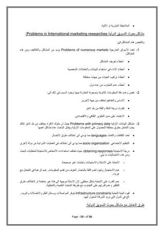 Page - 19 - of 56

.‫االلية‬ ‫او‬ ‫البشرية‬ ‫المالحظة‬
‫الدولية‬ ‫التسويق‬ ‫بحوث‬ ‫مشاكل‬
researches
Problems in International marketing
:
:‫في‬ ‫المشاكل‬ ‫هذه‬ ‫وتتلخص‬
1
-
‫الخارجية‬ ‫االسواق‬ ‫تعدد‬
Problems of numerous markets
‫هذه‬ ‫ومن‬ ‫والتكاليف‬ ‫المشاكل‬ ‫من‬ ‫يزيد‬
‫المشاكل‬
:

‫المشاكل‬ ‫تعريف‬ ‫أخطاء‬

‫الشخصية‬ ‫والمقابالت‬ ‫البيانات‬ ‫استخدام‬ ‫في‬ ‫االداء‬ ‫أخطاء‬

‫مختلفة‬ ‫جهات‬ ‫من‬ ‫العينات‬ ‫تركيب‬ ‫أخطاء‬

‫عدم‬ ‫أخطاء‬
.‫دول‬ ‫عدة‬ ‫من‬ ‫التجاوب‬
2
-
‫الى‬ ‫ذلك‬ ‫في‬ ‫السبب‬ ‫ويعود‬ ‫بينها‬ ‫المقارنة‬ ‫وصعوبة‬ ‫الثانوية‬ ‫المعلومات‬ ‫دقة‬ ‫وعدم‬ ‫نقص‬
:

‫الخرى‬ ‫جهة‬ ‫من‬ ‫تختلف‬ ‫والمفاهيم‬ ‫االساس‬

‫الخر‬ ‫بلد‬ ‫من‬ ‫والثقة‬ ‫الدقة‬ ‫درجة‬ ‫تفاوت‬

‫على‬ ‫االعتماد‬
.‫واالقتصادي‬ ‫الثقافي‬ ‫التطوير‬ ‫مدى‬
3
-
‫االولية‬ ‫البيانات‬ ‫مشاكل‬
Problems with primary data
‫لذلك‬ ‫الخر‬ ‫بلد‬ ‫من‬ ‫يختلف‬ ‫االفراد‬ ‫سلوك‬ ‫ان‬ ‫حيث‬
:‫اهمها‬ ‫مشاكل‬ ‫عدة‬ ‫الباحث‬ ‫ويقابل‬ ‫االولية‬ ‫المعلومات‬ ‫على‬ ‫للحصول‬ ‫مختلفة‬ ‫بطرق‬ ‫التعامل‬ ‫يجب‬

‫واللغات‬ ‫الثقافات‬ ‫تعدد‬
languages
‫االتصال‬ ‫طرق‬ ‫اختالف‬ ‫الى‬ ‫يؤدي‬ ‫مما‬

‫االجتماعي‬ ‫التنظيم‬
socio organization
‫الخرى‬ ‫دولة‬ ‫من‬ ‫الشرائية‬ ‫العمليات‬ ‫في‬ ‫اختالف‬ ‫الى‬ ‫يؤدي‬ ‫مما‬

‫االستجابة‬ ‫درجة‬
obtaining responses
‫البحث‬ ‫لمتطلبات‬ ‫لالستجابة‬ ‫االشخاص‬ ‫استعدادات‬ ‫تختلف‬ ‫حيث‬
:‫يلي‬ ‫ما‬ ‫االحتماليات‬ ‫هذه‬ ‫ومن‬
-
.‫صحيحة‬ ‫غير‬ ‫باجابات‬ ‫واالستبيانات‬ ‫االسئلة‬ ‫على‬ ‫االجابة‬
-
‫ال‬ ‫لعدم‬ ‫وتعود‬ ,‫االستجابة‬ ‫عدم‬
‫مع‬ ‫التعامل‬ ‫في‬ ‫الرغبة‬ ‫عدم‬ ,‫المعلومات‬ ‫تقديم‬ ‫من‬ ‫الخوف‬ ,‫بالباحث‬ ‫ثقة‬
.‫غرباء‬
-
‫طرق‬ ‫الختالف‬ ‫او‬ ‫متعلمة‬ ‫غير‬ ‫فئة‬ ‫الى‬ ‫موجهة‬ ‫االسئلة‬ ‫الن‬ ,‫منطقي‬ ‫بشكل‬ ‫االجابة‬ ‫على‬ ‫القدرة‬ ‫عدم‬
.‫والتحليلية‬ ‫العلمية‬ ‫الباحث‬ ‫طريقة‬ ‫مع‬ ‫التجاوب‬ ‫على‬ ‫قدرتهم‬ ‫وعدم‬ ‫التفكير‬

‫التحتية‬ ‫البنية‬ ‫قيود‬
Infrastructure constrains
..‫والبريد‬ ‫واالتصاالت‬ ‫النقل‬ ‫ووسائل‬ ‫المواصالت‬ ‫بتوفر‬
.‫اليها‬ ‫الدخول‬ ‫الشركة‬ ‫تريد‬ ‫التي‬ ‫الدول‬ ‫في‬ ‫الخ‬
:‫الدولية‬ ‫التسويق‬ ‫بحوث‬ ‫مشاكل‬ ‫مع‬ ‫التعامل‬ ‫طرق‬
 