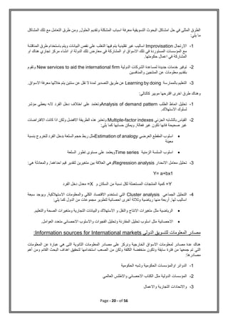 Page - 20 - of 56
‫مع‬ ‫التعامل‬ ‫طرق‬ ‫ومن‬ ,‫الحلول‬ ‫وتقديم‬ ‫المشكلة‬ ‫اسباب‬ ‫معرفة‬ ‫التسويقية‬ ‫البحوث‬ ‫امشاكل‬ ‫حل‬ ‫في‬ ‫المثلى‬ ‫الطرق‬
‫ت‬
‫المشاكل‬ ‫لك‬
:‫يلي‬ ‫ما‬
1
-
‫االرتجال‬
Improvisation
‫المناقشة‬ ‫طرق‬ ‫باستخدام‬ ‫ويتم‬ ‫البيانات‬ ‫نقص‬ ‫على‬ ‫التغلب‬ ‫فيها‬ ‫يتم‬ ‫تقليدية‬ ‫غير‬ ‫اساليب‬
‫او‬ ‫هناك‬ ‫تجاري‬ ‫مركز‬ ‫انشاء‬ ‫او‬ ‫الدولة‬ ‫تلك‬ ‫معارض‬ ‫في‬ ‫المشاركة‬ ‫او‬ ‫االسواق‬ ‫تلك‬ ‫في‬ ‫المستوردة‬ ‫المؤسسات‬ ‫مع‬
.‫حكومتها‬ ‫اعمال‬ ‫في‬ ‫المشاركة‬
2
-
‫الدولية‬ ‫الشركات‬ ‫لمساعدة‬ ‫جديدة‬ ‫خدمات‬ ‫توفير‬
New services to aid the international firm
‫وتقوم‬
‫والمنافسين‬ ‫المنتجين‬ ‫عن‬ ‫معلومات‬ ‫بتقديم‬
3
-
‫بالممارسة‬ ‫التعليم‬
Learning by doing
.‫االسواق‬ ‫معرفة‬ ‫خاللها‬ ‫يتم‬ ‫سنتين‬ ‫عن‬ ‫تقل‬ ‫ال‬ ‫لمدة‬ ‫التصدير‬ ‫طريق‬ ‫عن‬
‫مو‬ ‫اقترحها‬ ‫اخرى‬ ‫طرق‬ ‫وهناك‬
:‫كالتالي‬ ‫يير‬
1
-
‫الطلب‬ ‫انماط‬ ‫تحليل‬
Analysis of demand pattern
‫مؤشر‬ ‫يعطي‬ ‫النه‬ ‫الفرد‬ ‫دخل‬ ‫اختالف‬ ‫على‬ ‫وتعتمد‬
.‫االستهالك‬ ‫لسلوك‬
2
-
‫الجزئي‬ ‫بالتشابه‬ ‫القياس‬
Multiple-factor indexes
‫االفتراضات‬ ‫كانت‬ ‫اذا‬ ‫ولكن‬ ‫االفضل‬ ‫الطريقة‬ ‫هذه‬ ‫وتعتبر‬
‫ح‬ ‫ويمكن‬ ,‫فعالة‬ ‫غير‬ ‫تكون‬ ‫فانها‬ ‫صحيحة‬ ‫غير‬
:‫يلي‬ ‫كما‬ ‫سابها‬

‫العرضي‬ ‫المقطع‬ ‫اسلوب‬
Estimation of analogy
‫بنسبة‬ ‫للخروج‬ ‫الفرد‬ ‫بدخل‬ ‫السلعة‬ ‫حجم‬ ‫ربط‬ ‫مثل‬
‫معينة‬

‫الزمنية‬ ‫السلسة‬ ‫اسلوب‬
Time series
‫السلعة‬ ‫تطور‬ ‫مستوى‬ ‫على‬ ‫ويعتمد‬
3
-
‫االنحدار‬ ‫معامل‬ ‫تحليل‬
Regression analysis
,‫احداهما‬ ‫قيم‬ ‫لتقدير‬ ‫متغيرين‬ ‫بين‬ ‫العالقة‬ ‫وهي‬
:‫هي‬ ‫والمعادلة‬
Y= a+bx1
Y
‫السكان‬ ‫من‬ ‫نسبة‬ ‫لكل‬ ‫المستعملة‬ ‫المنتجات‬ ‫كمية‬ =
‫و‬
X
‫الفرد‬ ‫دخل‬ ‫معدل‬ =
4
-
‫الجماعي‬ ‫التحليل‬
Cluster analysis
‫سبعة‬ ‫ويوجد‬ ,‫االستهالكية‬ ‫والمعلومات‬ ‫الكلي‬ ‫االقتصاد‬ ‫تستخدم‬ ‫التي‬
:‫يلي‬ ‫كما‬ ‫الدول‬ ‫من‬ ‫مجموعات‬ ‫لتطوير‬ ‫احصائية‬ ‫أخرى‬ ‫وثالثة‬ ‫رياضية‬ ‫منها‬ ‫أربعة‬ ,‫لها‬ ‫اساليب‬

‫والتعليم‬ ‫الصحة‬ ‫ومتغيرات‬ ‫التجارية‬ ‫والبيانات‬ ‫االستهالك‬ ‫و‬ ‫والنقل‬ ‫االنتاج‬ ‫متغيرات‬ ‫مثل‬ ‫الرياضية‬
.

‫اس‬ ‫مثل‬ ‫االحصائية‬
.‫العوامل‬ ‫متعدد‬ ‫االحصائي‬ ‫واالسلوب‬ ‫الفجوات‬ ‫وتحليل‬ ‫المقارنة‬ ‫تحليل‬ ‫لوب‬
‫الدولي‬ ‫للتسويق‬ ‫المعلومات‬ ‫مصادر‬
Information sources for International markets
:
‫المعلومات‬ ‫عن‬ ‫عبارة‬ ‫هي‬ ‫التى‬ ‫الثانوية‬ ‫المعلومات‬ ‫مصادر‬ ‫على‬ ‫ونركز‬ ‫الخارجية‬ ‫االسواق‬ ‫لمعلومات‬ ‫مصادر‬ ‫عدة‬ ‫هناك‬
‫التي‬
‫أهم‬ ‫ومن‬ ‫القائم‬ ‫البحث‬ ‫اهداف‬ ‫لتحقيق‬ ‫استخدامها‬ ‫الصعب‬ ‫من‬ ‫ولكن‬ ‫الكلفة‬ ‫منخفضة‬ ‫وتكون‬ ‫سايقة‬ ‫فترة‬ ‫من‬ ‫جمعها‬ ‫تم‬
‫مصادرها‬
:
1
-
‫الحكومية‬ ‫وشبه‬ ‫الحكومية‬ ‫اوالمؤسسات‬ ‫الدوائر‬
2
-
‫العالمي‬ ‫واالطلس‬ ‫االحصائي‬ ‫الكتاب‬ ‫مثل‬ ‫الدولية‬ ‫المؤسسات‬
3
-
‫واال‬
‫ت‬
‫واالعمال‬ ‫التجارية‬ ‫حادات‬
 