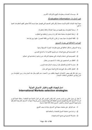 Page - 21 - of 56
4
-
‫الخدمات‬ ‫مؤسسات‬
.‫األخرى‬ ‫والشركات‬ ‫للبيع‬ ‫ومعلومات‬
‫المعلومات‬ ‫تقييم‬
Evaluation information
:
‫أهمها‬ ‫المعلومات‬ ‫لتقييم‬ ‫معايير‬ ‫ثالثة‬ ‫توجد‬ ‫حيث‬ ,‫تقييمها‬ ‫في‬ ‫الصعوبة‬ ‫تكمن‬ ‫ولكن‬ ‫صعبة‬ ‫ليست‬ ‫الثانوية‬ ‫البيانات‬ ‫ايجاد‬ ‫مهمة‬
:‫يلي‬ ‫ما‬
1
-
.‫والمقارنة‬ ‫والدقة‬ ‫الحداثة‬ ‫حيث‬ ‫من‬ ‫تقييمها‬ ‫ويتم‬ ‫المعلومات‬ ‫نوعية‬
2
-
‫المطلوب‬ ‫مع‬ ‫ارتباطها‬ ‫ومدى‬ ‫القرارات‬ ‫متخذ‬ ‫بحاجة‬ ‫المعلومات‬ ‫ارتباط‬
3
-
.‫فوائدها‬ ‫وبين‬ ‫عليها‬ ‫الحصول‬ ‫تكلفة‬ ‫بين‬ ‫الشركة‬ ‫تقارن‬ ‫ان‬ ‫يجب‬ ‫حيث‬ ‫المعلومات‬ ‫تكلفة‬
:‫التسويق‬ ‫بحوث‬ ‫في‬ ‫االخالقية‬ ‫الجوانب‬
‫المسوقون‬ ‫يواجه‬
:‫ومنها‬ ‫التسويقية‬ ‫البحوث‬ ‫معلومات‬ ‫جمع‬ ‫في‬ ‫اخالقية‬ ‫مشاكل‬
1
-
.‫الضوئي‬ ‫الماسح‬ ‫ام‬ ‫الكاميرات‬ ‫طريق‬ ‫عن‬ ‫البيانات‬ ‫جمع‬ ‫في‬ ‫الخصوصية‬
2
-
.‫اعمالها‬ ‫في‬ ‫واستخدامها‬ ‫زبائنها‬ ‫عن‬ ‫الشركات‬ ‫جمعتها‬ ‫التي‬ ‫البيانات‬ ‫استخدام‬ ‫في‬ ‫الخصوصية‬
3
-
.‫مقابل‬ ‫دون‬ ‫تناسبهم‬ ‫ال‬ ‫اوقات‬ ‫في‬ ‫المستجيبين‬ ‫من‬ ‫التطفل‬
4
-
.‫كزبون‬ ‫نفسه‬ ‫السائل‬ ‫يعرف‬ ‫ان‬ ‫مثل‬ ‫والتضليل‬ ‫الخداع‬ ‫ممارسة‬
5
-
‫ال‬ ‫التمثيل‬
‫البحث‬ ‫قناع‬ ‫تحت‬ ‫البيع‬ ‫مثل‬ ‫كاذب‬
.‫التبرعات‬ ‫جمع‬
‫من‬ ‫الحكومات‬ ‫ومن‬ ,‫الممارسات‬ ‫هذه‬ ‫بمثل‬ ‫القيام‬ ‫عدم‬ ‫االعضاء‬ ‫من‬ ‫بالطلب‬ ‫المهنية‬ ‫االتحادات‬ ‫بعض‬ ‫تقوم‬ ‫ذلك‬ ‫اجل‬ ‫ومن‬
.‫االبحاث‬ ‫نشاطات‬ ‫في‬ ‫التحكم‬ ‫قوانين‬ ‫تشرع‬
‫الدولية‬ ‫االسواق‬ ‫واختيار‬ ‫تقييم‬ ‫استراتيجيات‬
International Markets selection strategies
‫كبرى‬ ‫اهمية‬ ‫وهناك‬ ‫للمتقدمة‬ ‫منها‬ ‫النامية‬ ‫الدول‬ ‫في‬ ‫اكبر‬ ‫الفرص‬ ‫وتكون‬ ‫اليه‬ ‫تصدير‬ ‫فرص‬ ‫من‬ ‫عالمي‬ ‫سوق‬ ‫اي‬ ‫يخلو‬ ‫ال‬
‫التسوي‬ ‫الخطط‬ ‫وتصميم‬ ‫تقييمها‬ ‫الخارجية‬ ‫االسواق‬ ‫لدراسة‬
‫الختراقها‬ ‫الخارجية‬ ‫االسواق‬ ‫استهداف‬ ‫طريقة‬ ‫وتسمى‬ ,‫لدخولها‬ ‫قية‬
:‫اساسية‬ ‫نقاط‬ ‫ثالثة‬ ‫هناك‬ ‫األسوق‬ ‫والختيار‬ ,‫الدولية‬ ‫التسويق‬ ‫باستراتيجية‬
1
-
‫التنويع‬ ‫يجب‬ ‫بل‬ ‫دولية‬ ‫االسواق‬ ‫في‬ ‫معينة‬ ‫منتجات‬ ‫على‬ ‫التركيز‬ ‫عدم‬
2
-
‫فيه‬ ‫والمنافسة‬ ‫للمنتجات‬ ‫السوق‬ ‫استجابة‬ ‫مدي‬ ‫دراسة‬
3
-
‫في‬ ‫المسوق‬ ‫مشاركة‬
‫االستراتيجيات‬ ‫وضع‬
 