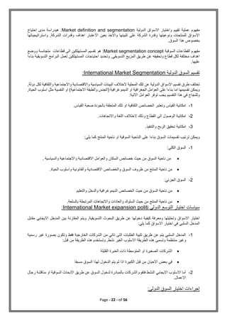 Page - 22 - of 56
‫الدولية‬ ‫االسواق‬ ‫واختيار‬ ‫تقييم‬ ‫عملية‬ ‫مفهوم‬
Market definition and segmentation
:
‫هي‬
‫احتياج‬ ‫مدى‬ ‫دراسة‬
‫واستراتيجياتها‬ ,‫الشركة‬ ‫وقدرات‬ ‫اهداف‬ ‫االعتبار‬ ‫بعين‬ ‫واالخذ‬ ‫تلبيتها‬ ‫على‬ ‫الشركة‬ ‫وقدرة‬ ‫ونوعيتها‬ ‫للمنتجات‬ ‫االسواق‬
.‫السوق‬ ‫هذا‬ ‫بخصوص‬
‫القطاعا‬ ‫مفهوم‬
‫السوقية‬ ‫ت‬
Market segmentation concept
:
‫هو‬
‫ووضع‬ ‫متجانسة‬ ‫قطاعات‬ ‫الى‬ ‫المستهلكين‬ ‫تقسيم‬
‫بناءا‬ ‫التسويقية‬ ‫البرامج‬ ‫لعمل‬ ‫المستهلكين‬ ‫احتياجات‬ ‫وتحديد‬ ,‫التسويقي‬ ‫المزيج‬ ‫طريق‬ ‫عن‬ ‫وتحقيقه‬ ‫قطاع‬ ‫لكل‬ ‫مختلفة‬ ‫اهداف‬
.‫عليها‬
‫الدولية‬ ‫السوق‬ ‫تقسيم‬
International Market Segmentation
:
,‫دولة‬ ‫لكل‬ ‫والثقافية‬ ‫واالجتماعية‬ ‫واالقتصادية‬ ‫السياسية‬ ‫البيئات‬ ‫الختالف‬ ‫المحلية‬ ‫تلك‬ ‫عن‬ ‫الدولية‬ ‫االسواق‬ ‫تقسيم‬ ‫طرق‬ ‫تختلف‬
,‫الحياة‬ ‫اسلوب‬ ‫مثل‬ ‫النفسية‬ ‫او‬ )‫االجتماعية‬ ‫والطبقة‬ ‫(الجنس‬ ‫الديموغرافية‬ ‫او‬ ‫الجغرافية‬ ‫العوامل‬ ‫على‬ ‫بناءا‬ ‫اما‬ ‫تقسيمها‬ ‫ويمكن‬
‫التق‬ ‫هذا‬ ‫في‬ ‫وللنجاح‬
:‫االتية‬ ‫العوامل‬ ‫توفر‬ ‫يجب‬ ‫سيم‬
1
-
.‫القياس‬ ‫صعبة‬ ‫بالجودة‬ ‫المتعلقة‬ ‫تلك‬ ‫او‬ ‫الثقافية‬ ‫الخصائص‬ ‫وتعتبر‬ ‫القياس‬ ‫امكانية‬
2
-
.‫واالتجاهات‬ ‫اللغة‬ ‫الختالف‬ ‫وذلك‬ ‫القطاع‬ ‫الى‬ ‫الوصول‬ ‫امكانية‬
3
-
.‫والتنفيذ‬ ‫الربح‬ ‫تحقيق‬ ‫امكانية‬
‫ناحية‬ ‫او‬ ‫السوقية‬ ‫الناحية‬ ‫على‬ ‫بناءا‬ ‫السوق‬ ‫تقسيمات‬ ‫ترتيب‬ ‫ويمكن‬
:‫يلي‬ ‫كما‬ ‫المنتج‬
1
-
‫الكلي‬ ‫السوق‬
:

‫والسياسية‬ ‫واالجتماعية‬ ‫االقتصادية‬ ‫والعوامل‬ ‫السكان‬ ‫خصائص‬ ‫حيث‬ ‫من‬ ‫السوق‬ ‫ناحية‬ ‫من‬
.

.‫الحياة‬ ‫واسلوب‬ ‫والقانونية‬ ‫االقتصادية‬ ‫والخصائص‬ ‫السوق‬ ‫ظروف‬ ‫من‬ ‫المنتج‬ ‫ناحية‬ ‫من‬
2
-
‫الجزئي‬ ‫السوق‬
:

‫والدخل‬ ‫الديموغرافية‬ ‫الخصائص‬ ‫حيث‬ ‫من‬ ‫السوق‬ ‫ناحية‬ ‫من‬
‫والتعليم‬

.‫بالسلعة‬ ‫المرتبطة‬ ‫واالتجاهات‬ ‫والعادات‬ ‫السلوك‬ ‫حيث‬ ‫من‬ ‫المنتج‬ ‫ناحية‬ ‫من‬
‫الدولي‬ ‫التوسع‬ ‫اختيار‬ ‫سياسات‬
International Market expansion politi
:
‫مقابل‬ ‫االيجابي‬ ‫المدخل‬ ‫بين‬ ‫المقارنة‬ ‫ويتم‬ ,‫التسويقية‬ ‫البحوث‬ ‫طريق‬ ‫عن‬ ‫دخولها‬ ‫كيفية‬ ‫ومعرفة‬ ‫وتحليلها‬ ‫االسواق‬ ‫اختيار‬
:‫يلي‬ ‫كما‬ ‫االسواق‬ ‫اختيار‬ ‫في‬ ‫السلبي‬ ‫المدخل‬
1
-
‫رسمية‬ ‫غير‬ ‫بصورة‬ ‫وتكون‬ ‫فقط‬ ‫الخارجية‬ ‫الشركات‬ ‫من‬ ‫تاتي‬ ‫التى‬ ‫الطلبات‬ ‫تلبية‬ ‫طريق‬ ‫عن‬ ‫يتم‬ ‫السلبي‬ ‫المدخل‬
‫منتظمة‬ ‫وغير‬
,‫نشط‬ ‫الغير‬ ‫االسلوب‬ ‫الطريقة‬ ‫هذه‬ ‫وتسمى‬
‫قبل‬ ‫من‬ ‫الطريقة‬ ‫هذه‬ ‫وتستخدم‬
:

‫القليلة‬ ‫الخبرة‬ ‫ذات‬ ‫المتوسطة‬ ‫او‬ ‫الصغيرة‬ ‫الشركات‬

‫مسبقا‬ ‫السوق‬ ‫لهذا‬ ‫الدخول‬ ‫يتم‬ ‫لم‬ ‫اذا‬ ‫الكبيرة‬ ‫قبل‬ ‫من‬ ‫االحيان‬ ‫بعض‬ ‫في‬
2
-
‫رجال‬ ‫مناقشة‬ ‫او‬ ‫السوقية‬ ‫االبحاث‬ ‫طريق‬ ‫عن‬ ‫السوق‬ ‫لدخول‬ ‫بالمبادرة‬ ‫الشركات‬ ‫فتقوم‬ ‫النشط‬ ‫االيجابي‬ ‫االسلوب‬ ‫أما‬
.‫االعمال‬
:‫الدولي‬ ‫السوق‬ ‫اختيار‬ ‫إجراءات‬
 