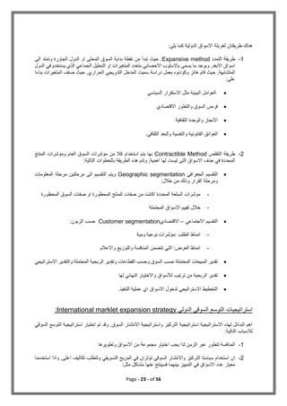 Page - 23 - of 56
:‫يلي‬ ‫كما‬ ‫الدولية‬ ‫االسواق‬ ‫لغربلة‬ ‫طريقتان‬ ‫هناك‬
1
-
‫التمدد‬ ‫طريقة‬
Expansive method
‫الى‬ ‫وتمتد‬ ‫الجاورة‬ ‫الدول‬ ‫او‬ ‫المحلى‬ ‫السوق‬ ‫بداية‬ ‫نقطة‬ ‫من‬ ‫تبدأ‬ ‫حيث‬ :
‫الدول‬ ‫في‬ ‫يستخدم‬ ‫الذي‬ ‫الجماعي‬ ‫التحليل‬ ‫او‬ ‫المتغيرات‬ ‫متعدد‬ ‫االحصائي‬ ‫باالسلوب‬ ‫يسمى‬ ‫ما‬ ‫ويوجد‬ ,‫االبعد‬ ‫اسواق‬
‫ح‬ ,‫المتشابهة‬
‫بناءا‬ ‫المتغيرات‬ ‫صنف‬ ‫حيث‬ ,‫الحراري‬ ‫التدريجي‬ ‫المدخل‬ ‫سميت‬ ‫دراسة‬ ‫بعمل‬ ‫وكودنوه‬ ‫هانز‬ ‫قام‬ ‫يث‬
‫على‬
:

‫السياسي‬ ‫االستقرار‬ ‫مثل‬ ‫البيئية‬ ‫العوامل‬

‫االقتصادي‬ ‫والتطور‬ ‫السوق‬ ‫فرص‬

‫الثقافية‬ ‫والوحدة‬ ‫االنجاز‬

.‫الثقافي‬ ‫والبعد‬ ‫والنفسية‬ ‫القانونية‬ ‫العوائق‬
2
-
‫التقلص‬ ‫طريقة‬
Contractible Method
‫المنتج‬ ‫ومؤشرات‬ ‫العام‬ ‫السوق‬ ‫مؤشرات‬ ‫من‬ ‫كال‬ ‫استخدام‬ ‫يتم‬ ‫بها‬
:‫التالية‬ ‫بالخطوات‬ ‫الطريقة‬ ‫هذه‬ ‫وتتم‬ ,‫اهمية‬ ‫لها‬ ‫ليست‬ ‫التى‬ ‫االسواق‬ ‫حذف‬ ‫في‬ ‫المحددة‬

‫الجغرافي‬ ‫التقسيم‬
Geographic segmentation
‫المعلومات‬ ‫مرحلة‬ ‫مرحلتين‬ ‫الى‬ ‫التقسيم‬ ‫ويتم‬
‫وذل‬ ‫القرار‬ ‫ومرحلة‬
:‫خالل‬ ‫من‬ ‫ك‬
-
‫المحظورة‬ ‫السوق‬ ‫صفات‬ ‫او‬ ‫المحظورة‬ ‫المنتج‬ ‫صفات‬ ‫من‬ ‫اكانت‬ ‫المحددة‬ ‫السلعة‬ ‫مؤشرات‬
-
‫المحتملة‬ ‫االسواق‬ ‫تقييم‬ ‫خالل‬

‫االجتماعي‬ ‫التقسيم‬
–
‫االقتصادي‬
Customer segmentation
:‫الزبون‬ ‫حسب‬
-
‫ومية‬ ‫نوعية‬ ‫مؤشرات‬: ‫الطلب‬ ‫انماط‬
-
‫والتوزيع‬ ‫المنافسة‬ ‫تتضمن‬ ‫التي‬ :‫العرض‬ ‫انماط‬
‫واالعالم‬

‫االستراتيجي‬ ‫والتقدير‬ ‫المحتملة‬ ‫الربحية‬ ‫وتقدير‬ ‫القطاعات‬ ‫وحسب‬ ‫السوق‬ ‫حسب‬ ‫المحتملة‬ ‫المبيعات‬ ‫تقدير‬

‫لها‬ ‫النهائي‬ ‫واالختيار‬ ‫لألسواق‬ ‫ترتيب‬ ‫من‬ ‫الربحية‬ ‫تقدير‬

.‫التنفيذ‬ ‫عملية‬ ‫اي‬ ‫االسواق‬ ‫لدخول‬ ‫االستراتيجي‬ ‫التخطيط‬
‫الدولي‬ ‫السوقي‬ ‫التوسع‬ ‫استراتيجيات‬
al marklet expansion strategy
Internation
:
‫السوقي‬ ‫التوسع‬ ‫استراتيجية‬ ‫اختيار‬ ‫تم‬ ‫وقد‬ ,‫السوق‬ ‫االنتشار‬ ‫واستراتيجية‬ ‫التركيز‬ ‫استراتيجية‬ ‫االستراتيجية‬ ‫لهذه‬ ‫البدائل‬ ‫اهم‬
:‫التالية‬ ‫لالسباب‬
1
-
‫وتطويرها‬ ‫االسواق‬ ‫من‬ ‫مجموعة‬ ‫اختيار‬ ‫يجب‬ ‫لذا‬ ‫الزمن‬ ‫عبر‬ ‫تتطور‬ ‫المنافسة‬
2
-
‫استخدمنا‬ ‫واذا‬ ,‫اعلى‬ ‫تكاليف‬ ‫وتتطلب‬ ‫التسويقي‬ ‫المزيج‬ ‫في‬ ‫تؤثران‬ ‫السوقي‬ ‫واالنتشار‬ ‫التركيز‬ ‫سياستا‬ ‫استخدام‬ ‫ان‬
‫عنها‬ ‫فسينتج‬ ‫بينهما‬ ‫التمييز‬ ‫في‬ ‫االسواق‬ ‫عدد‬ ‫معيار‬
:‫مثل‬ ‫مشاكل‬
 