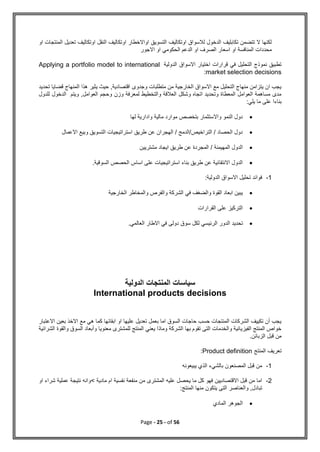 Page - 25 - of 56
‫او‬ ‫المنتجات‬ ‫تعديل‬ ‫اوتكاليف‬ ‫النقل‬ ‫اوتكاليف‬ ‫اواالخطار‬ ‫التسويق‬ ‫اوتكاليف‬ ‫لالسواق‬ ‫الدخول‬ ‫تكابليف‬ ‫تتضمن‬ ‫ال‬ ‫لكنها‬
‫االجور‬ ‫او‬ ‫الحكومي‬ ‫الدعم‬ ‫او‬ ‫الصرف‬ ‫اسعار‬ ‫او‬ ‫المنافسة‬ ‫محددات‬
‫الدولية‬ ‫االسواق‬ ‫اختيار‬ ‫قرارات‬ ‫في‬ ‫التحليل‬ ‫نموذج‬ ‫تطبيق‬
Applying a portfolio model to international
market selection decisions
:
‫تحديد‬ ‫قضايا‬ ‫المنهاج‬ ‫هذا‬ ‫يثير‬ ‫حيث‬ ,‫اقتصادية‬ ‫وجدوى‬ ‫متطلبات‬ ‫من‬ ‫الخارجية‬ ‫االسواق‬ ‫مع‬ ‫التحليل‬ ‫منهاج‬ ‫يتزامن‬ ‫ان‬ ‫يجب‬
‫ويت‬ ,‫العوامل‬ ‫وحجم‬ ‫وزن‬ ‫لمعرفة‬ ‫والتخطيط‬ ‫العالقة‬ ‫وشكل‬ ‫اتجاه‬ ‫وتحديد‬ ‫المعطاة‬ ‫العوامل‬ ‫مساهمة‬ ‫مدى‬
‫للدول‬ ‫الدخول‬ ‫م‬
:‫يلي‬ ‫ما‬ ‫على‬ ‫بناءا‬

‫لها‬ ‫وادارية‬ ‫مالية‬ ‫موارد‬ ‫بتخصص‬ ‫واالستثمار‬ ‫النمو‬ ‫دول‬

‫االعمال‬ ‫وبيع‬ ‫التسويق‬ ‫استراتيجيات‬ ‫طريق‬ ‫عن‬ ‫الهجران‬ / ‫الدمج‬/‫التراخيص‬ / ‫الحصاد‬ ‫دول‬

‫مشتريين‬ ‫ايجاد‬ ‫طريق‬ ‫عن‬ ‫المجردة‬ / ‫المهيمنة‬ ‫الدول‬

.‫السوقية‬ ‫الحصص‬ ‫اساس‬ ‫على‬ ‫استراتيجيات‬ ‫بناء‬ ‫طريق‬ ‫عن‬ ‫االنتقائية‬ ‫الدول‬
1
-
‫الدولية‬ ‫االسواق‬ ‫تحليل‬ ‫فوائد‬
:

‫الخارجية‬ ‫والمخاطر‬ ‫والفرص‬ ‫الشركة‬ ‫في‬ ‫والضغف‬ ‫القوة‬ ‫ابعاد‬ ‫يبين‬

‫القرارات‬ ‫على‬ ‫التركيز‬

‫تحديد‬
.‫العالمي‬ ‫االطار‬ ‫في‬ ‫دولى‬ ‫سوق‬ ‫لكل‬ ‫الرئيسي‬ ‫الدور‬
‫الدولية‬ ‫المنتجات‬ ‫سياسات‬
International products decisions
‫االعتبار‬ ‫بعين‬ ‫االخذ‬ ‫مع‬ ‫هي‬ ‫كما‬ ‫ابقائها‬ ‫او‬ ‫عليها‬ ‫تعديل‬ ‫بعمل‬ ‫اما‬ ‫السوق‬ ‫حاجات‬ ‫حسب‬ ‫المنتجات‬ ‫الشركات‬ ‫تكييف‬ ‫أن‬ ‫يجب‬
‫معنويا‬ ‫للمشترى‬ ‫المنتج‬ ‫يعني‬ ‫وماذا‬ ‫الشركة‬ ‫بها‬ ‫تقوم‬ ‫التى‬ ‫والخدمات‬ ‫الفيزيائية‬ ‫المنتج‬ ‫خواص‬
‫والقو‬ ‫السوق‬ ‫وأبعاد‬
‫الشرائية‬ ‫ة‬
.‫الزبائن‬ ‫قبل‬ ‫من‬
‫المنتج‬ ‫تعريف‬
Product definition
:
1
-
‫يبيعونه‬ ‫الذي‬ ‫بالشيء‬ ‫المصنعون‬ ‫قبل‬ ‫من‬
2
-
‫منفعة‬ ‫من‬ ‫المشترى‬ ‫عليه‬ ‫يحصل‬ ‫ما‬ ‫كل‬ ‫فهو‬ ‫االقتصاديين‬ ‫قبل‬ ‫من‬ ‫اما‬
‫مادية‬ ‫ام‬ ‫نفسية‬
<
‫او‬ ‫شراء‬ ‫عملية‬ ‫نتيجة‬ ‫وانه‬
‫المنت‬ ‫منها‬ ‫يتكون‬ ‫التى‬ ‫والعناصر‬ ,‫تبادل‬
‫ج‬
:

‫المادي‬ ‫الجوهر‬
 