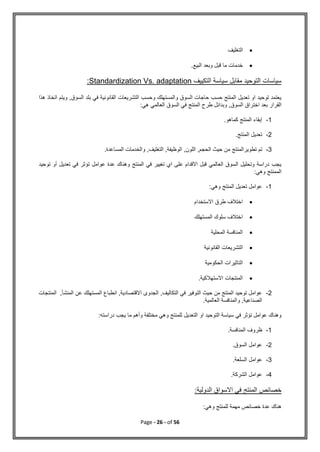 Page - 26 - of 56

‫ا‬
‫لتغليف‬

.‫البيع‬ ‫وبعد‬ ‫قبل‬ ‫ما‬ ‫خدمات‬
‫التكييف‬ ‫سياسة‬ ‫مقابل‬ ‫التوحيد‬ ‫سياسات‬
Standardization Vs. adaptation
:
‫هذا‬ ‫اتخاذ‬ ‫ويتم‬ ,‫السوق‬ ‫بلد‬ ‫في‬ ‫القانونية‬ ‫التشريعات‬ ‫وحسب‬ ‫والمستهلك‬ ‫السوق‬ ‫حاجات‬ ‫حسب‬ ‫المنتج‬ ‫تعديل‬ ‫او‬ ‫توحيد‬ ‫يعتمد‬
‫اختراق‬ ‫بعد‬ ‫القرار‬
‫هي‬ ‫العالمي‬ ‫السوق‬ ‫في‬ ‫المنتج‬ ‫طرح‬ ‫وبدائل‬ ,‫السوق‬
:
1
-
‫إ‬
‫كماهو‬ ‫المنتج‬ ‫بقاء‬
.
2
-
‫المنتج‬ ‫تعديل‬
.
3
-
‫ت‬ ‫تم‬
‫طوير‬
‫المنتج‬
.‫المساعدة‬ ‫والخدمات‬ ,‫التغليف‬ ,‫الوظيفة‬ ,‫اللون‬ ,‫الحجم‬ ‫حيث‬ ‫من‬
‫أو‬ ‫تعديل‬ ‫في‬ ‫تؤثر‬ ‫عوامل‬ ‫عدة‬ ‫وهناك‬ ‫المنتج‬ ‫في‬ ‫تغيير‬ ‫اي‬ ‫على‬ ‫االقدام‬ ‫قبل‬ ‫العالمي‬ ‫السوق‬ ‫وتحليل‬ ‫دراسة‬ ‫يجب‬
‫ت‬
‫وحيد‬
:‫وهي‬ ‫الممنتج‬
1
-
‫المنتج‬ ‫تعديل‬ ‫عوامل‬
:‫وهي‬

‫االستخدام‬ ‫طرق‬ ‫اختالف‬

‫المستهلك‬ ‫سلوك‬ ‫اختالف‬

‫المحلية‬ ‫المنافسة‬

‫ا‬
‫القانونية‬ ‫لتشريعات‬

‫الحكومية‬ ‫التاثيرات‬

.‫االستهالكية‬ ‫المنتجات‬
2
-
‫المنتجات‬ ,‫المنشأ‬ ‫عن‬ ‫المستهلك‬ ‫انطباع‬ ,‫االقتصادية‬ ‫الجدوى‬ ,‫التكاليف‬ ‫في‬ ‫التوفير‬ ‫حيث‬ ‫من‬ ‫المنتج‬ ‫توحيد‬ ‫عوامل‬
.‫العالمية‬ ‫والمنافسة‬ ,‫الصناعية‬
‫دراسته‬ ‫يجب‬ ‫ما‬ ‫وأهم‬ ‫مختلفة‬ ‫وهي‬ ‫للمنتج‬ ‫التعديل‬ ‫او‬ ‫التوحيد‬ ‫سياسة‬ ‫في‬ ‫تؤثر‬ ‫عوامل‬ ‫وهناك‬
:
1
-
‫المنافسة‬ ‫ظروف‬
.
2
-
‫السوق‬ ‫عوامل‬
.
3
-
‫عوامل‬
‫السلعة‬
.
4
-
.‫الشركة‬ ‫عوامل‬
:‫الدولية‬ ‫االسواق‬ ‫في‬ ‫المنتج‬ ‫خصائص‬
:‫وهي‬ ‫للمنتج‬ ‫مهمة‬ ‫خصائص‬ ‫عدة‬ ‫هناك‬
 