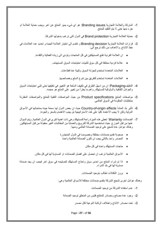 Page - 27 - of 56
1
-
‫التجارية‬ ‫والعالمة‬ ‫الماركة‬
Branding issues
‫او‬ ‫العالمة‬ ‫حماية‬ ‫ويجب‬ ‫اخر‬ ‫عن‬ ‫المنتج‬ ‫يميز‬ ‫شيء‬ ‫اي‬ ‫هو‬ :
.‫للمنتج‬ ‫التقليد‬ ‫يتم‬ ‫ال‬ ‫حتى‬ ‫منها‬ ‫جزء‬
2
-
‫التجارية‬ ‫العالمة‬ ‫حماية‬
Brand protection
.‫الشركة‬ ‫بدخولها‬ ‫ترغب‬ ‫التى‬ ‫الدول‬ ‫في‬
3
-
‫التجارية‬ ‫العالمة‬ ‫قرارات‬
Branding decision
‫في‬ ‫العالمات‬ ‫عدد‬ ‫تحديد‬ ‫و‬ ‫الجيدة‬ ‫العالمة‬ ‫اختيار‬ ‫الى‬ ‫تنقسم‬ ‫و‬
:‫الى‬ ‫ترجع‬ ‫ذلك‬ ‫من‬ ‫واالهداف‬ ,‫االنتاج‬ ‫خط‬

‫زيادة‬ ‫الى‬ ‫وتؤدي‬ ‫المنتجات‬ ‫كل‬ ‫في‬ ‫المستهلكين‬ ‫تقنع‬ ‫الفردية‬ ‫العالمة‬ ‫ان‬
.‫والكفاءة‬ ‫الفعالية‬

.‫المستهدف‬ ‫السوق‬ ‫احتياجات‬ ‫لتلبيات‬ ‫سوق‬ ‫كل‬ ‫في‬ ‫مختلفة‬ ‫فردية‬ ‫عالمة‬

.‫قطاعات‬ ‫عدة‬ ‫وتلبية‬ ‫السوق‬ ‫لتجزئة‬ ‫تستخدم‬ ‫المتعددة‬ ‫العالمات‬

.‫وخصائصها‬ ‫السلع‬ ‫تنوع‬ ‫بين‬ ‫للتفريق‬ ‫تستخدم‬ ‫المتعددة‬ ‫العالمات‬
4
-
‫التغليف‬
Packaging
‫ال‬ ‫هو‬ ‫السلعة‬ ‫تكييف‬ ‫في‬ ‫الطرق‬ ‫اسهل‬ ‫من‬ ‫ان‬ :
‫السوق‬ ‫احتياجات‬ ‫تلبي‬ ‫حتى‬ ‫تغليفها‬ ‫في‬ ‫تغيير‬
.‫حجمه‬ ‫هو‬ ‫المنتج‬ ‫على‬ ‫تغيير‬ ‫من‬ ‫يطرأ‬ ‫ما‬ ‫واهم‬ ,‫للمستهلك‬ ‫والسلوكية‬ ‫الثقافية‬ ‫والعوامل‬
5
-
‫المنتج‬ ‫مواصفات‬
Product specifications
‫المقترنة‬ ‫والمواصفات‬ ‫للمنتج‬ ‫التقنية‬ ‫المواصفات‬ ‫حيث‬ ‫من‬
‫الس‬ ‫في‬ ‫الحكومة‬ ‫بمتطلبات‬
‫و‬
‫العالمي‬ ‫ق‬
.
6
-
‫ب‬ ‫تأثير‬
‫المنشأ‬ ‫لد‬
Country-of-origin effects
‫األسواق‬ ‫في‬ ‫بمنتجاتها‬ ‫جيدة‬ ‫سمعة‬ ‫لها‬ ‫الدول‬ ‫بعض‬ ‫ان‬ ‫حيث‬
.‫والجودة‬ ‫بالسعر‬ ‫االهتمام‬ ‫يجب‬ ‫بل‬ ‫االستراتيجية‬ ‫هذه‬ ‫على‬ ‫كليا‬ ‫االعتماد‬ ‫يجب‬ ‫ال‬ ‫ولكن‬ ‫الدولية‬
7
-
‫الضمانات‬
Warranty
‫السؤال‬ ‫ويتم‬ ,‫العالمية‬ ‫الدول‬ ‫في‬ ‫كبرى‬ ‫اهمية‬ ‫ذات‬ ‫وهي‬ ‫للمستهلك‬ ‫راحة‬ ‫الميزة‬ ‫هذه‬ ‫تعطى‬
,‫المستهلكين‬ ‫قبل‬ ‫من‬ ‫معقولة‬ ‫الغير‬ ‫المطالبات‬ ‫من‬ ‫والحماية‬ ‫للترويج‬ ‫الشركة‬ ‫تستخدمها‬ ‫حيث‬ .‫الموزع‬ ‫قبل‬ ‫من‬ ‫عنها‬
:‫ومنها‬ ‫العالمي‬ ‫الضمانة‬ ‫توحيد‬ ‫على‬ ‫تشجع‬ ‫عدة‬ ‫عوامل‬ ‫وهناك‬

‫تقديم‬ ‫صعوبة‬
‫المتجاورة‬ ‫الدول‬ ‫في‬ ‫وخصوصا‬ ‫مختلفة‬ ‫ضمانات‬

‫واحدة‬ ‫العالمية‬ ‫الضمانة‬ ‫تكون‬ ‫ان‬ ‫يجب‬ ‫بالتالي‬ ‫واحد‬ ‫المصدر‬

‫مكان‬ ‫كل‬ ‫في‬ ‫واحدة‬ ‫المستهلك‬ ‫حاجات‬

.‫مكان‬ ‫كل‬ ‫في‬ ‫لها‬ ‫المساوية‬ ‫او‬ ‫الضمانات‬ ‫افضل‬ ‫على‬ ‫تحصل‬ ‫ان‬ ‫ترغب‬ ‫العالمية‬ ‫االسواق‬

‫لتص‬ ‫المستهلك‬ ‫واحتاج‬ ‫سوق‬ ‫احدى‬ ‫من‬ ‫المنتج‬ ‫شراء‬ ‫تم‬ ‫اذا‬
‫ضمانة‬ ‫يجد‬ ‫ان‬ ‫فيجب‬ ‫اخر‬ ‫سوق‬ ‫في‬ ‫ليحه‬
.‫الشراء‬ ‫بلد‬ ‫في‬ ‫لها‬ ‫مساوية‬

.‫الضمانات‬ ‫بتوحيد‬ ‫تطالب‬ ‫التكتالت‬ ‫بروز‬
:‫وهي‬ ‫العالمية‬ ‫لالسواق‬ ‫مختلفة‬ ‫ضمانات‬ ‫بتقديم‬ ‫الشركة‬ ‫تشجع‬ ‫اخرى‬ ‫عوامل‬ ‫وهناك‬
1
-
‫الضمانات‬ ‫توحيد‬ ‫من‬ ‫الشركة‬ ‫استفادة‬ ‫عدم‬
2
-
‫المنطق‬ ‫من‬ ‫فليس‬ ‫للمنتتج‬ ‫ومصادر‬ ‫مصانع‬ ‫عدة‬ ‫وجود‬
‫الضمانة‬ ‫توحيد‬
3
-
‫مصدر‬ ‫لكل‬ ‫النوعية‬ ‫الرقابة‬ ‫واختالف‬ ‫االنتاج‬ ‫مصادر‬ ‫تعدد‬
 