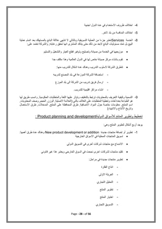 Page - 28 - of 56
4
-
‫اجنبية‬ ‫الدول‬ ‫عدة‬ ‫في‬ ‫االستخدام‬ ‫ظروف‬ ‫اختالف‬
5
-
.‫الخر‬ ‫بلد‬ ‫من‬ ‫المنافسة‬ ‫اختالف‬
8
-
‫الخدمة‬
Services
‫عملية‬ ‫اتمام‬ ‫بعد‬ ‫بالمستهلك‬ ‫البائع‬ ‫عالقة‬ ‫تنتهي‬ ‫ال‬ ‫وبالتالي‬ ‫التسويقية‬ ‫العملية‬ ‫من‬ ‫جزءا‬ ‫تعتبر‬
‫بل‬ ‫البيع‬
‫على‬ ‫تعتمد‬ ‫والشركة‬ ,‫رغابته‬ ‫تحقق‬ ‫انها‬ ‫المشترى‬ ‫يتاكد‬ ‫حتى‬ ‫ذلك‬ ‫من‬ ‫البعد‬ ‫البائع‬ ‫مسئوليات‬ ‫تمتد‬
:

‫والتسليم‬ ‫والتشغيل‬ ‫الغيار‬ ‫قطع‬ ‫وتوفير‬ ‫وتصليح‬ ‫صيانة‬ ‫من‬ ‫الخدمة‬ ‫في‬ ‫موزيعيها‬

‫جدا‬ ‫مكلف‬ ‫وهذا‬ ‫العالمية‬ ‫الدول‬ ‫في‬ ‫لها‬ ‫خاص‬ ‫صيانة‬ ‫مركز‬ ‫بانشاء‬ ‫تقوم‬

‫التدريب‬ ‫السلوب‬ ‫الشركة‬ ‫تتطرق‬
:‫منها‬ ‫للتدريب‬ ‫اشكال‬ ‫عدة‬ ‫وهناك‬
-
‫لتدريبه‬ ‫المصنع‬ ‫بلد‬ ‫في‬ ‫الموزعة‬ ‫الشركة‬ ‫استضافة‬
-
‫الموزع‬ ‫بلد‬ ‫الى‬ ‫الشركة‬ ‫من‬ ‫تدريب‬ ‫فريق‬ ‫ارسال‬
-
.‫للتدريب‬ ‫اقليمية‬ ‫مراكز‬ ‫انشاء‬
9
-
‫لها‬ ‫طريق‬ ‫وانسب‬ ,‫الحكومية‬ ‫والمتطلبات‬ ‫اللغة‬ ‫عليها‬ ‫وتؤثر‬ ‫بالتغليف‬ ‫ترتبط‬ ‫بالمحتويات‬ ‫التعريف‬ ‫وكيفية‬ ‫التسمية‬
,‫المحتويات‬ ‫وصف‬ ,‫الحجم‬ ,‫الوزن‬ ,‫االصلية‬ ‫(العالمة‬ ‫بالتي‬ ‫الغالف‬ ‫على‬ ‫المتطلبات‬ ‫وتغطية‬ ‫لغات‬ ‫بعدة‬ ‫الطباعة‬ ‫هو‬
‫االستعمال‬ ‫طرق‬ ,‫المدخالت‬ ,‫المنتج‬ ‫على‬ ‫المحافظة‬ ‫طرق‬ ,‫االضافية‬ ‫المواد‬ ‫حول‬ ‫خاصة‬ ‫معلومات‬ ,‫المنتج‬ ‫اسم‬
)‫واالنتهاء‬ ‫االنتاج‬ ‫وتاريخ‬
‫الدو‬ ‫لألسواق‬ ‫المنتج‬ ‫وتطوير‬ ‫تخطيط‬
‫لية‬
Product planning and development
:
:‫وهي‬ ‫المنتج‬ ‫لتطوير‬ ‫أشكال‬ ‫أربع‬ ‫يوجد‬
1
-
‫جديدة‬ ‫منتجات‬ ‫إضافة‬ ‫أو‬ ‫تطوير‬
New product development or addition
:‫أهمها‬ ‫طرق‬ ‫عدة‬ ‫وهناك‬

‫الخارجية‬ ‫االسواق‬ ‫في‬ ‫المحلية‬ ‫المنتجات‬ ‫تسويق‬

‫الدولي‬ ‫التسويق‬ ‫في‬ ‫أخرى‬ ‫شركات‬ ‫منتجات‬ ‫مع‬ ‫االندماج‬

‫قانوني‬ ‫غير‬ ‫هذا‬ ‫ويعتبر‬ ‫الخارجي‬ ‫السوق‬ ‫في‬ ‫نجحت‬ ‫اخرى‬ ‫لشركات‬ ‫منتجات‬ ‫تقليد‬

‫مراحل‬ ‫في‬ ‫جديدة‬ ‫منتجات‬ ‫تطوير‬
:
-
‫الفكرة‬ ‫انتاج‬
-
‫االولى‬ ‫الغربلة‬
-
‫التجاري‬ ‫التحليل‬
-
‫المنتج‬ ‫تطوير‬
-
‫المنتج‬ ‫اختيار‬
-
‫التجاري‬ ‫التسويق‬
 