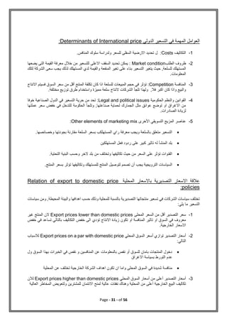 Page - 31 - of 56
‫المهم‬ ‫العوامل‬
‫الدولي‬ ‫التسعير‬ ‫في‬ ‫ة‬
Determinants of International price
:
1
-
‫التكاليف‬
Costs
.‫المنافس‬ ‫سلوك‬ ‫ولدراسة‬ ‫للسعر‬ ‫السفلى‬ ‫االرضية‬ ‫تحديد‬ ‫ل‬ :
2
-
‫الطلب‬ ‫ظروف‬
Market condition
‫يضعها‬ ‫التى‬ ‫القيمة‬ ‫معرفة‬ ‫خالل‬ ‫من‬ ‫للتسعير‬ ‫االعلى‬ ‫السقف‬ ‫تحديد‬ ‫يمكن‬ :
‫ب‬ ‫التسعير‬ ‫يتغير‬ ‫حيث‬ ,‫للسلعة‬ ‫المستهلك‬
‫لتل‬ ‫الشركة‬ ‫سعى‬ ‫يجب‬ ‫لذلك‬ ‫المستهلك‬ ‫لدي‬ ‫والقيمة‬ ‫المنفعة‬ ‫تغير‬ ‫على‬ ‫ناء‬
‫ك‬
.‫المعلومات‬
3
-
‫المنافسة‬
Competition
‫االنتاج‬ ‫فسيتم‬ ‫السوق‬ ‫سعر‬ ‫من‬ ‫أقل‬ ‫المنتج‬ ‫تكلفة‬ ‫كان‬ ‫اذا‬ ‫للسلعة‬ ‫المبيعات‬ ‫حجم‬ ‫في‬ ‫تؤثر‬ :
‫واستخدام‬ ‫مميزة‬ ‫سلعة‬ ‫النتاج‬ ‫الشركات‬ ‫تلجأ‬ ‫ولهذا‬ ,‫فال‬ ‫اكبر‬ ‫كان‬ ‫واذا‬ ‫والبيع‬
.‫مختلفة‬ ‫توزيع‬ ‫طرق‬
4
-
‫الحكومية‬ ‫والنظم‬ ‫القوانين‬
Legal and political issues
‫خوفا‬ ‫الصناعية‬ ‫الدول‬ ‫في‬ ‫التسعير‬ ‫حرية‬ ‫من‬ ‫تحد‬ :
‫عملتها‬ ‫سعر‬ ‫خفض‬ ‫في‬ ‫للتدخل‬ ‫الحكومة‬ ‫وتلجأ‬ ,‫صناعتها‬ ‫لحماية‬ ‫الجمارك‬ ‫مثل‬ ‫عوائق‬ ‫توضع‬ ‫او‬ ‫االغراق‬ ‫من‬
.‫الصادرات‬ ‫لزيادة‬
5
-
‫األخرى‬ ‫التسويقي‬ ‫المزيج‬ ‫عناصر‬
Other elements of marketing mix
:

.‫وخصائصها‬ ‫بجودتها‬ ‫مقارنة‬ ‫السلعة‬ ‫بسعر‬ ‫المستهلكب‬ ‫راي‬ ‫معرفة‬ ‫ويجب‬ ‫بالسلعة‬ ‫متعلق‬ ‫التسعير‬

‫المستهلكين‬ ‫فعل‬ ‫ردود‬ ‫على‬ ‫كبير‬ ‫تاثير‬ ‫له‬ ‫المنشأ‬ ‫بلد‬

.‫التحتية‬ ‫البنية‬ ‫وحسب‬ ‫الخر‬ ‫بلد‬ ‫من‬ ‫وتختلف‬ ‫تكاليفها‬ ‫حيث‬ ‫من‬ ‫السعر‬ ‫على‬ ‫تؤثر‬ ‫القنوات‬

‫السياس‬
.‫المنتج‬ ‫بسعر‬ ‫تؤثر‬ ‫وتكاليفها‬ ‫للمستهلك‬ ‫المنتج‬ ‫لتوصيل‬ ‫تصمم‬ ‫أن‬ ‫يجب‬ ‫الترويجية‬ ‫ات‬
‫المحلية‬ ‫باالسعار‬ ‫التصديرية‬ ‫االسعار‬ ‫عالقة‬
Relation of export to domestic price
policies
:
‫والبيئة‬ ‫اهدافها‬ ‫حسب‬ ‫وذلك‬ ‫للمحلية‬ ‫بالنسبة‬ ‫التصديرية‬ ‫منتجاتها‬ ‫تسعير‬ ‫في‬ ‫الشركات‬ ‫سياسات‬ ‫تختلف‬
‫الم‬
‫سياسات‬ ‫ومن‬ ,‫حيطة‬
:‫يلي‬ ‫ما‬ ‫التسعير‬
1
-
‫المحلى‬ ‫السعر‬ ‫من‬ ‫أقل‬ ‫التصدير‬ ‫سعر‬
Export prices lower than domestic prices
‫غير‬ ‫المنتج‬ ‫الن‬
‫خفض‬ ‫في‬ ‫تساعد‬ ‫بالتالي‬ ‫التكاليف‬ ‫خفض‬ ‫الى‬ ‫تؤدي‬ ‫االنتاج‬ ‫زيادة‬ ‫تكون‬ ‫او‬ ‫المنافسة‬ ‫تاثير‬ ‫او‬ ‫السوق‬ ‫في‬ ‫معروف‬
.‫الخارجية‬ ‫االسعار‬
2
-
‫التصدير‬ ‫أسعار‬
‫المحلي‬ ‫السوق‬ ‫أسعر‬ ‫توازي‬
Export prices on a par with domestic price
‫لالسباب‬
:‫التالي‬

‫ول‬ ‫السوق‬ ‫بهذا‬ ‫الخبرات‬ ‫في‬ ‫نقص‬ ‫و‬ ‫المنافسين‬ ‫عن‬ ‫بالمعلومات‬ ‫نقص‬ ‫أو‬ ‫للسوق‬ ‫بامان‬ ‫المنتجات‬ ‫دخول‬
‫االغراق‬ ‫بسياسة‬ ‫التورط‬ ‫عدم‬

‫ا‬ ‫الشركة‬ ‫اهداف‬ ‫تكون‬ ‫ان‬ ‫واما‬ ‫المحلى‬ ‫السوق‬ ‫في‬ ‫شديدة‬ ‫منافسة‬
‫المحلية‬ ‫عن‬ ‫تختلف‬ ‫لخارجية‬
3
-
‫المحلي‬ ‫السوق‬ ‫أسعار‬ ‫من‬ ‫أعلى‬ ‫التصدير‬ ‫أسعار‬
Export prices higher than domestic prices
‫لالن‬
‫العالية‬ ‫المخاطر‬ ‫ولتعويض‬ ‫للمشترين‬ ‫االئتمان‬ ‫لمنح‬ ‫عالية‬ ‫نفقات‬ ‫وهناك‬ ‫المحلية‬ ‫من‬ ‫أعلى‬ ‫الخارجية‬ ‫البيع‬ ‫تكاليف‬
 