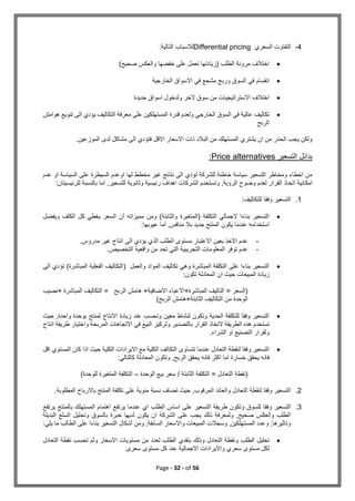 Page - 32 - of 56
4
-
‫السعري‬ ‫التفاوت‬
Differential pricing
:‫التالية‬ ‫لالسباب‬

‫صحيح‬ ‫والعكس‬ ‫خفضها‬ ‫على‬ ‫تعمل‬ ‫(زيادتها‬ ‫الطلب‬ ‫مرونة‬ ‫اختالف‬
(

‫الخارجية‬ ‫االسواق‬ ‫في‬ ‫مشجع‬ ‫وربح‬ ‫السوق‬ ‫في‬ ‫انقسام‬

‫جديدة‬ ‫اسواق‬ ‫ولدخول‬ ‫الخر‬ ‫سوق‬ ‫من‬ ‫االستراتيجيات‬ ‫اختالف‬

‫الى‬ ‫يؤدي‬ ‫التكاليف‬ ‫معرفة‬ ‫على‬ ‫المستهلكين‬ ‫قدرة‬ ‫ولعدم‬ ‫الخارجي‬ ‫السوق‬ ‫في‬ ‫عالية‬ ‫تكاليف‬
‫تنو‬
‫هوامش‬ ‫يع‬
‫الربح‬
.‫الموزعين‬ ‫لدى‬ ‫مشاكل‬ ‫الى‬ ‫فتؤدي‬ ‫االقل‬ ‫االسعار‬ ‫ذات‬ ‫البالد‬ ‫من‬ ‫المستهلك‬ ‫يشتري‬ ‫ان‬ ‫من‬ ‫الحذر‬ ‫يجب‬ ‫ولكن‬
‫التسعير‬ ‫بدائل‬
Price alternatives
:
‫عدم‬ ‫او‬ ‫السياسة‬ ‫على‬ ‫السيطرة‬ ‫اوعدم‬ ‫لها‬ ‫مخطط‬ ‫غير‬ ‫نتائج‬ ‫الى‬ ‫تؤدي‬ ‫للشركة‬ ‫خاطئة‬ ‫سياسة‬ ‫التسعير‬ ‫ومخاطر‬ ‫اخطاء‬ ‫من‬
‫امك‬
:‫للرئيسيتان‬ ‫بالنسبة‬ ‫اما‬ ,‫للتسعير‬ ‫وثانوية‬ ‫رئيسية‬ ‫اهداف‬ ‫الشركات‬ ‫وتستخدم‬ ,‫الرؤية‬ ‫وضوح‬ ‫لعدم‬ ‫القرار‬ ‫اتخاذ‬ ‫انية‬
1
.
:‫للتكاليف‬ ‫وفقا‬ ‫التسعير‬

‫ويفضل‬ ‫الكلف‬ ‫كل‬ ‫يغطي‬ ‫السعر‬ ‫أن‬ ‫مميزاته‬ ‫ومن‬ )‫والثابتة‬ ‫(المتغيرة‬ ‫التكلفة‬ ‫الجمالي‬ ‫بناءا‬ ‫التسعير‬
‫بال‬ ‫جديد‬ ‫المنتج‬ ‫يكون‬ ‫عندما‬ ‫استخدامه‬
‫عيوبها‬ ‫أما‬ ,‫منافس‬
:
-
‫مدروس‬ ‫غير‬ ‫انتاج‬ ‫الى‬ ‫يؤدي‬ ‫الذي‬ ‫الطلب‬ ‫مستوى‬ ‫االعتبار‬ ‫بعين‬ ‫االخذ‬ ‫عدم‬
.
-
‫التخصيص‬ ‫واقعية‬ ‫من‬ ‫تحد‬ ‫التي‬ ‫التجريبية‬ ‫المعلومات‬ ‫توفر‬ ‫عدم‬
.

‫الى‬ ‫تؤدي‬ )‫المباشرة‬ ‫الفعلية‬ ‫(التكاليف‬ ‫والعمل‬ ‫المواد‬ ‫تكاليف‬ ‫وهي‬ ‫المباشرة‬ ‫التكلفة‬ ‫على‬ ‫بناءا‬ ‫التسعير‬
‫زيادة‬
:‫تكون‬ ‫المعادلة‬ ‫ان‬ ‫حيث‬ ‫المبيعات‬
‫نصيب‬+ ‫المباشرة‬ ‫التكاليف‬ = ‫الربح‬ ‫هامش‬ +‫االضافية‬ ‫االعباء‬+‫المباشرة‬ ‫التاليف‬ = ‫(السعر‬
)‫الربح‬ ‫هامش‬+‫الثابتة‬ ‫التكاليف‬ ‫من‬ ‫الوحدة‬

‫حيث‬ ,‫واحدة‬ ‫بوحدة‬ ‫لمنتج‬ ‫االنتاج‬ ‫زيادة‬ ‫عند‬ ‫وتحسب‬ ‫معين‬ ‫لنشاط‬ ‫وتكون‬ ‫الحدية‬ ‫للتكلفة‬ ‫وفقا‬ ‫التسعير‬
‫تستخدم‬
‫انتاج‬ ‫طريقة‬ ‫واختيار‬ ‫المربحة‬ ‫االتجاهات‬ ‫في‬ ‫البيع‬ ‫وتركيز‬ ‫بالتصدير‬ ‫القرار‬ ‫التخاذ‬ ‫الطريقة‬ ‫هذه‬
.‫الشراء‬ ‫او‬ ‫التصنيع‬ ‫ولقرار‬

‫اقل‬ ‫المستوي‬ ‫كان‬ ‫اذا‬ ‫حيث‬ ‫الكلية‬ ‫االيرادات‬ ‫مع‬ ‫الكلية‬ ‫التكالف‬ ‫تتساوى‬ ‫عندما‬ ‫التعادل‬ ‫لنقطة‬ ‫وفقا‬ ‫التسعير‬
,‫الربح‬ ‫يحقق‬ ‫فانه‬ ‫اكثر‬ ‫اما‬ ‫خسارة‬ ‫يحقق‬ ‫فانه‬
:‫كالتالي‬ ‫المعادلة‬ ‫وتكون‬
‫الوحدة‬ ‫بيع‬ ‫سعر‬ / ‫الثابتة‬ ‫التكلفة‬ = ‫التعادل‬ ‫(نقطة‬
–
)‫للوحدة‬ ‫المتغيرة‬ ‫التكلفة‬
2
.
.‫المطلوبة‬ ‫باالرباح‬ ‫المنتج‬ ‫تكلفة‬ ‫على‬ ‫مئوية‬ ‫نسبة‬ ‫تضاف‬ ‫حيث‬ ,‫المرفوب‬ ‫والعائد‬ ‫التعادل‬ ‫لنقطة‬ ‫وفقا‬ ‫التسعير‬
3
.
‫الطل‬ ‫اساس‬ ‫على‬ ‫التسعير‬ ‫طريقة‬ ‫وتكون‬ ‫للسوق‬ ‫وفقا‬ ‫التسعير‬
‫يرتف‬ ‫بالمنتج‬ ‫المستهلك‬ ‫اهتمام‬ ‫يرتفع‬ ‫عندما‬ ‫اي‬ ‫ب‬
‫ع‬
‫البديلة‬ ‫السلع‬ ‫وتحليل‬ ‫بالسوق‬ ‫خبرة‬ ‫لديها‬ ‫يكون‬ ‫ان‬ ‫الشركة‬ ‫على‬ ‫يجب‬ ‫ذلك‬ ‫ولمعرفة‬ ,‫صحيح‬ ‫والعكس‬ ‫الطلب‬
:‫يلي‬ ‫ما‬ ‫الطالب‬ ‫على‬ ‫بناءا‬ ‫التسعير‬ ‫أشكال‬ ‫ومن‬ ,‫السابقة‬ ‫واالسعار‬ ‫المبيعات‬ ‫وسجالت‬ ,‫المستهلكين‬ ‫وعدد‬ ,‫وتاثيرها‬

‫الطلب‬ ‫تحليل‬
‫التعادل‬ ‫نقطة‬ ‫تحسب‬ ‫وثم‬ ‫االسعار‬ ‫مستويات‬ ‫من‬ ‫لعدد‬ ‫الطلب‬ ‫بتقدي‬ ‫وذلك‬ ‫التعادل‬ ‫ونقطة‬
‫سعرى‬ ‫مستوى‬ ‫كل‬ ‫عند‬ ‫االجمالية‬ ‫وااليرادات‬ ‫سعري‬ ‫مستوى‬ ‫لكل‬
 