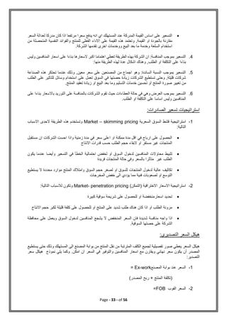 Page - 33 - of 56

‫السعر‬ ‫لعدالة‬ ‫مدركا‬ ‫كان‬ ‫اذا‬ ‫مرتفعا‬ ‫سعرا‬ ‫يدفع‬ ‫انه‬ ‫اي‬ ‫المستهلك‬ ‫عند‬ ‫المدركة‬ ‫القيمة‬ ‫اساس‬ ‫على‬ ‫التسعير‬
‫و‬ ,‫القيمة‬ ‫او‬ ‫بالجودة‬ ‫مقارنة‬
‫من‬ ‫المتحصلة‬ ‫النفسية‬ ‫والفوائد‬ ‫للمنتج‬ ‫الفعلى‬ ‫االداء‬ ‫على‬ ‫القيمة‬ ‫هذه‬ ‫تعتمد‬
.‫الشركة‬ ‫تقدمها‬ ‫اخرى‬ ‫ووخدمات‬ ‫البيع‬ ‫بعد‬ ‫ما‬ ‫وخدمة‬ ‫السلعة‬ ‫استخدام‬
4
.
‫وليس‬ ‫المنافسين‬ ‫اسعار‬ ‫على‬ ‫بناءا‬ ‫السعارها‬ ‫اكبر‬ ‫اهتماما‬ ‫تعطي‬ ‫الطريقة‬ ‫بهذه‬ ‫الشركة‬ ‫ان‬ :‫المنافسة‬ ‫بموجب‬ ‫التسعير‬
‫التكلفة‬ ‫على‬ ‫بناءا‬
:‫منها‬ ‫الطريقة‬ ‫لهذه‬ ‫عدة‬ ‫اشكال‬ ‫وهناك‬ ,‫الطلب‬ ‫او‬
5
.
‫الصناعة‬ ‫هذه‬ ‫تحتكر‬ ‫عندما‬ ‫وذلك‬ ,‫معين‬ ‫سعر‬ ‫على‬ ‫المصنعين‬ ‫من‬ ‫اجماع‬ ‫وهو‬ :‫السائدة‬ ‫النسبة‬ ‫بموجب‬ ‫التسعير‬
‫الطلب‬ ‫على‬ ‫للتاثير‬ ‫وسائل‬ ‫استخدام‬ ‫على‬ ‫تعمل‬ ‫السوق‬ ‫في‬ ‫حصتها‬ ‫زيادة‬ ‫الشركات‬ ‫تستطيع‬ ‫وحتى‬ ,‫قليلة‬ ‫شركات‬
‫المنت‬ ‫صورة‬ ‫تغيير‬ ‫من‬
.‫المنتج‬ ‫تعقيد‬ ‫زيادة‬ ‫او‬ ‫البيع‬ ‫بعد‬ ‫وما‬ ‫التسليم‬ ‫خدمات‬ ‫تحسين‬ ‫او‬ ‫ج‬
6
.
‫على‬ ‫بناءا‬ ‫باالسعار‬ ‫التوريد‬ ‫على‬ ‫بالمنافسة‬ ‫الشركات‬ ‫تقوم‬ ‫حيث‬ ‫العطاءات‬ ‫حالة‬ ‫في‬ ‫وهي‬ ‫العرض‬ ‫بموجب‬ ‫التسعير‬
.‫الطلب‬ ‫او‬ ‫التكلفة‬ ‫على‬ ‫اساسا‬ ‫وليس‬ ‫المنافسين‬
:‫الصادرات‬ ‫تسعير‬ ‫استراتيجيات‬
1
-
‫السعرية‬ ‫السوق‬ ‫قشط‬ ‫استراتيجية‬
Market – skimming pricing
‫االسباب‬ ‫الحدى‬ ‫الطريقة‬ ‫هذه‬ ‫وتستخدم‬
:‫التالية‬

‫مستقبل‬ ‫ان‬ ‫الشركات‬ ‫احست‬ ‫واذا‬ ‫زمنية‬ ‫مدة‬ ‫في‬ ‫سعر‬ ‫اعلى‬ ‫او‬ ‫ممكنة‬ ‫مدة‬ ‫اقل‬ ‫في‬ ‫ارباح‬ ‫على‬ ‫الحصول‬
‫االنتاج‬ ‫قدرات‬ ‫حسب‬ ‫الطلب‬ ‫حجم‬ ‫البقاء‬ ‫او‬ ‫مستقر‬ ‫غير‬ ‫المنتجات‬

‫تثبيط‬
‫يكون‬ ‫عندما‬ ‫وأيضا‬ ‫التسعير‬ ‫في‬ ‫الخطأ‬ ‫احتمالية‬ ‫لخفض‬ ‫او‬ ‫السوق‬ ‫لدخول‬ ‫المنافسين‬ ‫محاوالت‬
‫فريدة‬ ‫المنتجات‬ ‫حالة‬ ‫وفي‬ ‫بالسعر‬ ‫متأثرا‬ ‫غير‬ ‫الطلب‬

‫يستطيع‬ ‫ال‬ ‫محددة‬ ‫موارد‬ ‫المنتج‬ ‫وامتالك‬ ‫السوق‬ ‫حجم‬ ‫لصغر‬ ‫او‬ ‫للسوق‬ ‫المنتجات‬ ‫لدخول‬ ‫عالية‬ ‫تكاليف‬
‫الى‬ ‫يؤدي‬ ‫مما‬ ‫فنية‬ ‫لصعوبات‬ ‫او‬ ‫التوسع‬
‫المخرجات‬ ‫خفض‬
2
-
)‫(التمكن‬ ‫االختراقية‬ ‫االسعار‬ ‫استراتيجية‬
Market- penetration pricing
:‫التالية‬ ‫لالسباب‬ ‫وتكون‬

‫كبيرة‬ ‫سوقية‬ ‫شريحة‬ ‫على‬ ‫للحصول‬ ‫او‬ ‫اسعارمنخفضة‬ ‫تحديد‬

‫االنتاج‬ ‫حجم‬ ‫لكبر‬ ‫قليلة‬ ‫كلفة‬ ‫على‬ ‫للحصول‬ ‫او‬ ‫المنتج‬ ‫على‬ ‫شديد‬ ‫طلب‬ ‫هناك‬ ‫كان‬ ‫اذا‬ ‫او‬ ‫الطلب‬ ‫مرونة‬

‫واجه‬ ‫اذا‬
‫محافظة‬ ‫على‬ ‫ويعمل‬ ‫السوق‬ ‫لدخول‬ ‫المنافسين‬ ‫يشجع‬ ‫ال‬ ‫المنخفض‬ ‫السعر‬ ‫فان‬ ‫شديدة‬ ‫منافسة‬
.‫السوقية‬ ‫حصتها‬ ‫على‬ ‫الشركة‬
:‫التصديري‬ ‫السعر‬ ‫هيكل‬
‫يستطيع‬ ‫حتى‬ ‫وذلك‬ ‫المستهلك‬ ‫الى‬ ‫المصنع‬ ‫بوابة‬ ‫من‬ ‫المنتج‬ ‫نقل‬ ‫من‬ ‫المترتبة‬ ‫الكلف‬ ‫لجميع‬ ‫تفصيلية‬ ‫صور‬ ‫يعطي‬ ‫السعر‬ ‫هيكل‬
‫ن‬ ‫سعر‬ ‫يكون‬ ‫أن‬ ‫المصدر‬
‫سعر‬ ‫هيكل‬ ‫نموذج‬ ‫يلي‬ ‫وكما‬ .‫امكن‬ ‫ان‬ ‫السعر‬ ‫في‬ ‫والتوفير‬ ‫المنافسين‬ ‫اسعار‬ ‫مع‬ ‫ويقارن‬ ‫هائي‬
:‫التصدير‬
1
-
‫المصنع‬ ‫بوابة‬ ‫عند‬ ‫السعر‬
Ex-work
=
(
‫المصدر‬ ‫ربح‬ + ‫المنتج‬ ‫تكلفة‬
)
2
-
‫الفوب‬ ‫السعر‬
FOB
=
 