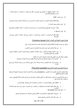 Page - 34 - of 56
(
1
+ ‫المنشأ‬ ‫شهادة‬ + ‫المستندات‬ + ‫الميناء‬ ‫الى‬ ‫النقل‬ + ‫المصنع‬ ‫في‬ ‫التحميل‬ + ‫والتغليف‬ ‫التعبئة‬ +
‫للتصدير‬ ‫الجمركية‬ ‫الرسوم‬
)
3
-
‫السيف‬ ‫سعر‬
CIF
=
(
2
‫الوصول‬ ‫بميناء‬ ‫والتداول‬ ‫المناولة‬ ‫رسوم‬ ‫مصروف‬ + ‫الشحن‬ ‫مصاريف‬ + ‫التامين‬ ‫بوليصة‬ ‫تكلفة‬ +
)
4
-
= ‫الميناء‬ ‫رصيف‬ ‫تسليم‬ ‫السعر‬
(
3
‫مص‬ +
‫الجمركي‬ ‫التخليص‬ ‫اتعاب‬ + ‫االستيراد‬ ‫وضرائب‬ ‫رسوم‬ + ‫الوصول‬ ‫جهة‬ ‫في‬ ‫التفريغ‬ ‫روف‬
)
5
-
= ‫للمستهلك‬ ‫السعر‬
(
4
‫تاجر‬ ‫ربح‬ ‫هامش‬ + ‫الجملة‬ ‫تاجر‬ ‫ربح‬ ‫هامش‬ + ‫المستورد‬ ‫ربح‬ ‫هامش‬ + ‫المستورد‬ ‫الي‬ ‫النقل‬ +
‫التجزئة‬
)
‫الدولية‬ ‫التجارة‬ ‫في‬ ‫العملة‬ ‫تحويل‬ ‫قضايا‬
Currency issues
:
‫من‬ ‫وتعتبر‬
:‫علي‬ ‫السعر‬ ‫تحديد‬ ‫سياسة‬ ‫تعتمد‬ ‫حيث‬ ‫الدولية‬ ‫بالتجارة‬ ‫المتعلقة‬ ‫القضايا‬ ‫اصعب‬

‫المشترى‬ ‫يريده‬ ‫وما‬ ‫التجارية‬ ‫الممارسات‬ ‫اساس‬ ‫على‬ ‫تستخدم‬ ‫عملة‬ ‫اي‬

‫وطرق‬ ‫والحكومة‬ ‫االموال‬ ‫تحويل‬ ‫وسهولة‬ ‫االجنبية‬ ‫العمالت‬ ‫وتوفر‬ ‫واالستقرار‬ ‫للعملة‬ ‫التحويل‬ ‫سعر‬
‫والمشتري‬ ‫البائع‬ ‫بين‬ ‫الفاوض‬
‫ولتف‬
:‫التالية‬ ‫االجراءات‬ ‫الشركات‬ ‫اتخذت‬ ‫فقد‬ ‫العالمي‬ ‫الصرف‬ ‫مشاكل‬ ‫ادي‬

‫المستندية‬ ‫االعتمادات‬ ‫شروط‬ ‫وتقليل‬ ‫الشركة‬ ‫في‬ ‫الرئاسة‬ ‫بمراقبة‬ ‫مركزية‬ ‫قرارات‬ ‫اتخاذ‬

‫تاريخ‬ ‫في‬ ‫الشركات‬ ‫قبل‬ ‫من‬ ‫سعر‬ ‫واستعمال‬ ‫البيع‬ ‫اسعار‬ ‫مراجعة‬ ‫واعادة‬ ‫التفاوض‬ ‫اعادة‬ ‫شروط‬ ‫وضع‬
.‫الشراء‬
‫التج‬ ‫في‬ ‫التسليم‬ ‫شروط‬
‫الخارجية‬ ‫ارة‬
The price quotation
:
‫انكوتيرم‬ ‫هما‬ ‫التجارية‬ ‫لالعراف‬ ‫نظامان‬ ‫هناك‬
Incoterms
‫االمريكية‬ ‫الجمعية‬ ‫وتعريفات‬ ‫الدولية‬ ‫التجارة‬ ‫غرفة‬ ‫قبل‬ ‫من‬
.‫للتدقيق‬ ‫الخارجية‬ ‫للتجارة‬
‫والخسارة‬ ‫الربح‬ ‫في‬ ‫تؤثر‬ ‫النها‬ ‫والمشترى‬ ‫البائع‬ ‫من‬ ‫لكل‬ ‫واضحة‬ ‫تكون‬ ‫ان‬ ‫يجب‬ ‫التسليم‬ ‫شروط‬ ‫ان‬
‫الطرفيين‬ ‫لكال‬
‫ويجب‬ ,
:‫يلي‬ ‫بما‬ ‫علم‬ ‫على‬ ‫يكونوا‬ ‫ان‬

‫المستورد‬ ‫عليها‬ ‫سيحصل‬ ‫التي‬ ‫والمستندات‬ ‫المصدر‬ ‫او‬ ‫المستورد‬ ‫سيدفعها‬ ‫التي‬ ‫لتكاليف‬

‫البضاعة‬ ‫تسليم‬ ‫سيتم‬ ‫واين‬ ‫ومتى‬ ‫المستورد‬ ‫الى‬ ‫المصدر‬ ‫من‬ ‫ومسئولياتها‬ ‫البضاعة‬ ‫ملكية‬ ‫تنتقل‬ ‫متى‬
‫للمستورد‬
1
-
‫العمل‬ ‫مكان‬ ‫تسليم‬
Ex-works
:

‫المصنع‬ ‫في‬ ‫وضعها‬ ‫عند‬ ‫مسئوليته‬ ‫وتنتهي‬ ‫االتفاق‬ ‫حسب‬ ‫البضائع‬ ‫تجهيز‬ ‫البائع‬ ‫مسؤوليات‬

‫وضعها‬ ‫بتاريخ‬ ‫المشتري‬ ‫اشعار‬ ‫عليه‬ ‫يجب‬
 