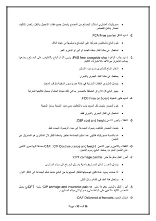 Page - 35 - of 56

‫تكاليف‬ ‫وتحمل‬ ‫والنقل‬ ‫التحميل‬ ‫نفقات‬ ‫جميع‬ ‫وتحمل‬ ‫المصنع‬ ‫من‬ ‫البضائع‬ ‫استالم‬ ‫المشتري‬ ‫مسؤوليات‬
.‫التصدير‬ ‫وثائق‬ ‫اصدار‬
2
-
‫الناقل‬ ‫تسليم‬
FCA Free carrier
:

‫الناقل‬ ‫عهدة‬ ‫في‬ ‫وتسليمها‬ ‫البضائع‬ ‫على‬ ‫جمركيا‬ ‫بالتخليص‬ ‫البائع‬ ‫يقوم‬

‫الجو‬ ‫البحراو‬ ‫او‬ ‫البر‬ ‫او‬ ‫الحديد‬ ‫بسكة‬ ‫النقل‬ ‫حالة‬ ‫في‬ ‫تستعمل‬
3
-
‫الباخرة‬ ‫جانب‬ ‫تسليم‬
FAS free alongside ship
‫ووضعها‬ ‫البضائع‬ ‫على‬ ‫بالتخليص‬ ‫البائع‬ ‫التوام‬ ‫ينتهي‬ :
‫باالعتبارات‬ ‫االخذ‬ ‫مع‬ ,‫الباخرة‬ ‫بجانب‬
:‫التالية‬

‫التسليم‬ ‫ميناء‬ ‫باسم‬ ‫للمشترى‬ ‫البائع‬ ‫اشعار‬

‫والنهري‬ ‫البحري‬ ‫النقل‬ ‫حالة‬ ‫في‬ ‫يستعمل‬

‫المحدد‬ ‫بالوقت‬ ‫السفينة‬ ‫وصول‬ ‫عدم‬ ‫حالة‬ ‫في‬ ‫المترتبة‬ ‫النفقات‬ ‫المشتري‬ ‫يتحمل‬

‫المترتبة‬ ‫تكاليفها‬ ‫ويتحمل‬ ‫المنشأ‬ ‫شهادة‬ ‫ذلك‬ ‫في‬ ‫بما‬ ‫بالتصدير‬ ‫المتعلقة‬ ‫االوراق‬ ‫كل‬ ‫البائع‬ ‫يجهز‬
4
-
‫السفينة‬ ‫ظهر‬ ‫تسليم‬
FOB Free on board
:

‫السفينة‬ ‫حاجز‬ ‫الشحنة‬ ‫تعبر‬ ‫حتى‬ ‫والتكاليف‬ ‫المسؤوليات‬ ‫كل‬ ‫بتحمل‬ ‫المصدر‬ ‫يقوم‬

‫فقط‬ ‫والنهري‬ ‫البحري‬ ‫النقل‬ ‫في‬ ‫تستعمل‬
5
-
‫الشحن‬ ‫وأجور‬ ‫النفقات‬
C&F cost and freight
:

‫فقط‬ ‫المحدد‬ ‫الوصول‬ ‫ميناء‬ ‫الى‬ ‫البضاعة‬ ‫وصول‬ ‫تكاليف‬ ‫المصدر‬ ‫يتحمل‬

‫عن‬ ‫المسؤول‬ ‫هو‬ ‫المشترى‬ ‫الن‬ ‫النقل‬ ‫واسطة‬ ‫لحاجز‬ ‫البضاعة‬ ‫تسليم‬ ‫عند‬ ‫فتنتهي‬ ‫لمسؤولياته‬ ‫بالنسبة‬ ‫اما‬
.‫التأمين‬
6
-
‫الشحن‬ ‫وأجور‬ ‫والتامين‬ ‫النفقات‬
CIF Cost insurance and freight
:
C&F
‫التأمين‬ ‫اجور‬ ‫اليها‬ ‫مضافا‬
.‫التامين‬ ‫رسوم‬ ‫البائع‬ ‫ويتحمل‬ ‫البحرى‬ ‫الشحن‬ ‫على‬
7
-
‫حتى‬ ‫مدفوعة‬ ‫النقل‬ ‫أجور‬
CPT carriage paid to
:

‫المشترى‬ ‫ميناء‬ ‫الى‬ ‫البضائع‬ ‫وصول‬ ‫لغاية‬ ‫المصاريف‬ ‫كامل‬ ‫المصدر‬ ‫يتحمل‬

‫االول‬ ‫الناقل‬ ‫الى‬ ‫البضاعة‬ ‫تسلم‬ ‫عندما‬ ‫البائع‬ ‫من‬ ‫المسؤولية‬ ‫فتنتقل‬ ‫لتوصيلها‬ ‫ناقلين‬ ‫عدة‬ ‫وجود‬ ‫صدف‬ ‫اذا‬
.

.‫النقل‬ ‫وسائل‬ ‫كافة‬ ‫في‬ ‫العقد‬ ‫هذا‬ ‫يستعمل‬
8
-
‫حتى‬ ‫مدفوعة‬ ‫والتأمين‬ ‫النقل‬ ‫أجور‬
CIP carriage and insurance paid to
‫يشبه‬ :
CPT
‫تحمل‬ ‫مع‬
.‫المستورد‬ ‫ميناء‬ ‫الى‬ ‫وصولها‬ ‫حتى‬ ‫الباعة‬ ‫على‬ ‫التامين‬ ‫تكاليف‬ ‫المصدر‬
9
-
‫الحدود‬ ‫استالم‬
DAF Delivered at frontiers
:
 