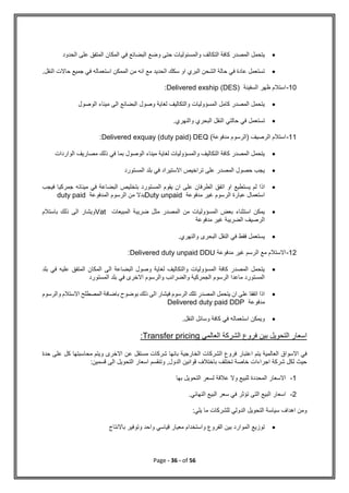 Page - 36 - of 56

‫المكا‬ ‫في‬ ‫البضائع‬ ‫وضع‬ ‫حتى‬ ‫والمسئوليات‬ ‫التكالف‬ ‫كافة‬ ‫المصدر‬ ‫يتحمل‬
‫الحدود‬ ‫على‬ ‫المتفق‬ ‫ن‬

.‫النقل‬ ‫حاالت‬ ‫جميع‬ ‫في‬ ‫استعماله‬ ‫الممكن‬ ‫من‬ ‫انه‬ ‫مع‬ ‫الحديد‬ ‫سكك‬ ‫او‬ ‫البري‬ ‫الشحن‬ ‫حالة‬ ‫في‬ ‫عادة‬ ‫تستعمل‬
10
-
‫السفينة‬ ‫ظهر‬ ‫استالم‬
Delivered exship (DES)
:

‫الوصول‬ ‫ميناء‬ ‫الى‬ ‫البضائع‬ ‫وصول‬ ‫لغاية‬ ‫والتكاليف‬ ‫المسؤوليات‬ ‫كامل‬ ‫المصدر‬ ‫يتحمل‬

‫حالتي‬ ‫في‬ ‫تستعمل‬
.‫والنهري‬ ‫البحري‬ ‫النقل‬
11
-
)‫مدفوعة‬ ‫(الرسوم‬ ‫الرصيف‬ ‫استالم‬
Delivered exquay (duty paid) DEQ
:

‫الواردات‬ ‫مصاريف‬ ‫ذلك‬ ‫في‬ ‫بما‬ ‫الوصول‬ ‫ميناء‬ ‫لغاية‬ ‫والمسؤوليات‬ ‫التكاليف‬ ‫كافة‬ ‫المصدر‬ ‫يتحمل‬

‫المستورد‬ ‫بلد‬ ‫في‬ ‫االستيراد‬ ‫تراخيص‬ ‫على‬ ‫المصدر‬ ‫حصول‬ ‫يجب‬

‫اتفق‬ ‫او‬ ‫يستطيع‬ ‫لم‬ ‫اذا‬
‫مينا‬ ‫في‬ ‫البضاعة‬ ‫بتخليص‬ ‫المستورد‬ ‫يقوم‬ ‫ان‬ ‫على‬ ‫الطرفان‬
‫ئه‬
‫ف‬ ‫جمركيا‬
‫يجب‬
‫مدفوعة‬ ‫غير‬ ‫الرسوم‬ ‫عبارة‬ ‫استعمال‬
Duty unpaid
‫المدفوعة‬ ‫الرسوم‬ ‫من‬ ‫بدال‬
duty paid

‫المبيعات‬ ‫ضريبة‬ ‫مثل‬ ‫المصدر‬ ‫من‬ ‫المسؤوليات‬ ‫بعض‬ ‫استثناء‬ ‫يمكن‬
Vat
‫باستالم‬ ‫ذلك‬ ‫الى‬ ‫ويشار‬
‫مدفوعة‬ ‫غير‬ ‫الضريبة‬ ‫الرصيف‬

.‫والنهري‬ ‫البحرى‬ ‫النقل‬ ‫في‬ ‫فقط‬ ‫يستعمل‬
12
-
‫مدفوعة‬ ‫غير‬ ‫الرسم‬ ‫مع‬ ‫االستالم‬
Delivered duty unpaid DDU
:

‫بلد‬ ‫في‬ ‫عليه‬ ‫المتفق‬ ‫المكان‬ ‫الى‬ ‫البضاعة‬ ‫وصول‬ ‫لغاية‬ ‫والتكاليف‬ ‫المسؤوليات‬ ‫كافة‬ ‫المصدر‬ ‫يتحمل‬
‫المستورد‬ ‫بلد‬ ‫في‬ ‫االخرى‬ ‫والرسوم‬ ‫والضرائب‬ ‫الجمركية‬ ‫الرسوم‬ ‫ماعدا‬ ‫المستورد‬

‫والرسوم‬ ‫االستالم‬ ‫المصطلح‬ ‫باضافة‬ ‫بوضوح‬ ‫ذلك‬ ‫الى‬ ‫فيشار‬ ‫الرسوم‬ ‫تلك‬ ‫المصدر‬ ‫يتحمل‬ ‫ان‬ ‫على‬ ‫اتفقا‬ ‫اذا‬
‫مدفوعة‬
Delivered duty paid DDP

.‫النقل‬ ‫وسائل‬ ‫كافة‬ ‫في‬ ‫استعماله‬ ‫ويمكن‬
‫العالمي‬ ‫الشركة‬ ‫فروع‬ ‫بين‬ ‫التحويل‬ ‫اسعار‬
Transfer pricing
:
‫اعتبار‬ ‫يتم‬ ‫العالمية‬ ‫االسواق‬ ‫في‬
‫حدة‬ ‫على‬ ‫كل‬ ‫محاسبتها‬ ‫ويتم‬ ‫االخرى‬ ‫عن‬ ‫مستقل‬ ‫شركات‬ ‫بانها‬ ‫الخارجية‬ ‫الشركات‬ ‫فروع‬
:‫قسمين‬ ‫الى‬ ‫التحويل‬ ‫اسعار‬ ‫وتنقسم‬ ,‫الدول‬ ‫قوانين‬ ‫باختالف‬ ‫تختلف‬ ‫خاصة‬ ‫اجراءات‬ ‫شركة‬ ‫لكل‬ ‫حيث‬
1
-
‫بها‬ ‫التحويل‬ ‫لسعر‬ ‫عالقة‬ ‫وال‬ ‫للبيع‬ ‫المحددة‬ ‫االسعار‬
2
-
.‫النهائي‬ ‫البيع‬ ‫سعر‬ ‫في‬ ‫تؤثر‬ ‫التى‬ ‫البيع‬ ‫اسعار‬
:‫يلي‬ ‫ما‬ ‫للشركات‬ ‫الدولي‬ ‫التحويل‬ ‫سياسة‬ ‫اهداف‬ ‫ومن‬

‫باالنتاج‬ ‫وتوفير‬ ‫واحد‬ ‫قياسي‬ ‫معيار‬ ‫واستخدام‬ ‫الفروع‬ ‫بين‬ ‫الموارد‬ ‫توزيع‬
 