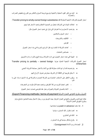 Page - 37 - of 56

‫الضرائب‬ ‫وتخفيض‬ ‫الفروع‬ ‫بين‬ ‫والتنافس‬ ‫السوق‬ ‫شريحة‬ ‫وتوسيع‬ ‫واالجنبية‬ ‫المحلية‬ ‫القيود‬ ‫تاثير‬ ‫من‬ ‫الحد‬
‫والجمارك‬
‫كليا‬ ‫المملوكة‬ ‫االجنبية‬ ‫للشركات‬ ‫التحويل‬ ‫اسعار‬
Transfer pricing to wholly-owned foreign subsidiaries
:

‫ا‬
‫بينهم‬ ‫فيما‬ ‫االسعار‬ ‫وتحديد‬ ‫التحكم‬ ‫الصعوبة‬ ‫من‬ ‫تجعل‬ ‫الشركات‬ ‫في‬ ‫البيئات‬ ‫ختالف‬

‫مثل‬ ‫التحويل‬ ‫اسعار‬ ‫تحديد‬ ‫في‬ ‫تؤثر‬ ‫التى‬ ‫العوامل‬ ‫االسعاربدراسة‬ ‫تحديد‬ ‫يتم‬
:
-
‫والمنافسين‬ ‫السوق‬ ‫اسعار‬
-
‫والتشريعات‬ ‫التكاليف‬
-
‫القوانين‬
-
‫التحويل‬ ‫اسعار‬ ‫بناء‬ ‫في‬ ‫والمرونة‬ ‫االرباح‬ ‫نقل‬ ‫تريد‬ ‫كانت‬ ‫اذا‬ ‫الشركة‬ ‫أهداف‬
-
‫المنتجات‬ ‫خصائص‬

‫التسويق‬ ‫وادارة‬ ‫والشراء‬ ‫البيع‬ ‫ووحدة‬ ‫الشركة‬ ‫ادارة‬ ‫هي‬ ‫التحويل‬ ‫اسعار‬ ‫تحدد‬ ‫التي‬ ‫الجهة‬
‫جزئيا‬ ‫المملوة‬ ‫االجنبية‬ ‫للشركات‬ ‫التحويل‬ ‫اسعار‬
Transfer pricing to partially – owned foreign
enterprises
:

‫االجنبي‬ ‫الشريك‬ ‫مصلحة‬ ‫باالعتبار‬ ‫االخذ‬ ‫مع‬ ‫كليا‬ ‫مملوكة‬ ‫كانت‬ ‫انها‬ ‫لو‬ ‫كما‬ ‫تحديدها‬ ‫يتم‬

‫اليهم‬ ‫االرباح‬ ‫تحويل‬ ‫سيعارض‬ ‫الشريك‬ ‫الن‬ ‫التكلفة‬ ‫الى‬ ‫تقريبها‬ ‫يمكن‬ ‫ال‬

‫ما‬ ‫على‬ ‫بناءا‬ ‫االستيراد‬ ‫بلد‬ ‫في‬ ‫والشركة‬ ‫المصدرة‬ ‫الشركة‬ ‫بين‬ ‫المشترك‬ ‫االستثمار‬ ‫على‬ ‫االتفاق‬ ‫ويكون‬
:‫يلي‬
-
‫المخرجات‬ ‫من‬ ‫طرف‬ ‫كل‬ ‫حصة‬ ‫ووتحديد‬ ‫الطرفين‬ ‫كال‬ ‫من‬ ‫التزويد‬ ‫احجام‬ ‫تقدير‬
-
‫التحويل‬ ‫اسعار‬ ‫لحساب‬ ‫تفاوضي‬ ‫عقد‬ ‫وعمل‬ ‫والجمرك‬ ‫التعرفة‬ ‫بالحسبان‬ ‫االخذ‬
‫في‬ ‫الدفع‬ ‫وطرق‬ ‫التمويل‬
‫الدولية‬ ‫التجارة‬
Export Financing methods / terms of payment
:
.‫دوليا‬ ‫بالسلع‬ ‫للمتاجرة‬ ‫بخدمة‬ ‫االعمال‬ ‫رجال‬ ‫يزود‬ ‫التوميل‬ ‫حيث‬ ,‫الدولية‬ ‫التجارة‬ ‫في‬ ‫والدفع‬ ‫للتمويل‬ ‫كبرى‬ ‫اهمية‬ ‫هناك‬
:‫الدولية‬ ‫التجارة‬ ‫في‬ ‫الدفع‬ ‫وطرق‬
1
.
‫مقدما‬ ‫نقدا‬
cash in advance
‫استخدامها‬ ‫ويتم‬
:

‫سياسيا‬ ‫المستورد‬ ‫البلد‬ ‫استقرار‬ ‫لعدم‬

‫المشتري‬ ‫في‬ ‫الشك‬

.‫المستورد‬ ‫بلد‬ ‫في‬ ‫سياسية‬ ‫مشاكل‬ ‫وقوع‬
2
.
‫األمانة‬ ‫برسم‬ ‫البضاعة‬
Consignment
:
 