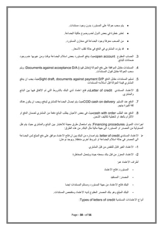 Page - 38 - of 56

‫مستندات‬ ‫وجود‬ ‫بدون‬ ‫المستورد‬ ‫على‬ ‫حوالة‬ ‫سحب‬ ‫يتم‬
.

‫البضاعة‬ ‫ملكية‬ ‫وضوح‬ ‫لعدم‬ ‫الدول‬ ‫بعض‬ ‫في‬ ‫خطرة‬ ‫تعتبر‬
.

‫في‬ ‫البضاعة‬ ‫وجود‬ ‫معرفة‬ ‫الصعب‬ ‫من‬
‫المستورد‬ ‫مخازن‬
.

.‫االسعار‬ ‫تقلب‬ ‫حالة‬ ‫في‬ ‫الدفع‬ ‫في‬ ‫المشتري‬ ‫يتردد‬ ‫قد‬
3
.
‫المفتوح‬ ‫الحساب‬
open account
‫وجود‬ ‫عدم‬ ‫عيوبها‬ ‫ومن‬ ‫بوقت‬ ‫البضاعة‬ ‫استالم‬ ‫بعض‬ ‫المستورد‬ ‫يدفع‬ ‫حيث‬
.‫للبائع‬ ‫ضمانات‬
4
.
)‫قيود‬ ‫(مقابل‬ ‫الحوالة‬ ‫دفع‬ ‫على‬ ‫الموافقة‬ ‫مقابل‬ ‫المستندات‬
Documents against acceptance D/A
‫ويتم‬ :
.‫المستندات‬ ‫قبول‬ ‫مقابل‬ ‫الحوالة‬ ‫سحب‬
5
.
‫الدفع‬ ‫مقابل‬ ‫المستندات‬ ‫تسليم‬
Sight draft, documents against payment D/P
‫يدفع‬ ‫ان‬ ‫يجب‬ ‫حيث‬
‫المستندات‬ ‫استالمه‬ ‫قبل‬ ‫الحوالة‬ ‫قيمة‬ ‫المشتري‬
6
.
‫المستندي‬ ‫االعتماد‬
Letter of credit
‫االت‬ ‫تم‬ ‫التي‬ ‫بالشروط‬ ‫البنك‬ ‫لدي‬ ‫اعتماد‬ ‫فتح‬ ‫يتم‬
‫البائع‬ ‫بين‬ ‫فيها‬ ‫فاق‬
.‫والمشتري‬
7
.
‫التسليم‬ ‫عند‬ ‫الدفع‬
COD cash on delivery
‫هناك‬ ‫يكون‬ ‫ان‬ ‫ويجب‬ ‫ليدفع‬ ‫للمشتري‬ ‫البضاعة‬ ‫ايصال‬ ‫يتم‬ ‫حيث‬
.‫بينهم‬ ‫كبيرة‬ ‫ثقة‬
8
.
‫الطلب‬ ‫عند‬ ‫الدفع‬
cash with order
‫او‬ ‫الدفع‬ ‫لضمان‬ ‫المشتري‬ ‫من‬ ‫دفعة‬ ‫البائع‬ ‫يطلب‬ ‫االحيان‬ ‫بعض‬ ‫في‬ ‫حيث‬
‫لت‬ ‫او‬ ‫بالعقد‬ ‫االلتزام‬
.‫الشحن‬ ‫تكاليف‬ ‫غطية‬
‫التمويل‬ ‫اجراءات‬
Financing procedures
‫نقل‬ ‫يتم‬ ‫حيث‬ ‫والمشتري‬ ‫البائع‬ ‫بين‬ ‫لالختبار‬ ‫معينة‬ ‫طرق‬ ‫استعمال‬ ‫يتم‬ :
:‫الطرق‬ ‫هذه‬ ‫من‬ ,‫البنك‬ ‫مثل‬ ‫مالية‬ ‫جهة‬ ‫الى‬ ‫المستورد‬ ‫او‬ ‫المصدر‬ ‫من‬ ‫المسئولية‬

‫المستندي‬ ‫االعتماد‬
letter of credit
‫ان‬ ‫يبن‬ ‫البنك‬ ‫من‬ ‫اصداره‬ ‫يتم‬ :
‫البضاعة‬ ‫ثمن‬ ‫المبلغ‬ ‫دفع‬ ‫على‬ ‫موافق‬ ‫االعتماد‬ ‫فاتح‬
:‫نوعان‬ ‫ويوجد‬ ,‫متعلقة‬ ‫اخرى‬ ‫شروط‬ ‫او‬ ‫البضاعة‬ ‫استالم‬ ‫حالة‬ ‫في‬ ‫المصدر‬ ‫الى‬
1
-
‫المشتري‬ ‫قبل‬ ‫من‬ ‫للنقض‬ ‫قابل‬ ‫الغير‬ ‫االعتماد‬
2
-
‫المخاطرة‬ ‫ويتحمل‬ ‫جيدة‬ ‫سمعته‬ ‫بنك‬ ‫قبل‬ ‫من‬ ‫المعزز‬ ‫االعتماد‬
:‫هم‬ ‫االعتماد‬ ‫أطراف‬
-
‫فاتح‬ :‫المستورد‬
‫االعتماد‬
-
‫المستفيد‬ :‫المصدر‬
-
‫ايضا‬ ‫المستندات‬ ‫ومستلم‬ ‫المستورد‬ ‫جهة‬ ‫من‬ ‫االعتماد‬ ‫فاتح‬ ‫البنك‬
-
.‫المستندات‬ ‫ومتفحص‬ ‫االعتماد‬ ‫لديه‬ ‫المفتوح‬ ‫المصدر‬ ‫بنك‬ ‫وهو‬ ‫المبلغ‬ ‫البنك‬
‫المستندية‬ ‫االعتمادات‬ ‫أنواع‬
Types of letters of credit
:
 