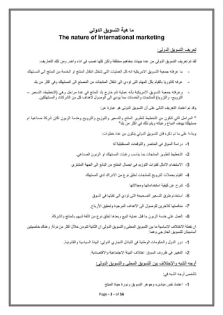 Page - 3 - of 56
‫الدولي‬ ‫التسويق‬ ‫هية‬ ‫ما‬
The nature of International marketing
:‫الدولي‬ ‫التسويق‬ ‫تعريف‬
‫الدولي‬ ‫التسويق‬ ‫تعريف‬ ‫تم‬ ‫لقد‬
:‫التعاريف‬ ‫تلك‬ ‫ومن‬ ,‫واحد‬ ‫اناء‬ ‫في‬ ‫تصب‬ ‫كلها‬ ‫ولكن‬ ‫مختلفة‬ ‫بمفاهيم‬ ‫جهات‬ ‫عدة‬ ‫من‬
-
‫المستهلك‬ ‫الى‬ ‫المنتج‬ ‫من‬ ‫الخدمة‬ ‫او‬ ‫المنتج‬ ‫انتقال‬ ‫تتخلل‬ ‫التى‬ ‫العمليات‬ ‫كل‬ ‫انه‬ ‫االمريكية‬ ‫التسويق‬ ‫جمعية‬ ‫عرفته‬ ‫ما‬
-
‫المصنع‬ ‫من‬ ‫المنتجات‬ ‫انتقال‬ ‫الى‬ ‫تؤدي‬ ‫التى‬ ‫المهام‬ ‫بكل‬ ‫بالقيام‬ ‫كاتوريا‬ ‫عرفه‬
‫بل‬ ‫من‬ ‫اكثر‬ ‫وفي‬ ‫المستهلك‬ ‫الى‬
‫د‬
-
‫(التخطيط‬ ‫وهي‬ ‫مراحل‬ ‫عدة‬ ‫في‬ ‫المنتج‬ ‫بلد‬ ‫خارج‬ ‫تتم‬ ‫عملية‬ ‫بأنه‬ ‫االمريكية‬ ‫التسويق‬ ‫جمعية‬ ‫وعرفته‬
-
‫الت‬
‫سعير‬
–
‫الترويج‬
-
.‫والمستهلكين‬ ‫الشركات‬ ‫من‬ ‫كل‬ ‫الهداف‬ ‫الوصول‬ ‫الى‬ ‫يؤدي‬ ‫مما‬ ‫والخدمات‬ ‫للمنتجات‬ )‫والتزويد‬
‫و‬
‫التعريف‬ ‫اعتماد‬ ‫تم‬ ‫قد‬
‫أن‬ ‫على‬ ‫التالي‬
:‫عن‬ ‫عبارة‬ ‫هو‬ ‫الدولي‬ ‫التسويق‬
‫ام‬ ‫صناعية‬ ‫شركة‬ ‫اكان‬ ‫الزبون‬ ‫وخدمة‬ ‫والترويج‬ ‫والتوزيع‬ ‫والتسعير‬ ‫المنتج‬ ‫لتطوير‬ ‫التخطيط‬ ‫من‬ ‫تتكون‬ ‫التي‬ ‫المراحل‬ "
"‫بلد‬ ‫من‬ ‫اكثر‬ ‫في‬ ‫ذلك‬ ‫ويتم‬ ‫رغباته‬ ‫اشباع‬ ‫بهدف‬ ‫مستهلكا‬
:‫خطوات‬ ‫عدة‬ ‫من‬ ‫يتكون‬ ‫الدولي‬ ‫التسويق‬ ‫فان‬ ‫ذكره‬ ‫تم‬ ‫ما‬ ‫على‬ ‫وبناءا‬
1
-
‫له‬ ‫المستقبلية‬ ‫والتوقعات‬ ‫الحاضر‬ ‫في‬ ‫السوق‬ ‫دراسة‬
2
-
.‫الصناعي‬ ‫الزبون‬ ‫او‬ ‫المستهلك‬ ‫رغبات‬ ‫يناسب‬ ‫بما‬ ‫المنتجات‬ ‫لتطوير‬ ‫التخطيط‬
3
-
‫المشتري‬ ‫الجهة‬ ‫الى‬ ‫البائع‬ ‫من‬ ‫المنتج‬ ‫ايصال‬ ‫في‬ ‫التوزيد‬ ‫لقنوات‬ ‫االمثل‬ ‫االستخدام‬
4
-
‫المستهلك‬ ‫لدي‬ ‫االدراك‬ ‫من‬ ‫نوع‬ ‫لخلق‬ ‫للمنتجات‬ ‫الترويج‬ ‫بحمالت‬ ‫القيام‬
5
-
‫ومجاالتها‬ ‫استخداماتها‬ ‫كيفية‬ ‫عن‬ ‫شرح‬
6
-
‫الصحيحة‬ ‫التسعير‬ ‫طرق‬ ‫استخدام‬
‫السوق‬ ‫في‬ ‫تقبلها‬ ‫الى‬ ‫تؤدي‬ ‫التى‬
7
-
.‫األرباح‬ ‫وتحقيق‬ ‫المرجوة‬ ‫االهداف‬ ‫الى‬ ‫للوصول‬ ‫لالخرين‬ ‫منافستها‬
8
-
.‫والشركة‬ ‫بالمنتج‬ ‫لديهم‬ ‫الثقة‬ ‫من‬ ‫نوع‬ ‫لخلق‬ ‫وبعدها‬ ‫البيع‬ ‫عملية‬ ‫قبل‬ ‫ما‬ ‫الزبون‬ ‫خدمة‬ ‫على‬ ‫العمل‬
‫نقطة‬ ‫ان‬
‫خاصيتين‬ ‫وهناك‬ ,‫دولة‬ ‫من‬ ‫اكثر‬ ‫خالل‬ ‫من‬ ‫تتم‬ ‫الثانية‬ ‫ان‬ ‫الدولي‬ ‫والتسويق‬ ‫المحلى‬ ‫التسويق‬ ‫بين‬ ‫ما‬ ‫االساسية‬ ‫االختالف‬
:‫وهما‬ ‫الخارجي‬ ‫للتسويق‬ ‫أساسيتان‬
1
-
.‫والقانونية‬ ‫السياسية‬ ‫البيئة‬ :‫الدولي‬ ‫التجاري‬ ‫التبادل‬ ‫في‬ ‫الوطنية‬ ‫والحكومات‬ ‫الدول‬ ‫دور‬
2
-
‫اختالف‬ :‫السوق‬ ‫ظروف‬ ‫في‬ ‫التغيير‬
.‫واالقتصادية‬ ‫االجتماعية‬ ‫البيئة‬
:‫الدولي‬ ‫والتسويق‬ ‫المحلى‬ ‫التسويق‬ ‫بين‬ ‫واالختالف‬ ‫الشبه‬ ‫أوجه‬
:‫في‬ ‫الشبه‬ ‫أوجه‬ ‫تتلخص‬
1
-
‫المنتج‬ ‫حياة‬ ‫ودورة‬ ‫التسويق‬ ‫وجوهر‬ ‫مبادىء‬ ‫نفس‬ ‫اعتماد‬
 