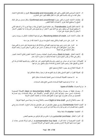 Page - 39 - of 56
1
-
‫قابل‬ ‫والغير‬ ‫للنقض‬ ‫القابل‬ ‫المستندي‬ ‫االعتماد‬
Revocable and irrevocable
‫االعتماد‬ ‫فاتح‬ ‫البنك‬ ‫ان‬ ‫الفرق‬ :
‫المشترى‬ ‫على‬ ‫كبيرة‬ ‫فكلفته‬ ‫القابل‬ ‫اما‬ ‫قابل‬ ‫للغير‬ ‫بالنسبة‬ ‫وقت‬ ‫اي‬ ‫الغاءه‬ ‫يمكن‬
2
-
‫معززة‬ ‫والغير‬ ‫المعززة‬ ‫االعتماد‬ ‫خطابات‬
Confirmed and unconfirmed
‫البنك‬ ‫قبل‬ ‫من‬ ‫ضمان‬ ‫يشكل‬ :
‫االعتماد‬ ‫تعزيز‬ ‫البنك‬ ‫يستطيع‬ ‫وال‬ ‫المبلغ‬
.‫للنقض‬ ‫القابلة‬ ‫ات‬
3
-
‫للتحويل‬ ‫القابل‬ ‫االعتماد‬
Transferable
‫الثاني‬ ‫المستفيد‬ ‫ان‬ ‫اال‬ ‫اخرى‬ ‫جهة‬ ‫او‬ ‫بنك‬ ‫الى‬ ‫الدفع‬ ‫تحويل‬ ‫امكانية‬ ‫وهو‬ :
‫االعتبار‬ ‫بعين‬ ‫االخذ‬ ‫مع‬ ,‫رابع‬ ‫مستفيد‬ ‫الى‬ ‫تحويله‬ ‫يستطيع‬ ‫ال‬
‫ان‬
‫اال‬ ‫تخفيض‬ ‫عدا‬ ‫ما‬ ‫الشروط‬ ‫نفس‬ ‫تحويل‬ ‫يتم‬
‫سعار‬
‫يمكن‬ ‫ال‬
‫و‬
‫اج‬ ‫على‬ ‫تحويله‬ ‫يمكن‬ ‫ال‬
‫زاء‬
.
4
-
‫الدوار‬ ‫االعتماد‬ ‫خطاب‬
Revolving letters of credit
:‫نوعين‬ ‫ويوجد‬ ,‫المتكررة‬ ‫المتطلبات‬ ‫لمواجهة‬ ‫وهي‬ :

‫منه‬ ‫جزء‬ ‫او‬ ‫كله‬ ‫االعتماد‬ ‫سريان‬ ‫مدة‬ ‫المبلغ‬ ‫يتجدد‬ ‫وبالتالي‬ ‫القيمة‬ ‫اساس‬ ‫على‬ ‫الدوار‬

‫عل‬ ‫تحديدها‬ ‫ويتم‬ ‫فترة‬ ‫كل‬ ‫بداية‬ ‫في‬ ‫القيمة‬ ‫تحديد‬ ‫يتم‬ ‫حيث‬ ‫زمنى‬ ‫اساس‬ ‫على‬ ‫الدوار‬
‫تراكمي‬ ‫اساس‬ ‫ى‬
‫حيث‬
‫البنوك‬ ‫وتحدد‬ ,‫تدويره‬ ‫يمكن‬ ‫ال‬ ‫تراكمي‬ ‫غير‬ ‫اساس‬ ‫أو‬ ‫يستغل‬ ‫لم‬ ‫اذا‬ ‫تليه‬ ‫التى‬ ‫للفترة‬ ‫المبلغ‬ ‫تدوير‬ ‫يمكن‬
‫الحالة‬ ‫هذه‬ ‫في‬ ‫االعتماد‬ ‫سقف‬
5
-
‫المقابل‬ ‫االعتماد‬
Back to back
,‫الجديد‬ ‫االعتماد‬ ‫لفاتح‬ ‫المفتوح‬ ‫االعتماد‬ ‫وضمان‬ ‫العمليات‬ ‫لتحويل‬ ‫ويستخدم‬
‫حالة‬ ‫في‬ ‫وتكون‬
.‫خام‬ ‫لمواد‬ ‫مستوردا‬ ‫او‬ ‫جاهزة‬ ‫لبضاعة‬ ‫مستوردا‬ ‫البائع‬ ‫يكون‬ ‫ان‬

‫الى‬ ‫لترسله‬ ‫للبنك‬ ‫تقديمها‬ ‫ويتم‬ ,‫الطلب‬ ‫عند‬ ‫اخر‬ ‫لشخص‬ ‫بالدفع‬ ‫مشروط‬ ‫شخص‬ ‫من‬ ‫صادر‬ ‫امر‬ ‫عن‬ ‫عبارة‬ :‫الكمبياالت‬
:‫انواعها‬ ‫ومن‬ ,‫بالدفع‬ ‫يقوم‬ ‫للمستندات‬ ‫المشتري‬ ‫قبول‬ ‫وبمجرد‬ ,‫عليه‬ ‫للتوقيع‬ ‫المشتري‬
1
-
‫االطالع‬ ‫كمبيالة‬
‫الدفع‬ ‫تستحق‬ ‫االطالع‬ ‫بمجرد‬ ‫وهو‬
2
-
:‫لها‬ ‫اخنالفان‬ ‫وهناك‬ ,‫زمنية‬ ‫فترة‬ ‫بعد‬ ‫الدفع‬ ‫يتم‬ ‫ثم‬ ‫وتقبل‬ ‫االصلي‬ ‫الدفع‬ ‫او‬ ‫القبول‬ ‫كمبيالة‬

‫الدفع‬ ‫مقابل‬ ‫بالمستندات‬ ‫العملية‬ ‫تسمى‬ ‫المستندات‬ ‫الكمبيالة‬ ‫صاحبت‬ ‫اذا‬

‫المستندات‬ ‫مقابل‬ ‫الدفع‬ ‫فتسمي‬ ‫للمستندات‬ ‫الكبيلة‬ ‫تصاحبها‬ ‫لم‬ ‫اذا‬ ‫اما‬

‫نواع‬
‫السحوبات‬
types of drafts
:
1
-
‫بالمستندات‬ ‫مرفقة‬ ‫سحوبات‬ ‫او‬ ‫نظيفة‬ ‫سحوبات‬
clean or documentary drafts:
‫المصحوبة‬ ‫الكمبيالة‬
‫اصدارها‬ ‫ويتم‬ ‫بالمستندات‬ ‫مرفقة‬ ‫غير‬ ‫والكمبيالة‬ ‫للتصدير‬ ‫الوثائق‬ ‫كامل‬ ‫باحتوائها‬ ‫سحب‬ ‫تسمي‬ ‫بالمستندات‬
‫م‬ ‫للدفع‬ ‫أو‬ ‫اسهم‬ ‫لبيع‬ ‫أو‬ ‫مفتوح‬ ‫حساب‬ ‫من‬ ‫للتحصيل‬
‫الدولية‬ ‫التجارة‬ ‫لعمليات‬ ‫أو‬ ‫خدمات‬ ‫قابل‬
2
-
‫الزمني‬ ‫باالطالع‬ ‫سحب‬
Sight or time draft
.‫العرفية‬ ‫المهلة‬ ‫تسمى‬ ‫زمنية‬ ‫مدة‬ ‫بعد‬ ‫باالطالع‬ ‫تنسحب‬

‫المقابلة‬ ‫التجارة‬
Contertrade
‫في‬ ‫وتدرج‬ ‫الخدمات‬ ‫او‬ ‫السلع‬ ‫تبادل‬ ‫يتم‬ ‫حكومتين‬ ‫غير‬ ‫او‬ ‫حكومتين‬ ‫جهتين‬ ‫بين‬ ‫ويتم‬
:‫انواعها‬ ‫ومن‬ ,‫الزمن‬ ‫من‬ ‫فترة‬ ‫وخال‬ ‫للواردات‬ ‫واخرى‬ ‫للصادرات‬ ‫واحدة‬ ‫قائمتين‬
1
-
‫المقايضة‬
barter
‫بسلعة‬ ‫سلعة‬ ‫مبادلة‬
2
-
‫المقابل‬ ‫الشراء‬
counter purchase
‫البعض‬ ‫بعضهم‬ ‫من‬ ‫طرفين‬ ‫قبل‬ ‫من‬ ‫نقدي‬ ‫وشراء‬ ‫بيع‬
.
3
-
‫الشراء‬ ‫اعادة‬ ‫او‬ ‫التعويضية‬ ‫التجارة‬
compensation buy back
‫أو‬ ‫معدات‬ ‫بتصدير‬ ‫شركة‬ ‫تقوم‬ ‫ان‬ ‫وهو‬
.‫المصدرة‬ ‫الشركة‬ ‫الى‬ ‫انتاجها‬ ‫بعض‬ ‫بتصدير‬ ‫االخرى‬ ‫الشركة‬ ‫ثمنها‬ ‫تسدد‬ ‫اجهزة‬
 