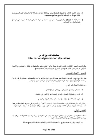 Page - 40 - of 56
4
-
‫الثالثية‬ ‫االتجار‬ ‫عملية‬
Switch trading
‫المستورد‬ ‫لدي‬ ‫البضاعة‬ ‫تباع‬ ‫ال‬ ‫عندما‬ ‫اطراف‬ ‫ثالثة‬ ‫بين‬ ‫وهي‬
‫يتم‬
.‫معين‬ ‫خصم‬ ‫مع‬ ‫ثمنها‬ ‫ودفع‬ ‫لشرائها‬ ‫ثالث‬ ‫طرف‬ ‫مع‬ ‫االتفاق‬
5
-
‫األ‬ ‫نظام‬
‫وفست‬
offset
‫ان‬ ‫شرط‬ ‫على‬ ‫المستوردة‬ ‫الدولة‬ ‫الى‬ ‫الخام‬ ‫المواد‬ ‫او‬ ‫منتجاته‬ ‫ببيع‬ ‫المصدر‬ ‫يقوم‬ ‫ان‬ ‫وهو‬
.‫اقتصاديا‬ ‫مشروعا‬ ‫فيها‬ ‫يقيم‬
‫الدولي‬ ‫الترويج‬ ‫سياسات‬
International promotion decisions
‫واالتصال‬ ,‫الصناعي‬ ‫المشترى‬ ‫او‬ ‫بالمستهلك‬ ‫وينتهى‬ ‫المنتج‬ ‫من‬ ‫يبدأ‬ ‫حيث‬ ‫التسويقي‬ ‫المزيج‬ ‫من‬ ‫الثالث‬ ‫العنصر‬ ‫الترويج‬ ‫يمثل‬
.‫المنتج‬ ‫استخدام‬ ‫او‬ ‫بالشراء‬ ‫للقيام‬ ‫للمشتري‬ ‫البائع‬ ‫اقناع‬ ‫عملية‬ ‫عن‬ ‫عبارة‬ ‫هو‬ ‫التسويقي‬
:‫التسويقي‬ ‫واالتصال‬ ‫الترويج‬
‫ا‬ ‫من‬ ‫نوع‬ ‫الترويج‬ ‫يعتبر‬
‫بارسال‬ ‫يقوم‬ ‫ثم‬ ‫المستقبل‬ ‫خصائص‬ ‫بدراسة‬ ‫المرسل‬ ‫يبدأ‬ ‫حيث‬ ,‫الترويج‬ ‫لعملية‬ ‫مهم‬ ‫االتصال‬ ,‫لتسويق‬
‫شكل‬ ‫الى‬ ‫المرسل‬ ‫بتحويلها‬ ‫ويقوم‬ ‫قناة‬ ‫عبر‬ ‫معينة‬ ‫رموز‬ ‫طريق‬ ‫عن‬ ‫له‬ ‫رسالة‬
‫ليستوعبه‬ ‫معين‬
.
:‫لغوي‬ ‫الغير‬ ‫االتصال‬ ‫اشكال‬ ‫ومن‬
1
-
‫اللباس‬ ‫الزواج‬ ‫ولباس‬ ‫الرسمى‬ ‫اللباس‬ ‫ويتضمن‬ ‫المظاهر‬
2
-
‫االتصال‬ ‫في‬ ‫العيون‬ ‫وحركة‬ ‫الجسدية‬ ‫والحركة‬ ‫الحديث‬ ‫تبادل‬ ‫وقت‬ / ‫الزمن‬
3
-
‫والجلوس‬ ‫الوقوف‬ ‫اثناء‬ ‫الجسم‬ ‫وضع‬ ‫وااللتصاق‬ ‫االتصال‬ ‫اثناء‬ ‫القرب‬
‫فعال‬ ‫غير‬ ‫الخارجية‬ ‫االسواق‬ ‫في‬ ‫المشترين‬ ‫مع‬ ‫االتصال‬ ‫يكون‬ ‫وقد‬ ,‫ثقافاتها‬ ‫حسب‬ ‫عدة‬ ‫دول‬ ‫في‬ ‫مختلفة‬ ‫معان‬ ‫لها‬ ‫وااللوان‬
‫و‬ ‫عدم‬ ‫اما‬ ‫اسباب‬ ‫لعدة‬
.‫للرد‬ ‫محفزات‬ ‫وجود‬ ‫عدم‬ ‫او‬ ‫المرسل‬ ‫قبل‬ ‫من‬ ‫مفهومة‬ ‫غير‬ ‫الرسالة‬ ‫أن‬ ‫او‬ ‫للمشتري‬ ‫الرسالة‬ ‫صول‬
:‫الدولي‬ ‫التفاوض‬
‫البدأ‬ ‫قبل‬ ‫الثاني‬ ‫الطرف‬ ‫دراسة‬ ‫الشركة‬ ‫في‬ ‫المفاوضين‬ ‫على‬ ‫يجب‬ ‫لذلك‬ ‫اخرى‬ ‫الى‬ ‫دولة‬ ‫من‬ ‫التفاوض‬ ‫واسلوب‬ ‫عملية‬ ‫تختلف‬
:‫يلي‬ ‫فيما‬ ‫التفاوض‬ ‫مراحل‬ ‫وتتلخص‬ ,‫التفاوض‬ ‫عملية‬ ‫في‬
1
-
‫المتعلقة‬ ‫المواضيع‬ ‫ومناقشة‬ ‫للتعارف‬ ‫المبدئية‬ ‫والمقابلة‬ ‫لديه‬ ‫ما‬ ‫بطرح‬ ‫طرف‬ ‫كل‬ ‫ويقوم‬ ‫العرض‬
 