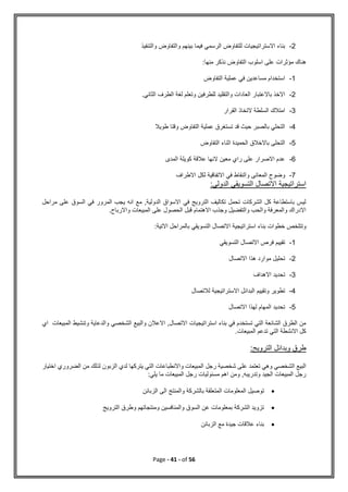 Page - 41 - of 56
2
-
‫والتنفيذ‬ ‫والتفاوض‬ ‫بينهم‬ ‫فيما‬ ‫الرسمي‬ ‫للتفاوض‬ ‫االستراتيجيات‬ ‫بناء‬
:‫منها‬ ‫نذكر‬ ‫التفاوض‬ ‫اسلوب‬ ‫على‬ ‫مؤثرات‬ ‫هناك‬
1
-
‫التفاوض‬ ‫عملية‬ ‫في‬ ‫مساعدين‬ ‫استخدام‬
2
-
‫العادات‬ ‫باالعتبار‬ ‫االخذ‬
‫الثاني‬ ‫الطرف‬ ‫لغة‬ ‫وتعلم‬ ‫للطرفين‬ ‫والتقليد‬
.
3
-
‫القرار‬ ‫التخاذ‬ ‫السلطة‬ ‫امتالك‬
4
-
‫طويال‬ ‫وقتا‬ ‫التفاوض‬ ‫عملية‬ ‫تستغرق‬ ‫قد‬ ‫حيث‬ ‫بالصبر‬ ‫التحلي‬
5
-
‫التفاوض‬ ‫اثناء‬ ‫الحميدة‬ ‫باالخالق‬ ‫التحلى‬
6
-
‫المدى‬ ‫كويلة‬ ‫عالقة‬ ‫النها‬ ‫معين‬ ‫راي‬ ‫على‬ ‫االصرار‬ ‫عدم‬
7
-
‫لكل‬ ‫االتفاقية‬ ‫في‬ ‫والنقاط‬ ‫المعانى‬ ‫وضوح‬
‫االطراف‬
:‫الدولي‬ ‫التسويقي‬ ‫االتصال‬ ‫استراتيجية‬
‫مراحل‬ ‫على‬ ‫السوق‬ ‫في‬ ‫المرور‬ ‫يجب‬ ‫انه‬ ‫مع‬ ,‫الدولية‬ ‫االسواق‬ ‫في‬ ‫الترويج‬ ‫تكاليف‬ ‫تحمل‬ ‫الشركات‬ ‫كل‬ ‫باستطاعة‬ ‫ليس‬
.‫واالرباح‬ ‫المبيعات‬ ‫على‬ ‫الحصول‬ ‫قبل‬ ‫االهتمام‬ ‫وجذب‬ ‫والتفضيل‬ ‫والحب‬ ‫والمعرفة‬ ‫االدراك‬
‫استراتيجية‬ ‫بناء‬ ‫خطوات‬ ‫وتتلخص‬
:‫االتية‬ ‫بالمراحل‬ ‫التسويقي‬ ‫االتصال‬
1
-
‫التسويقي‬ ‫االتصال‬ ‫فرص‬ ‫تقييم‬
2
-
‫االتصال‬ ‫هذا‬ ‫موارد‬ ‫تحليل‬
3
-
‫االهداف‬ ‫تحديد‬
4
-
‫لالتصال‬ ‫االستراتيجية‬ ‫البدائل‬ ‫وتقييم‬ ‫تطوير‬
5
-
‫االتصال‬ ‫لهذا‬ ‫المهام‬ ‫تحديد‬
‫الشخصي‬ ‫والبيع‬ ‫االعالن‬ ,‫االتصال‬ ‫استراتيجيات‬ ‫بناء‬ ‫في‬ ‫تستخدم‬ ‫التي‬ ‫الشائعة‬ ‫الطرق‬ ‫من‬
‫المب‬ ‫وتنشيط‬ ‫والدعاية‬
‫اي‬ ‫يعات‬
.‫المبيعات‬ ‫تدعم‬ ‫التي‬ ‫االنشطة‬ ‫كل‬
:‫الترويج‬ ‫وبدائل‬ ‫طرق‬
‫اختيار‬ ‫الضروري‬ ‫من‬ ‫لذلك‬ ‫الزبون‬ ‫لدي‬ ‫يتركها‬ ‫التي‬ ‫واالنطباعات‬ ‫المبيعات‬ ‫رجل‬ ‫شخصية‬ ‫على‬ ‫تعتمد‬ ‫وهي‬ ‫الشخصي‬ ‫البيع‬
:‫يلي‬ ‫ما‬ ‫المبيعات‬ ‫رجل‬ ‫مسئوليات‬ ‫اهم‬ ‫ومن‬ ,‫وتدريبه‬ ‫الجيد‬ ‫المبيعات‬ ‫رجل‬

‫توص‬
‫الزبائن‬ ‫الى‬ ‫والمنتج‬ ‫بالشركة‬ ‫المتعلقة‬ ‫المعلومات‬ ‫يل‬

‫الترويج‬ ‫وطرق‬ ‫ومنتجاتهم‬ ‫والمنافسين‬ ‫السوق‬ ‫عن‬ ‫بمعلومات‬ ‫الشركة‬ ‫تزويد‬

‫الزبائن‬ ‫مع‬ ‫جيدة‬ ‫عالقات‬ ‫بناء‬
 