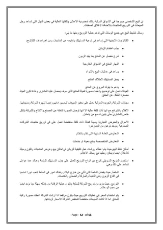 Page - 42 - of 56
‫رجل‬ ‫تساعد‬ ‫التي‬ ‫الدول‬ ‫بعض‬ ‫في‬ ‫العالية‬ ‫وكلفتها‬ ‫االعالن‬ ‫لمحدودية‬ ‫وذلك‬ ‫الدولية‬ ‫االسواق‬ ‫في‬ ‫جدا‬ ‫مهم‬ ‫الشخصي‬ ‫البيع‬ ‫ان‬
.‫الصفقات‬ ‫الغالق‬ ‫باالضافة‬ ‫للمنتجات‬ ‫الترويج‬ ‫في‬ ‫المبيعات‬
:‫يلي‬ ‫ما‬ ‫ومنها‬ ‫الترويج‬ ‫عملية‬ ‫تدعم‬ ‫التي‬ ‫الوسائل‬ ‫جميع‬ ‫هي‬ ‫البيع‬ ‫تنشيط‬ ‫وسائل‬

:‫الكتالوج‬ ‫اهداف‬ ‫اهم‬ ‫ومن‬ ‫المنتجات‬ ‫عن‬ ‫وتعليمه‬ ‫المستهلك‬ ‫توعية‬ ‫في‬ ‫تساعد‬ ‫التي‬ ‫االجنبية‬ ‫الكتالوجات‬

‫الزبائن‬ ‫اهتمام‬ ‫جذب‬

‫ال‬ ‫عن‬ ‫مفصل‬ ‫شرح‬
‫الزبون‬ ‫يفيد‬ ‫بما‬ ‫منتج‬

‫الخارجية‬ ‫االسواق‬ ‫في‬ ‫المنتج‬ ‫اشهار‬

‫والشراء‬ ‫البيع‬ ‫عمليات‬ ‫في‬ ‫يساعد‬

‫المنتج‬ ‫المتالك‬ ‫المستهلك‬ ‫يحفز‬

‫المنتج‬ ‫عن‬ ‫المروج‬ ‫يقوله‬ ‫ما‬ ‫يدعم‬

‫العينة‬ ‫تكون‬ ‫وعادة‬ ‫المشترى‬ ‫عليه‬ ‫يحصل‬ ‫سوف‬ ‫الذي‬ ‫للمنتج‬ ‫فعيلة‬ ‫صورة‬ ‫واعطاء‬ ‫توضيح‬ ‫على‬ ‫تعمل‬ ‫العينات‬
‫عن‬ ‫الشكل‬ ‫مصغرة‬
.‫المنتج‬

.‫ومنتجاتها‬ ‫الشركة‬ ‫لشهرة‬ ‫وايضا‬ ‫ادائهم‬ ‫لتحسين‬ ‫المبيعات‬ ‫تحفيز‬ ‫على‬ ‫تعمل‬ ‫المنزلية‬ ‫والجريدة‬ ‫الشركة‬ ‫مجالت‬

‫بشكل‬ ‫والشركة‬ ‫واالنتاج‬ ‫المصنع‬ ‫عن‬ ‫كاملة‬ ‫الصورة‬ ‫توصل‬ ‫انها‬ ‫اال‬ ‫عالية‬ ‫كلفة‬ ‫ذات‬ ‫انها‬ ‫مع‬ ‫والشرائح‬ ‫االفالم‬
.‫يتعامل‬ ‫من‬ ‫مع‬ ‫له‬ ‫يتبين‬ ‫حتى‬ ‫للمشتري‬ ‫خاص‬

‫االسواق‬
‫الشركات‬ ‫منتجات‬ ‫ترويج‬ ‫في‬ ‫على‬ ‫تعمل‬ ‫منخفضة‬ ‫كلفة‬ ‫ذات‬ ‫فعالة‬ ‫وسيلة‬ ‫التجارية‬ ‫والمعرض‬
:‫المعارض‬ ‫من‬ ‫نوعين‬ ‫ويوجد‬ ‫الصناعية‬

‫بانتظام‬ ‫تقام‬ ‫التى‬ ‫السنوية‬ ‫العامة‬ ‫المعارض‬

‫خدمات‬ ‫او‬ ‫معينة‬ ‫بسلع‬ ‫المتخصصة‬ ‫المعارض‬

‫اماك‬ ‫في‬ ‫للزبائن‬ ‫تثقيفية‬ ‫عمل‬ ‫ورشات‬ ‫اعطاء‬ ‫يتم‬ ‫حيث‬ ‫البيع‬ ‫نقاط‬ ‫أماكن‬
‫و‬ ‫وتكون‬ ‫المنتجات‬ ‫وعرض‬ ‫بيع‬ ‫ن‬
‫سيلة‬
.‫االعالم‬ ‫وسائل‬ ‫مع‬ ‫ربطها‬ ‫ويمكن‬ ‫ايضا‬ ‫لالعالن‬

‫عوامل‬ ‫عدة‬ ‫وهناك‬ ‫للسلعة‬ ‫المستهلك‬ ‫جذب‬ ‫على‬ ‫للعمل‬ ‫الترويج‬ ‫أنواع‬ ‫من‬ ‫كنوع‬ ‫التسويقي‬ ‫المزيج‬ ‫استخدام‬
:‫وهي‬ ‫ذلك‬ ‫على‬ ‫تساعد‬

‫السل‬ ‫في‬ ‫امور‬ ‫وهناك‬ ,‫اليالد‬ ‫خارج‬ ‫من‬ ‫تأتي‬ ‫التى‬ ‫السلعة‬ ‫يفضل‬ ‫حيث‬ ,‫السلعة‬
‫اساس‬ ‫دورا‬ ‫تلعب‬ ‫عة‬
‫يا‬
.‫والخدمات‬ ‫والضمان‬ ‫والماركة‬ ‫التعبئة‬ ‫وهى‬ ‫الزبون‬ ‫اقناع‬ ‫في‬

‫ايضا‬ ‫يزيد‬ ‫مما‬ ‫سهلة‬ ‫خالله‬ ‫من‬ ‫الرقابة‬ ‫عملية‬ ‫وتكون‬ ‫للسلعة‬ ‫الشركة‬ ‫ترويج‬ ‫من‬ ‫يزيد‬ ‫حيث‬ ,‫التوزيع‬
.‫الوسطاء‬ ‫حجم‬ ‫من‬

‫اعطاء‬ ‫الشركة‬ ‫ارادت‬ ‫اذا‬ ‫مرتفعا‬ ‫يكون‬ ‫حيث‬ ‫الترويج‬ ‫عمليات‬ ‫في‬ ‫السعر‬ ‫استخدام‬ ‫يتم‬
‫راق‬ ‫صورة‬
‫ية‬
.‫لزيادتها‬ ‫االسعار‬ ‫الشركة‬ ‫فتخفض‬ ‫منخفضة‬ ‫المبيعات‬ ‫كانت‬ ‫اذا‬ ‫اما‬ ,‫للمنتج‬
 