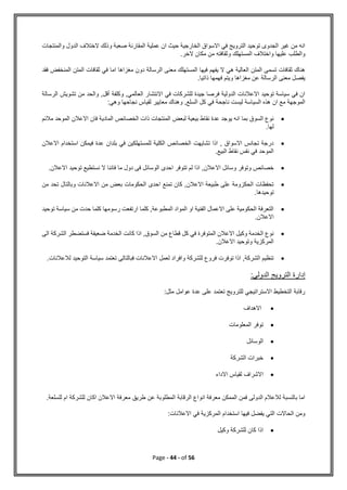 Page - 44 - of 56
‫والمنتجات‬ ‫الدول‬ ‫الختالف‬ ‫وذلك‬ ‫صعبة‬ ‫المقارنة‬ ‫عملية‬ ‫ان‬ ‫حيث‬ ‫الخارجية‬ ‫االسواق‬ ‫في‬ ‫الترويج‬ ‫توحيد‬ ‫الجدوى‬ ‫غير‬ ‫من‬ ‫انه‬
‫الخر‬ ‫مكان‬ ‫من‬ ‫وثقافته‬ ‫المستهلك‬ ‫واختالف‬ ‫عليها‬ ‫والطلب‬
.
‫اما‬ ‫مغزاها‬ ‫دون‬ ‫الرسالة‬ ‫معنى‬ ‫المستهلك‬ ‫فيها‬ ‫يفهم‬ ‫ال‬ ‫هي‬ ‫العالية‬ ‫المتن‬ ‫تسمى‬ ‫ثقافات‬ ‫هناك‬
‫المنخفض‬ ‫المتن‬ ‫ثقافات‬ ‫في‬
‫فقد‬
.‫ذاتيا‬ ‫فهمها‬ ‫ويتم‬ ‫مغزاها‬ ‫عن‬ ‫الرسالة‬ ‫معنى‬ ‫يفصل‬
‫الرسالة‬ ‫تشويش‬ ‫من‬ ‫والحد‬ ,‫أقل‬ ‫وكلفة‬ ,‫العالمي‬ ‫االنتشار‬ ‫في‬ ‫للشركات‬ ‫جيدة‬ ‫فرصا‬ ‫الدولية‬ ‫االعالنات‬ ‫توحيد‬ ‫سياسة‬ ‫في‬ ‫ان‬
‫نج‬ ‫لقياس‬ ‫معايير‬ ‫وهناك‬ ,‫السلع‬ ‫كل‬ ‫في‬ ‫ناجحة‬ ‫ليست‬ ‫السياسة‬ ‫هذه‬ ‫ان‬ ‫مع‬ ‫الموجهة‬
:‫وهي‬ ‫احها‬

‫مالئم‬ ‫الموحد‬ ‫االعالن‬ ‫فان‬ ‫المادية‬ ‫الخصائص‬ ‫ذات‬ ‫المنتجات‬ ‫لبعض‬ ‫بيعية‬ ‫نقاط‬ ‫عدة‬ ‫يوجد‬ ‫انه‬ ‫بما‬ ‫السوق‬ ‫نوع‬
.‫لها‬

‫االعالن‬ ‫استخدام‬ ‫فيمكن‬ ‫عدة‬ ‫بلدان‬ ‫في‬ ‫للمستهلكين‬ ‫الكلية‬ ‫الخصائص‬ ‫تشايهت‬ ‫اذا‬ , ‫االسواق‬ ‫تجانس‬ ‫درجة‬
.‫البيع‬ ‫نقاط‬ ‫نفس‬ ‫في‬ ‫الموحد‬

‫االع‬ ‫وسائل‬ ‫وتوفر‬ ‫خصائص‬
.‫االعالن‬ ‫توحيد‬ ‫نستطيع‬ ‫ال‬ ‫فاننا‬ ‫ما‬ ‫دول‬ ‫فى‬ ‫الوسائل‬ ‫احدى‬ ‫تتوفر‬ ‫لم‬ ‫اذا‬ ,‫الن‬

‫من‬ ‫تحد‬ ‫وبالتال‬ ‫االعالنات‬ ‫من‬ ‫بعض‬ ‫الحكومات‬ ‫احدى‬ ‫تمنع‬ ‫كان‬ ,‫االعالن‬ ‫طبيعة‬ ‫على‬ ‫الحكزومة‬ ‫تحفظات‬
.‫توحيدها‬

‫حدت‬ ‫كلما‬ ‫رسومها‬ ‫ارتفعت‬ ‫كلما‬ ,‫المطبوعة‬ ‫المواد‬ ‫او‬ ‫الفنية‬ ‫االعمال‬ ‫على‬ ‫الحكومية‬ ‫التعرفة‬
‫توح‬ ‫سياسة‬ ‫من‬
‫يد‬
.‫االعالن‬

‫الى‬ ‫الشركة‬ ‫فستضطر‬ ‫ضعيفة‬ ‫الخدمة‬ ‫كانت‬ ‫اذا‬ ,‫السوق‬ ‫من‬ ‫قطاع‬ ‫كل‬ ‫في‬ ‫المتوفرة‬ ‫االعالن‬ ‫وكيل‬ ‫الخدمة‬ ‫نوع‬
.‫االعالن‬ ‫وتوحيد‬ ‫المركزية‬

.‫لالعالنات‬ ‫التوحيد‬ ‫سياسة‬ ‫تعتمد‬ ‫فبالتالى‬ ‫االعالنات‬ ‫لعمل‬ ‫وافراد‬ ‫للشركة‬ ‫فروع‬ ‫توفرت‬ ‫اذا‬ ,‫الشركة‬ ‫تنظيم‬
‫إدارة‬
:‫الدولي‬ ‫الترويج‬
‫مثل‬ ‫عوامل‬ ‫عدة‬ ‫على‬ ‫تعتمد‬ ‫للترويج‬ ‫االستراتيجي‬ ‫التخطيط‬ ‫رقابة‬
:

‫االهداف‬

‫المعلومات‬ ‫توفر‬

‫الوسائل‬

‫الشركة‬ ‫خبرات‬

‫االداء‬ ‫لقياس‬ ‫االشراف‬
‫ل‬ ‫ام‬ ‫للشركة‬ ‫اكان‬ ‫االعالن‬ ‫معرفة‬ ‫طريق‬ ‫عن‬ ‫المطلوبة‬ ‫الرقابة‬ ‫انواع‬ ‫معرفة‬ ‫الممكن‬ ‫فمن‬ ‫الدولى‬ ‫لالعالم‬ ‫بالنسبة‬ ‫اما‬
‫ل‬
.‫سلعة‬
‫االعالنات‬ ‫في‬ ‫المركزية‬ ‫استخدام‬ ‫فيها‬ ‫يفضل‬ ‫التي‬ ‫الحاالت‬ ‫ومن‬
:

‫وكيل‬ ‫للشركة‬ ‫كان‬ ‫اذا‬
 