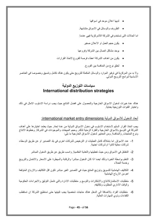 Page - 45 - of 56

‫اسواقها‬ ‫في‬ ‫موحد‬ ‫اعالن‬ ‫لديها‬

‫الظر‬
‫متشابهة‬ ‫االسواق‬ ‫في‬ ‫والوسائل‬ ‫وف‬
.
‫عندما‬ ‫فهي‬ ‫الالمركزية‬ ‫الشركة‬ ‫في‬ ‫تستخدم‬ ‫التى‬ ‫الحاالت‬ ‫اما‬
:

‫صغير‬ ‫االعالن‬ ‫او‬ ‫العمل‬ ‫حجم‬ ‫يكون‬

‫يوجد‬
‫مشاكل‬
‫وفروعها‬ ‫الشركة‬ ‫بين‬ ‫اتصال‬

‫يكون‬
‫القرارات‬ ‫التخاذ‬ ‫للفروع‬ ‫فرصة‬ ‫اعطاء‬ ‫الشركة‬ ‫اهداف‬ ‫من‬

‫لخلق‬
‫بين‬ ‫المنافسة‬ ‫من‬ ‫نوع‬
‫الفروع‬
.
‫العناصر‬ ‫في‬ ‫وخصوصا‬ ‫وتنسيق‬ ‫تكامل‬ ‫هناك‬ ‫يكون‬ ‫حتي‬ ‫للترويج‬ ‫المكملة‬ ‫والوسائل‬ ‫الموارد‬ ‫توفير‬ ‫في‬ ‫المركزية‬ ‫من‬ ‫بد‬ ‫وال‬
.‫الدولي‬ ‫الترويج‬ ‫لبرامج‬ ‫االساسية‬
‫الدولية‬ ‫التوزيع‬ ‫سياسات‬
International distribution strategies
‫ذلك‬ ‫في‬ ‫االمثل‬ ‫االسلوب‬ ‫دراسة‬ ‫يجب‬ ‫حيث‬ ‫النتائج‬ ‫افضل‬ ‫على‬ ‫وللحصول‬ ‫الخارجية‬ ‫االسواق‬ ‫لدخول‬ ‫خيرات‬ ‫عدة‬ ‫هناك‬
.‫بعناية‬ ‫التوزيعية‬ ‫القنوات‬ ‫واختيار‬
‫الدولية‬ ‫لالسواق‬ ‫الدخول‬ ‫أبعاد‬
international market entry dimensions
:
‫أهداف‬ ‫على‬ ‫اختيارها‬ ‫يعتمد‬ ‫حيث‬ ,‫ابعاد‬ ‫عدة‬ ‫من‬ ‫الدولية‬ ‫االسواق‬ ‫دخول‬ ‫في‬ ‫االسلوب‬ ‫الستخدام‬ ‫السليم‬ ‫القرار‬ ‫اتخاذ‬ ‫يجب‬
‫االنتاج‬ ‫وخطوط‬ ,‫الشركة‬ ‫في‬ ‫والموجودات‬ ‫المبيعات‬ ‫وحجم‬ ,‫لذلك‬ ‫الزمنية‬ ‫والفترة‬ ‫الخارجية‬ ‫باالسواق‬ ‫التوسع‬ ‫في‬ ‫الشركة‬
:‫يلي‬ ‫ما‬ ‫الخارجية‬ ‫االسواق‬ ‫لدخول‬ ‫المعايير‬ ‫ومن‬ ,‫والمنافسة‬ ,‫المنتجات‬ ‫ونوع‬
1
-
‫الوسطاء‬ ‫طريق‬ ‫عن‬ ‫او‬ ‫التصدير‬ ‫بلد‬ ‫في‬ ‫اخرى‬ ‫لشركات‬ ‫الترخيص‬ ‫او‬ ‫العمليات‬ ‫كامل‬ ‫بامتالك‬ ‫اما‬ ,‫االسواق‬ ‫عدد‬
.‫اجنبية‬ ‫شركات‬ ‫ام‬ ‫كانوا‬ ‫محلية‬ ‫شركات‬
2
-
,‫العكسية‬ ‫والتغذية‬ ‫تغطيتها‬ ‫حيث‬ ‫ومن‬ ‫االسواق‬ ‫في‬ ‫التغلغل‬
‫المباشر‬ ‫الدخول‬ ‫طريق‬ ‫عن‬ ‫طريق‬ ‫وانسب‬
3
-
‫والترويج‬ ‫واالئتمان‬ ‫االسعار‬ ‫على‬ ‫والسيطرة‬ ‫والرقابة‬ ‫مباشرا‬ ‫الدخول‬ ‫كان‬ ‫اذا‬ ‫ايضا‬ ‫وذلك‬ ‫الخبرة‬ ‫بواسطة‬ ‫التعلم‬
‫العمالء‬ ‫وخدمة‬
4
-
‫المتوقعة‬ ‫واالرباح‬ ‫التكاليف‬ ‫اقل‬ ‫تكون‬ ‫مباشر‬ ‫الغير‬ ‫التصدير‬ ‫في‬ ‫حيث‬ ‫المنتج‬ ‫وتوزيع‬ ‫للتسويق‬ ‫الهامشية‬ ‫التكاليف‬
‫الهامشية‬ ‫االرباح‬ ‫من‬ ‫اهم‬
5
-
‫الحكومية‬ ‫واالجراءات‬ ‫التوثيق‬ ‫تشمل‬ ‫والتي‬ ‫االدارة‬ ‫متطلبات‬ ‫و‬ ‫والتوسع‬ ‫واالبتكارات‬ ‫االستثمارلالنتاج‬ ‫متطلبات‬
.‫وتكاليفه‬ ‫المطلوب‬ ‫االداري‬ ‫والوقت‬
6
-
‫تستقطب‬ ‫ان‬ ‫الشركة‬ ‫تستطيع‬ ‫حتى‬ ‫تلبيتها‬ ‫يجب‬ ‫شخصية‬ ‫حاجات‬ ‫هناك‬ ‫الدخل‬ ‫الى‬ ‫باالضافة‬ ‫الفراد‬ ‫متطلبات‬
‫الك‬
.‫العالية‬ ‫المهارات‬ ‫وذوي‬ ‫فاءات‬
 