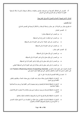 Page - 46 - of 56
7
-
‫لمواجهة‬ ‫وذلك‬ ‫والمرونة‬ ‫تسويقية‬ ‫ومشاكل‬ ‫وتعليمات‬ ‫وقوانين‬ ‫تشريعات‬ ‫من‬ ‫الخارجية‬ ‫المشاكل‬ ‫الى‬ ‫التعرض‬
.‫االسواق‬ ‫في‬ ‫والنمو‬ ‫التوسع‬ ‫اجل‬ ‫من‬ ‫السوقية‬ ‫التغيرات‬
:‫الخارجية‬ ‫لالسواق‬ ‫للدخول‬ ‫النماذج‬ / ‫االستراتيجية‬ ‫البدائل‬
:‫التصدير‬ :‫أوال‬
‫اما‬
:‫يلي‬ ‫كما‬ ‫التصدير‬ ‫في‬ ‫الرئيسية‬ ‫واالشكال‬ ,‫الوسطاء‬ ‫بواسطة‬ ‫مباشر‬ ‫غير‬ ‫او‬ ‫الشركة‬ ‫من‬ ‫مباشر‬ ‫بطريق‬
1
-
:‫المباشر‬ ‫التصدير‬

‫مباشرة‬ ‫المستهلك‬ ‫الى‬ ‫المصدر‬ ‫من‬

‫المستهلك‬ ‫الى‬ ‫ثم‬ ‫الموزع‬ ‫او‬ ‫الوكيل‬ ‫الى‬ ‫المصدر‬ ‫من‬

‫المستهلك‬ ‫الى‬ ‫ثم‬ ‫التجزئة‬ ‫تاجر‬ ‫الى‬ ‫ثم‬ ‫الجملة‬ ‫تاجر‬ ‫الى‬ ‫المصدر‬ ‫من‬

‫من‬
‫المستهلك‬ ‫الى‬ ‫ثم‬ ‫التجزئة‬ ‫تاجر‬ ‫الى‬ ‫المصدر‬
2
-
:‫مباشر‬ ‫الغير‬ ‫التصدير‬

‫المستهلك‬ ‫الى‬ ‫ثم‬ ‫محلى‬ ‫وكل‬ ‫الى‬ ‫المصدر‬ ‫من‬

‫المستهلك‬ ‫الى‬ ‫ثم‬ ‫التجزئة‬ ‫تاجر‬ ‫الى‬ ‫ثم‬ ‫محلى‬ ‫وكيل‬ ‫الى‬ ‫المصدر‬ ‫من‬

‫المستهلك‬ ‫الى‬ ‫ثم‬ ‫التجزئة‬ ‫تاجر‬ ‫ثم‬ ‫وكيل‬ ‫الى‬ ‫ثم‬ ‫محلى‬ ‫تاجل‬ ‫الى‬ ‫ثم‬ ‫المصدر‬ ‫من‬

‫تاج‬ ‫الى‬ ‫ثم‬ ‫المصدر‬ ‫من‬
.‫النهائي‬ ‫المستهلك‬ ‫الى‬ ‫ثم‬ ‫التجزئة‬ ‫تاجر‬ ‫الى‬ ‫ثم‬ ‫جملة‬ ‫تاجر‬ ‫ثم‬ ‫محلى‬ ‫ر‬
‫التصدير‬ ‫قنوات‬ ‫اختيار‬ ‫على‬ ‫المؤثرة‬ ‫العوامل‬
Factors influencing choice of exporting channels
‫تعتمد‬
:‫هي‬ ‫السوق‬ ‫دخول‬ ‫كيفية‬ ‫تبين‬ ‫التى‬ ‫والمعايير‬ ‫والتحليل‬ ‫الخبرة‬ ‫هما‬ ‫اساسين‬ ‫عاملين‬ ‫على‬
1
-
‫نوع‬ ‫تحديد‬
:‫يلي‬ ‫ما‬ ‫على‬ ‫بناءا‬ ‫وتتم‬ ‫التصديرية‬ ‫القناة‬

‫والتطور‬ ‫وطلباتهم‬ ‫العمالء‬ ‫صفات‬ ‫وهي‬ ‫القنوات‬ ‫تحدد‬ ‫عوامل‬ ‫وهناك‬ ‫بالسوق‬ ‫المتعلقة‬ ‫االعتبارات‬
.‫السوق‬ ‫في‬ ‫االقتصادي‬

‫الصالحية‬ ‫ومدة‬ ‫وجد‬ ‫ان‬ ‫بها‬ ‫التقنية‬ ‫واالمور‬ ‫وحجمها‬ ‫ووزنها‬ ‫قيمتها‬ ‫مثل‬ ‫بالسلعة‬ ‫المتعلقة‬ ‫االعتبارات‬
‫استخدا‬ ‫وكيفية‬
.‫مها‬

‫للدخول‬ ‫الشركة‬ ‫اضطرت‬ ‫واال‬ ‫وكفاءة‬ ‫خبرة‬ ‫ذوي‬ ‫يكونوا‬ ‫ان‬ ‫يجب‬ ‫بان‬ ‫بالوسطاء‬ ‫المتعلقة‬ ‫االعتبارات‬
.‫المباشر‬

.‫واهدافها‬ ‫لمالية‬ ‫واالمكانات‬ ‫والتسويقية‬ ‫االدارية‬ ‫بقدرتها‬ ‫بالشركة‬ ‫المتعلقة‬ ‫االعتبارات‬

‫تش‬ ‫ال‬ ‫من‬ ‫الحكومات‬ ‫من‬ ‫هناك‬ ‫حيث‬ ‫الحكومي‬ ‫بالسياسات‬ ‫المتعلقة‬ ‫االعتبارات‬
‫التصدير‬ ‫عمليات‬ ‫جع‬
.‫والتحويل‬ ‫للعمالت‬ ‫قيود‬ ‫وتضع‬ ‫اراضيها‬ ‫خارج‬ ‫االنتاج‬ ‫او‬
 