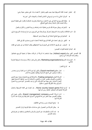 Page - 47 - of 56
2
-
:‫وهي‬ ‫معينة‬ ‫معايير‬ ‫على‬ ‫بناءا‬ ‫االعضاء‬ ‫واختيار‬ ‫تقييم‬ ‫يجب‬ ‫حيث‬ ‫التسويقية‬ ‫القناة‬ ‫اعضاء‬ ‫اختيار‬

‫احرزها‬ ‫التي‬ ‫والمبيعات‬ ‫للعمالء‬ ‫االئتمان‬ ‫في‬ ‫توسع‬ ‫من‬ ‫واداءه‬ ‫المالي‬ ‫المركز‬

‫لل‬ ‫خطته‬
‫ت‬
‫مع‬ ‫وزيع‬
‫السوق‬ ‫تغطية‬ ‫على‬ ‫والقدرة‬ ‫المنافسة‬ ‫وظروف‬ ‫السلعة‬ ‫نوع‬ ‫االعتبار‬ ‫عين‬ ‫في‬ ‫االخذ‬
.‫المتوقع‬ ‫للبيع‬ ‫ومعدل‬ ‫السلعة‬ ‫مكان‬ ‫لتحديد‬ ‫وذلك‬

.‫بالعمل‬ ‫وااللتزام‬ ‫التعاون‬ ‫ودرجة‬ ‫واهدافه‬ ‫ادائه‬ ‫فعالية‬ ‫من‬ ‫تتم‬ ‫ذلك‬ ‫معرفة‬ ‫ويمكن‬ ‫االحتراف‬
3
-
‫الوسطا‬ ‫مع‬ ‫تتمركز‬ ,‫التسويقية‬ ‫والمؤسسات‬ ‫العالقات‬ ‫ادارة‬
:‫يلي‬ ‫ما‬ ‫الترويج‬ ‫سياسات‬ ‫انواع‬ ‫ومن‬ ,‫الترويج‬ ‫في‬ ‫ء‬

‫المستهلك‬ ‫نحو‬ ‫ثم‬ ‫الوسيط‬ ‫الى‬ ‫السلعة‬ ‫المنتج‬ ‫يبع‬ ‫بان‬,‫الجاذبية‬

.‫القناة‬ ‫في‬ ‫اقل‬ ‫بمستوى‬ ‫اخرين‬ ‫العضاء‬ ‫السلعة‬ ‫لترويج‬ ‫القناة‬ ‫في‬ ‫اعضاء‬ ‫يقوم‬ ‫بان‬ , ‫الدفع‬

‫السلعة‬ ‫بطلب‬ ‫المشتهلكين‬ ‫يبدأ‬ ‫ثم‬ ‫السوق‬ ‫في‬ ‫االعالنات‬ ‫طريق‬ ‫عن‬ ,‫السحب‬
‫الق‬ ‫في‬ ‫عضو‬ ‫اي‬ ‫من‬
.‫ناة‬
4
-
:‫التصدير‬ ‫لقنوات‬ ‫المتاحة‬ ‫البدائل‬

‫مباشر‬ ‫الغير‬ ‫التصدير‬
Indirect export
,‫منتجاتها‬ ‫لترويج‬ ‫اجنبية‬ ‫ام‬ ‫محلية‬ ‫شركات‬ ‫او‬ ‫شركة‬ ‫اما‬ ‫تستخدم‬ ‫حيث‬ ,
:‫نوعين‬ ‫الى‬ ‫الشركات‬ ‫هذه‬ ‫وتنقسم‬
1
-
‫التسويقية‬ ‫المؤسسات‬
Marketing organizations
‫تعاونية‬ ‫تسويقية‬ ‫ومؤسسات‬ ‫اوكالء‬ ‫تجار‬ ‫الى‬ ‫وتتفرع‬
:‫كاالتي‬

:‫التجار‬ ‫أنواع‬
-
‫محليين‬ ‫تجار‬
Export merchant
,‫ومصدر‬ ‫وزمن‬ ‫كمية‬ ‫من‬ ‫الشراء‬ ‫حرية‬ ‫لها‬ ‫وتكون‬ ,
.‫الدائم‬ ‫بتطويرها‬ ‫ويطالبوا‬ ‫االساسية‬ ‫السلع‬ ‫في‬ ‫يتاجروا‬ ‫ما‬ ‫وغالبا‬
-
‫التجارية‬ ‫الشركة‬
Trading company
‫الم‬ ‫لتوزيع‬ ‫باالضافة‬ ,
‫الشحن‬ ‫مهام‬ ‫يتولوا‬ ‫نتجات‬
‫تحفيز‬ ‫االساسية‬ ‫اهدافها‬ ‫ومن‬ ‫واالستشارات‬ ‫والتامين‬ ‫الموارد‬ ‫وتطوير‬ ‫والتمويل‬ ‫والتخزين‬
‫لدخول‬ ‫ضرورية‬ ‫النها‬ ‫بالتصدير‬ ‫ترغب‬ ‫التى‬ ‫للشركات‬ ‫جدا‬ ‫مهمة‬ ‫وهي‬ ,‫الدولية‬ ‫التجارة‬
.‫عالميا‬ ‫مشهورة‬ ‫الطريقة‬ ‫وهذه‬ ‫االسواق‬

‫الوكالء‬ ‫أنواع‬
Home country based gents
‫وتتحمل‬ ‫التسويقية‬ ‫القناة‬ ‫في‬ ‫اعضاء‬ ‫هم‬ ,
:‫انواعها‬ ‫ومن‬ ,‫المالية‬ ‫المخاطر‬ ‫كل‬ ‫المنتجة‬ ‫الشركة‬
-
‫التصدير‬ ‫شركة‬ ‫ادارة‬
Export management company
‫في‬ ‫خبيرة‬ ‫وتكون‬ ,
‫االدارة‬ ‫هذه‬ ‫فوائد‬ ‫ومن‬ ‫الخارجية‬ ‫االسواق‬ ‫في‬ ‫للسلع‬ ‫موزعة‬ ‫تعتبر‬ ‫حيث‬ ‫التصدير‬ ‫عمليات‬
‫أنها‬ ‫للشركة‬
:

‫التكاليف‬ ‫في‬ ‫زيادة‬ ‫بدون‬ ‫المبيعات‬ ‫ترفع‬

‫التصدير‬ ‫تزاول‬ ‫كونها‬ ‫مالية‬ ‫مساعدات‬ ‫على‬ ‫الحصول‬ ‫من‬ ‫الشركة‬ ‫يمكن‬

‫في‬ ‫خبرتها‬ ‫من‬ ‫وتستفيد‬ ‫والمنافسين‬ ‫والزبائن‬ ‫السوق‬ ‫عن‬ ‫بالمعلومات‬ ‫االدارة‬ ‫تمد‬
‫التصدير‬ ‫محال‬
 