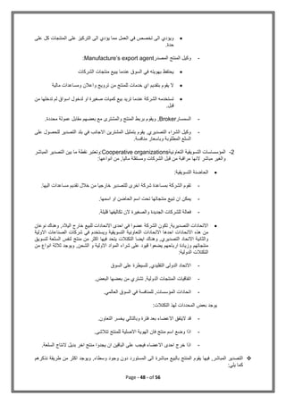 Page - 48 - of 56

‫على‬ ‫كل‬ ‫المنتجات‬ ‫على‬ ‫التركيز‬ ‫الى‬ ‫يؤدي‬ ‫مما‬ ‫العمل‬ ‫في‬ ‫تخصص‬ ‫الى‬ ‫ويؤدي‬
.‫حدة‬
-
‫المصدر‬ ‫المنتج‬ ‫وكيل‬
Manufacture’s export agent
:

‫الشركات‬ ‫منتجات‬ ‫يبيع‬ ‫عندما‬ ‫السوق‬ ‫في‬ ‫بهويته‬ ‫يحتفظ‬

‫مالية‬ ‫ومساعدات‬ ‫واعالن‬ ‫ترويج‬ ‫من‬ ‫للمنتج‬ ‫خدمات‬ ‫اي‬ ‫بتقديم‬ ‫يقوم‬ ‫ال‬

‫من‬ ‫تدخلها‬ ‫لم‬ ‫اسواق‬ ‫لدخول‬ ‫او‬ ‫صغيرة‬ ‫كميات‬ ‫بيع‬ ‫تريد‬ ‫عندما‬ ‫الشركة‬ ‫تستخدمه‬
.‫قبل‬
-
‫السمسار‬
Broker
,
.‫محددة‬ ‫عمولة‬ ‫مقابل‬ ‫بعضهم‬ ‫مع‬ ‫والمشترى‬ ‫المنتج‬ ‫بربط‬ ‫ويقوم‬
-
‫على‬ ‫للحصول‬ ‫التصدير‬ ‫بلد‬ ‫في‬ ‫االجانب‬ ‫المشترين‬ ‫بتمثيل‬ ‫يقوم‬ ,‫التصديري‬ ‫الشراء‬ ‫وكيل‬
.‫منافسة‬ ‫وباسعار‬ ‫المطلوبة‬ ‫السلع‬
2
-
‫التعاونية‬ ‫التسويقية‬ ‫المؤسساسات‬
Cooperative organizations
‫المباشر‬ ‫التصدير‬ ‫بين‬ ‫ما‬ ‫نقطة‬ ‫وتعتبر‬:
:‫انواعها‬ ‫من‬ ,‫ماليا‬ ‫ومستقلة‬ ‫الشركات‬ ‫قبل‬ ‫من‬ ‫مراقبة‬ ‫النها‬ ‫مباشر‬ ‫والغير‬

‫التسويقية‬ ‫الحاضنة‬
:
-
‫اليها‬ ‫مساعدات‬ ‫تقديم‬ ‫خالل‬ ‫من‬ ‫خارجيا‬ ‫للتصدير‬ ‫اخرى‬ ‫شركة‬ ‫بمساعدة‬ ‫الشركة‬ ‫تقوم‬
.
-
‫اسمها‬ ‫او‬ ‫الحاضن‬ ‫اسم‬ ‫تحت‬ ‫منتجاتها‬ ‫تبيع‬ ‫ان‬ ‫يمكن‬
.
-
‫تكاليفها‬ ‫الن‬ ‫والصغيرة‬ ‫الجديدة‬ ‫للشركات‬ ‫فعالة‬
.‫قليلة‬

‫نوعان‬ ‫وهناك‬ ,‫اليالد‬ ‫خارج‬ ‫للبيع‬ ‫االتحادات‬ ‫احدى‬ ‫في‬ ‫عضوا‬ ‫الشركة‬ ‫تكون‬ ,‫التصديرية‬ ‫االتحادات‬
‫االولية‬ ‫الصناعات‬ ‫شركات‬ ‫في‬ ‫ويستخدم‬ ‫التسويقية‬ ‫التعاونية‬ ‫االتحادات‬ ‫احدها‬ ‫االتحادات‬ ‫هذه‬ ‫من‬
‫منتج‬ ‫من‬ ‫اكثر‬ ‫فيها‬ ‫يتحد‬ ‫التكتالت‬ ‫ايضا‬ ‫وهناك‬ ,‫التصديري‬ ‫االتحاد‬ ‫والثانية‬
‫ل‬ ‫السلعة‬ ‫لنفس‬
‫تسويق‬
‫من‬ ‫انواع‬ ‫ثالثة‬ ‫ويوجد‬ ,‫الشحن‬ ‫و‬ ‫االولية‬ ‫المواد‬ ‫شراء‬ ‫على‬ ‫قيود‬ ‫يضعوا‬ ‫ارباحهم‬ ‫وزيادة‬ ‫منتجاتهم‬
:‫الدولية‬ ‫التكتالت‬
-
‫السوق‬ ‫على‬ ‫للسيطرة‬ ,‫التقليدي‬ ‫الدولى‬ ‫االتحاد‬
-
.‫البعض‬ ‫بعضها‬ ‫من‬ ‫تشتري‬ ,‫الدولية‬ ‫المنتجات‬ ‫اتفاقيات‬
-
‫السوق‬ ‫في‬ ‫للمنافسة‬ ,‫المؤسسات‬ ‫اتحادات‬
.‫العالمي‬
:‫التكتالت‬ ‫لهذ‬ ‫المحددات‬ ‫بعض‬ ‫يوجد‬
-
.‫التعاون‬ ‫يخسر‬ ‫وبالتالي‬ ‫فترة‬ ‫بعد‬ ‫االعضاء‬ ‫اليتفق‬ ‫قد‬
-
.‫تتالشى‬ ‫للمنتج‬ ‫االصلية‬ ‫الهوية‬ ‫فان‬ ‫منتج‬ ‫اسم‬ ‫وضع‬ ‫اذا‬
-
.‫السلعة‬ ‫النتاج‬ ‫بديل‬ ‫اخر‬ ‫منتج‬ ‫يجدوا‬ ‫ان‬ ‫الباقين‬ ‫على‬ ‫فيجب‬ ‫االعضاء‬ ‫احدى‬ ‫خرج‬ ‫اذا‬

‫يقوم‬ ‫فيها‬ ,‫المباشر‬ ‫التصدير‬
‫نذكرهم‬ ‫طريقة‬ ‫من‬ ‫اكثر‬ ‫ويوجد‬ ,‫وسطاء‬ ‫وجود‬ ‫دون‬ ‫المستورد‬ ‫الى‬ ‫مباشرة‬ ‫بالبيع‬ ‫المنتج‬
:‫يلي‬ ‫كما‬
 