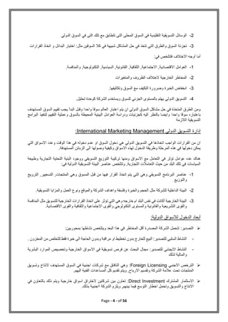 Page - 4 - of 56
2
-
‫الدولي‬ ‫السوق‬ ‫في‬ ‫التى‬ ‫تلك‬ ‫مع‬ ‫تتطابق‬ ‫التى‬ ‫المحلى‬ ‫السوق‬ ‫في‬ ‫التقليدية‬ ‫التسويقية‬ ‫الوسائل‬
3
-
‫تجزئة‬
‫القرارات‬ ‫اتخاذ‬ ‫و‬ ‫البدائل‬ ‫اختيار‬ :‫مثل‬ ‫السوقين‬ ‫كال‬ ‫في‬ ‫شبيهة‬ ‫المشاكل‬ ‫حل‬ ‫في‬ ‫تتخذ‬ ‫التي‬ ‫والطرق‬ ‫السوق‬
‫في‬ ‫فتتلخص‬ ‫االختالف‬ ‫أوجه‬ ‫أما‬
:
1
-
.‫والمنافسة‬ ,‫التكنولوجية‬ ,‫السياسية‬ ,‫القانونية‬ ,‫الثقافية‬ ,‫االجتماعية‬ ,‫االقتصادية‬ ‫العوامل‬
2
-
‫والمتغيرات‬ ‫الظروف‬ ‫الختالف‬ ‫الخارجية‬ ‫المخاطر‬
3
-
.‫وتكاليفها‬ ‫السوق‬ ‫مع‬ ‫التكيف‬ ‫وضرورة‬ ‫الخبرة‬ ‫انخفاض‬
4
-
.‫تحليل‬ ‫كوحدة‬ ‫الشركة‬ ‫ويستخدم‬ ‫للسوق‬ ‫الجزئي‬ ‫بالمستوى‬ ‫يهتم‬ ‫الدولي‬ ‫التسويق‬
‫المستهدف‬ ‫السوق‬ ‫تقييم‬ ‫يجب‬ ‫البدأ‬ ‫وقبل‬ ‫واحدا‬ ‫سوقا‬ ‫العالم‬ ‫اعتبار‬ ‫يتم‬ ‫ان‬ ‫الدولي‬ ‫السوق‬ ‫مشاكل‬ ‫حل‬ ‫في‬ ‫المتخذة‬ ‫الطرق‬ ‫ومن‬
‫واحدا‬ ‫سوقا‬ ‫باعتباره‬
‫البرامج‬ ‫لتنفيذ‬ ‫التقييم‬ ‫وعملية‬ ‫بالسوق‬ ‫المحيطة‬ ‫البيئية‬ ‫العوامل‬ ‫ودراسة‬ ‫كجزئيات‬ ‫اليه‬ ‫بالنظر‬ ‫وايضا‬
‫الالزمة‬ ‫التسويقية‬
‫الدولي‬ ‫التسويق‬ ‫إدارة‬
International Marketing Management
:
‫الو‬ ‫هذا‬ ‫في‬ ‫دخوله‬ ‫عدم‬ ‫او‬ ‫السوق‬ ‫دخول‬ ‫هي‬ ‫الدولي‬ ‫التسويق‬ ‫في‬ ‫اتخاذها‬ ‫الواجب‬ ‫القرارات‬ ‫من‬ ‫ان‬
‫التي‬ ‫االسواق‬ ‫وعدد‬ ‫قت‬
.‫المستهدفة‬ ‫الزبائن‬ ‫الى‬ ‫وصولها‬ ‫وكيفية‬ ‫االسواق‬ ‫لهذه‬ ‫الدخول‬ ‫وطريقة‬ ‫المرحلة‬ ‫هذه‬ ‫في‬ ‫دخولها‬ ‫يمكن‬
‫وطبيعة‬ ‫التجارية‬ ‫التحتية‬ ‫البنية‬ ‫ووجود‬ ‫التسويقي‬ ‫التوزيع‬ ‫تركيبة‬ ‫ومنها‬ ‫االسواق‬ ‫مع‬ ‫التعامل‬ ‫في‬ ‫تؤثر‬ ‫عوامل‬ ‫عده‬ ‫هناك‬
‫التعا‬ ‫حيث‬ ‫من‬ ‫البلد‬ ‫تلك‬ ‫في‬ ‫السياسات‬
:‫في‬ ‫الدولية‬ ‫التسويقية‬ ‫البيئة‬ ‫عناصر‬ ‫وتتلخص‬ ,‫التجارية‬ ‫مالت‬
1
-
‫الترويج‬ ,‫التسعيير‬ ,‫المنتجات‬ ‫وهي‬ ‫المسوق‬ ‫قبل‬ ‫من‬ ‫فيها‬ ‫القرار‬ ‫اتخاذ‬ ‫يتم‬ ‫التي‬ ‫وهي‬ ‫التسويقي‬ ‫البرنامج‬ ‫عناصر‬
‫والتوزيع‬
2
-
‫والمزا‬ ‫العمل‬ ‫ونوع‬ ‫والموقع‬ ‫الشركة‬ ‫واهداف‬ ‫وفلسفة‬ ‫والخبرة‬ ‫الحجم‬ ‫مثل‬ ‫للشركة‬ ‫الداخلية‬ ‫البيئة‬
‫التسويق‬ ‫يا‬
.‫ية‬
3
-
‫المنافسة‬ ‫مثل‬ ‫للتسويق‬ ‫الخارجية‬ ‫القرارات‬ ‫اتخاذ‬ ‫على‬ ‫تؤثر‬ ‫التي‬ ‫وهي‬ ‫خارجه‬ ‫ام‬ ‫البلد‬ ‫نفس‬ ‫في‬ ‫أكانت‬ ‫الخارجية‬ ‫البيئة‬
.‫االقتصادية‬ ‫والقوى‬ ‫والثقافية‬ ‫االجتماعية‬ ‫والقوى‬ ‫التكنولوجي‬ ‫والمستوى‬ ‫والقانونية‬ ‫التشريعية‬ ‫والقوى‬
:‫الدولية‬ ‫لالسواق‬ ‫الدخول‬ ‫أبعاد‬

:‫بمحوريين‬ ‫نشاطها‬ ‫ويتلخص‬ ‫البعد‬ ‫هذا‬ ‫في‬ ‫المخاطر‬ ‫أقل‬ ‫المصدرة‬ ‫الشركة‬ ‫تتحمل‬ :‫التصدير‬
-
. ‫المخزون‬ ‫من‬ ‫للتخلص‬ ‫فقط‬ ‫خبرة‬ ‫الى‬ ‫الحاجة‬ ‫وبدون‬ ‫مراقبة‬ ‫او‬ ‫تخطيط‬ ‫بدون‬ ‫للخارج‬ ‫البيع‬ :‫للتصدير‬ ‫السلبي‬ ‫النشاط‬
-
‫و‬ ‫الخارجية‬ ‫االسواق‬ ‫في‬ ‫تسويقية‬ ‫فرص‬ ‫عن‬ ‫البحث‬ ‫مجال‬ :‫للتصدير‬ ‫االيجابي‬ ‫النشاط‬
‫البش‬ ‫الموارد‬ ‫تخصيص‬
‫رية‬
‫لذلك‬ ‫والمالية‬

‫االجنبي‬ ‫الترخص‬
Foreign Licensing
‫وتسويق‬ ‫النتاج‬ ‫المستهدف‬ ‫السوق‬ ‫في‬ ‫اجنبية‬ ‫شركات‬ ‫مع‬ ‫التافاق‬ ‫وهي‬ :
.‫اليهم‬ ‫الفنية‬ ‫المساعدات‬ ‫كل‬ ‫تقديم‬ ‫ويتم‬ ,‫االرباح‬ ‫وتقسيم‬ ‫الشركة‬ ‫عالمة‬ ‫تحت‬ ‫المنتجات‬

‫المشترك‬ ‫االستثمار‬
Direct Investment
‫ب‬ ‫تعاون‬ :
‫في‬ ‫بالتعاون‬ ‫ذلك‬ ‫ويتم‬ ‫خارجية‬ ‫اسواق‬ ‫الختراق‬ ‫شركتين‬ ‫ين‬
.‫بذلك‬ ‫ااجنبية‬ ‫الشركة‬ ‫ويلزم‬ ,‫بينهم‬ ‫فيما‬ ‫التوسع‬ ‫اخطار‬ ‫وتحمل‬ ‫والتسويق‬ ‫االنتاج‬
 