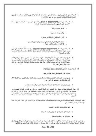 Page - 49 - of 56
1
-
‫االخرى‬ ‫الوحدة‬ ‫مع‬ ‫والتنظيم‬ ‫والتنسيق‬ ‫للمراقبة‬ ‫او‬ ‫مباشرة‬ ‫التصدير‬ ‫مهمتها‬ ‫وتكون‬ ,‫المحلى‬ ‫التصدير‬ ‫قسم‬
:‫انواع‬ ‫ثالثة‬ ‫منها‬ ‫ويوجد‬ ,‫التصدير‬ ‫لعمليات‬ ‫للشركة‬ ‫التابعة‬

‫التاب‬ ‫التصدير‬ ‫قسم‬
‫ع‬
Built-in-department
‫مهمته‬ ‫تكون‬ ‫كفاءة‬ ‫ذو‬ ‫مبيعات‬ ‫مدير‬ ‫من‬ ‫ويتالف‬
‫النوع‬ ‫هذا‬ ‫استخدام‬ ‫ويتم‬ ,‫والتوجيه‬ ‫الحقيقي‬ ‫البيع‬ ‫االساسية‬
:
-
‫الشركة‬ ‫حجم‬ ‫لصغر‬
-
‫تصديرية‬ ‫مبيعات‬ ‫توقع‬
-
‫مستقرة‬ ‫غير‬ ‫الشركة‬ ‫في‬ ‫الحالية‬ ‫القدرة‬
-
‫التصدير‬ ‫على‬ ‫مركزة‬ ‫ليست‬ ‫الحالى‬ ‫الوقت‬ ‫في‬ ‫الشركة‬ ‫اهداف‬
-
‫قلة‬
.‫كافية‬ ‫الغير‬ ‫والخبرة‬ ‫الموارد‬

‫المستقل‬ ‫التصدير‬ ‫قسم‬
Separate export department
‫تولى‬ ‫على‬ ‫القدرة‬ ‫له‬ ‫كامل‬ ‫قسم‬ ‫وهو‬
‫درجة‬ ‫ذو‬ ‫المتعلقة‬ ‫واالمور‬ ‫المشاكل‬ ‫ولحل‬ ‫التصدير‬ ‫لعمليات‬ ‫ومتفرغ‬ ‫بالتصدير‬ ‫المتعلقة‬ ‫المهام‬ ‫جميع‬
.‫المرونة‬ ‫من‬ ‫عالية‬

‫يختلف‬ ‫للشركة‬ ‫ملك‬ ,‫التصدير‬ ‫مبيعات‬ ‫فرع‬
‫ثم‬ ‫الشركة‬ ‫من‬ ‫المنتج‬ ‫يشترى‬ ‫بانه‬ ‫التصدير‬ ‫قسم‬ ‫عن‬
‫بسرعة‬ ‫الطلبيات‬ ‫وتوزيع‬ ‫واالرباح‬ ‫الكلف‬ ‫ومراقبة‬ ‫موحدة‬ ‫رقابة‬ ‫لتحقيق‬ ‫انشاؤه‬ ‫وتم‬ ,‫لحسابه‬ ‫يبيعه‬
‫شركات‬ ‫من‬ ‫الشراء‬ ‫المكانية‬ ‫متكامل‬ ‫منتجات‬ ‫خط‬ ‫وعمل‬ ‫المالية‬ ‫المؤسسات‬ ‫من‬ ‫تمويله‬ ‫وسهولة‬
.‫الضريبة‬ ‫في‬ ‫وللوفرة‬ ‫اخرى‬
2
-
‫ا‬ ‫المبيعات‬ ‫فرع‬
‫الجنبي‬
Foreign sales branch
:
‫معين‬ ‫خارجي‬ ‫سوق‬ ‫في‬ ‫المبيعات‬ ‫على‬ ‫يشرف‬

‫االم‬ ‫الشركة‬ ‫من‬ ‫التزويد‬ ‫ويتم‬ ‫الغيار‬ ‫وقطع‬ ‫بالمخزون‬ ‫لديه‬ ‫يحتفظ‬ ‫والتوزيع‬ ‫المبيعات‬ ‫جميع‬ ‫يتولى‬
‫الموزعين‬ ‫الى‬ ‫بشحنها‬ ‫يقوم‬ ‫ثم‬ ‫مباشرة‬ ‫اليه‬

‫خدمات‬ ‫مركز‬ ‫يعتبر‬ ‫حيث‬ ‫لديه‬ ‫الشركة‬ ‫انتاج‬ ‫خطوط‬ ‫كل‬ ‫بتوفير‬ ‫يقوم‬
.‫ايضا‬
3
-
‫م‬ ‫ويكون‬ ‫المستوردة‬ ‫الدولة‬ ‫الى‬ ‫الشخص‬ ‫هذا‬ ‫يسافر‬ ,‫الطواف‬ ‫المبيعات‬ ‫رجل‬
‫من‬ ‫المصدرة‬ ‫الشركة‬ ‫في‬ ‫وظفا‬
‫مهامه‬
‫معهم‬ ‫الجيدة‬ ‫العالقات‬ ‫واقامة‬ ‫الزبائن‬ ‫مع‬ ‫الطلبيات‬ ‫عمل‬
‫و‬
‫على‬ ‫المحافظة‬
‫الشركة‬ ‫مع‬ ‫الزبائن‬ ‫عالقة‬
‫وسمعتها‬
‫و‬
‫والمنافسين‬ ‫السوق‬ ‫وضع‬ ‫عن‬ ‫للشركة‬ ‫وارسالها‬ ‫المعلومات‬ ‫جمع‬
‫في‬ ‫منتجاتها‬ ‫وضع‬ ‫وباالخص‬
.‫السوق‬
‫التابعة‬ ‫المؤسسات‬ ‫تقييم‬
Evaluation of dependent organizations
‫تنشأ‬ ‫الشركات‬ ‫تجعل‬ ‫التي‬ ‫االسباب‬ ‫من‬ :
‫لهم‬ ‫تابعة‬ ‫اقسام‬ ‫او‬ ‫مؤسسات‬
:‫هي‬

‫التصدير‬ ‫من‬ ‫كامل‬ ‫بعائد‬ ‫ستتمتع‬ ‫انها‬
.

‫لديه‬
‫ا‬
‫المبيعات‬ ‫وقنوات‬ ‫االسواق‬ ‫عن‬ ‫الخبرة‬ ‫كامل‬

.‫المستقلة‬ ‫االقسام‬ ‫من‬ ‫اكثر‬ ‫تدوم‬
‫وتحمل‬ ,‫االولى‬ ‫المراحل‬ ‫في‬ ‫وخصوصا‬ ‫المبيعات‬ ‫من‬ ‫تغطيته‬ ‫يمكن‬ ‫ال‬ ‫مما‬ ‫كبيرا‬ ‫ماليا‬ ‫دعما‬ ‫يتطلب‬ ‫التصدير‬ ‫ان‬ ‫عيوبه‬ ‫ومن‬
:‫تنشأتها‬ ‫في‬ ‫المضى‬ ‫قبل‬ ‫التالية‬ ‫العوامل‬ ‫توفر‬ ‫يجب‬ ‫لذلك‬ ,‫السوق‬ ‫في‬ ‫السلعة‬ ‫قبول‬ ‫يتم‬ ‫لم‬ ‫اذا‬ ‫وخاصة‬ ‫المتعلقة‬ ‫المخاطر‬
 