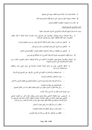 Page - 50 - of 56
1
-
‫السلعة‬
.‫تسويقها‬ ‫في‬ ‫جهودا‬ ‫تتطلب‬ ‫مميزة‬ ‫عالمة‬ ‫وذات‬ ‫جيدة‬
2
-
.‫لذلك‬ ‫جهدا‬ ‫وتحتاج‬ ‫قليلة‬ ‫اسواق‬ ‫على‬ ‫وتركيز‬ ‫كبيرة‬ ‫بمبيعات‬ ‫توقعات‬
3
-
.‫للوحدة‬ ‫التكاليف‬ ‫انخفضت‬ ‫المبيعات‬ ‫زادت‬ ‫كلما‬
:‫الدولية‬ ‫االسواق‬ ‫في‬ ‫االنتاج‬ :‫ثانيا‬
,‫الخارجية‬ ‫االسواق‬ ‫في‬ ‫باالنتاج‬ ‫الشركات‬ ‫تشجع‬ ‫عوامل‬ ‫عدة‬ ‫يوجد‬
:‫اهمها‬
1
-
‫بالقيود‬ ‫تتأثر‬ ‫ال‬ ‫محلية‬ ‫شركة‬ ‫اعتبارها‬ ‫ويتم‬ ,‫االسواق‬ ‫على‬ ‫وسيطرتها‬ ‫مبيعاتها‬ ‫بزيادة‬ ‫الشركات‬ ‫رغبة‬
:‫الشركات‬ ‫تصنيف‬ ‫ويتم‬ ,‫عليها‬ ‫التكاليف‬ ‫تقلل‬ ‫وايضا‬ ,‫الحكومية‬

‫وبشرية‬ ‫طبيعية‬ ‫موارد‬ ‫من‬ ‫بتوفر‬ ‫االسواق‬ ‫لتلك‬ ‫اختيارها‬ ‫ويعتمد‬ ‫الموارد‬ ‫عن‬ ‫الباحثين‬

,‫السوق‬ ‫عن‬ ‫الباحثين‬
.‫اكبر‬ ‫وتوسع‬ ‫عمل‬ ‫فرص‬ ‫فيها‬ ‫تتوفر‬ ‫التي‬

.‫االنتاج‬ ‫في‬ ‫االقتصادية‬ ‫للموارد‬ ‫االفضل‬ ‫االستخدام‬ ‫خالل‬ ‫من‬ ,‫الفعالية‬ ‫عن‬ ‫الباحثين‬
2
-
.‫الموردين‬ ‫مع‬ ‫العالقة‬ ‫زادت‬ ‫للخارج‬ ‫الشركات‬ ‫بتحرك‬ ‫حيث‬,‫المشتق‬ ‫الطلب‬ ‫زيادة‬
3
-
‫لتوظيف‬ ‫بالدها‬ ‫في‬ ‫االستثمار‬ ‫الحكومات‬ ‫بعض‬ ‫تشجع‬ ,‫الحكومية‬ ‫الحوافز‬
‫ومن‬ ,‫بالبالد‬ ‫والنهوض‬ ‫ابنائها‬
:‫االجنبية‬ ‫االسواق‬ ‫في‬ ‫للشركات‬ ‫االنتاج‬ ‫اشكال‬

‫موافقتها‬ ‫تحت‬ ‫اجنبي‬ ‫سوق‬ ‫في‬ ‫بالشركة‬ ‫الخاصة‬ ‫السلعة‬ ‫انتاج‬ ‫يتم‬ ‫حيث‬ ,‫االنتاجي‬ ‫التعاقد‬
:‫مزاياه‬ ‫من‬ ,‫ومواصفاتها‬
-
.‫الشركة‬ ‫في‬ ‫التسويق‬ ‫على‬ ‫والتركيز‬ ,‫الخارج‬ ‫في‬ ‫الكبيرة‬ ‫باالستثمارات‬ ‫المخاطرة‬ ‫عدم‬
-
‫ت‬
.‫السياسية‬ ‫والمشاكل‬ ‫المخاطر‬ ‫جنب‬
-
.‫واالعالن‬ ‫الشحن‬ ‫تكاليف‬ ‫في‬ ‫والتوفير‬ ‫المالية‬ ‫الموارد‬ ‫محدودة‬ ‫الصناعية‬ ‫الشركات‬ ‫مساعدة‬
-
.‫حكومية‬ ‫عطاءات‬ ‫في‬ ‫للدخول‬ ‫أهمية‬
-
.‫المصنع‬ ‫اغالق‬ ‫من‬ ‫بدال‬ ‫العقود‬ ‫توقيف‬ ‫السهل‬ ‫من‬ ‫سيكون‬ ‫السوق‬ ‫خطورة‬ ‫حالة‬ ‫في‬ ‫و‬
‫وتأث‬ ,‫االرباح‬ ‫من‬ ‫قليل‬ ‫نصيب‬ ‫عيوبها‬ ‫ومن‬
.‫الجودة‬ ‫ر‬

‫المحلى‬ ‫الطرف‬ ‫من‬ ‫اكبر‬ ‫التزام‬ ‫ويتطلب‬ ‫المدى‬ ‫طويل‬ ‫ولكنه‬ ‫االنتاجي‬ ‫بالتعاقد‬ ‫شبيه‬ ,‫الترخيص‬
‫له‬ ‫المرخص‬ ‫يقوم‬ ‫حيث‬ ,‫االنتاج‬ ‫وكيفية‬ ‫التجارية‬ ‫العالمات‬ ‫حقوق‬ ,‫االختراع‬ ‫حقوق‬ ‫منها‬ ‫لالجنبي‬
‫ومن‬ ,‫للمرخص‬ ‫العائد‬ ‫من‬ ‫نسبة‬ ‫ودفع‬ ‫عليها‬ ‫متفق‬ ‫منطقة‬ ‫في‬ ‫وتسويقها‬ ‫السلعة‬ ‫بانتاج‬
:‫مزاياها‬
-
.‫االسواق‬ ‫دخول‬ ‫في‬ ‫واسرع‬ ‫قليل‬ ‫مال‬ ‫رأس‬ ‫تتطلب‬
-
.‫الحكومة‬ ‫تفضله‬ ‫بل‬ ‫الحكومة‬ ‫قبل‬ ‫من‬ ‫محدود‬ ‫تدخل‬
-
.‫التصدير‬ ‫قبل‬ ‫اولى‬ ‫مرحلة‬ ‫تكون‬ ‫وقد‬ ‫المخاطر‬ ‫من‬ ‫التقليل‬
 