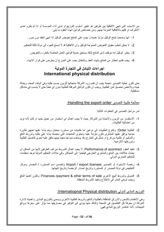 Page - 52 - of 56
‫احدى‬ ‫يلتزم‬ ‫لم‬ ‫اذا‬ ‫أو‬ ‫المؤسسة‬ ‫أداء‬ ‫تدنى‬ ‫او‬ ‫التوزيع‬ ‫اسلوب‬ ‫تغيير‬ ‫هو‬ ‫طرفين‬ ‫بين‬ ‫االتفاقية‬ ‫تنهي‬ ‫التى‬ ‫االسباب‬ ‫من‬
‫خصائص‬ ‫ومن‬ ,‫بينهم‬ ‫المبرمة‬ ‫باالتفاقية‬ ‫كلهم‬ ‫او‬ ‫االطراف‬
:‫يلي‬ ‫ما‬ ‫العقود‬ ‫انهاء‬ ‫قوانين‬
1
-
‫انها‬
‫وضعت‬
‫عديدة‬ ‫مزايا‬ ‫الوكيل‬ ‫لمنح‬
‫و‬
.‫مبرر‬ ‫دون‬ ‫العقد‬ ‫انهى‬ ‫اذا‬ ‫الوكيل‬ ‫تعويض‬ ‫المنتج‬ ‫على‬ ‫يجب‬
2
-
‫للوكيل‬ ‫الممنوحة‬ ‫التعويض‬ ‫حقوق‬ ‫شطب‬ ‫يمكن‬ ‫ال‬
‫وان‬
.‫للتحكيم‬ ‫ثالثة‬ ‫دولة‬ ‫الى‬ ‫للجوء‬ ‫تسمح‬ ‫ال‬ ‫قد‬ ‫االتفاقية‬
3
-
‫لذلك‬ ‫المنتج‬ ‫لدى‬ ‫موظف‬ ‫انه‬ ‫الوكيل‬ ‫يعتبر‬
.‫والتعويض‬ ‫بالطرد‬ ‫الخاصة‬ ‫العمل‬ ‫قوانين‬ ‫حماية‬ ‫يستحق‬
4
-
.‫االنهاء‬ ‫قرار‬ ‫على‬ ‫يعترض‬ ‫ان‬ ‫الموزع‬ ‫على‬ ‫يجب‬ ‫وبالمقابل‬ ‫العقد‬ ‫بانهاء‬ ‫المنتج‬ ‫من‬ ‫اخطار‬ ‫تقديم‬ ‫يجب‬
‫الدولية‬ ‫التجارة‬ ‫في‬ ‫التبادل‬ ‫اجراءات‬
International physical distribution
‫ح‬
‫ناجحة‬ ‫التصدير‬ ‫عملية‬ ‫تكون‬ ‫تى‬
‫وبحالة‬ ‫المحدد‬ ‫الوقت‬ ‫وفي‬ ‫طلبه‬ ‫حسب‬ ‫للزبون‬ ‫منتجاتها‬ ‫الشركة‬ ‫زود‬ ‫تقدم‬ ‫أن‬ ‫يجب‬
‫مشاكل‬ ‫في‬ ‫يتسبب‬ ‫ال‬ ‫حتى‬ ‫خطأ‬ ‫اي‬ ‫بدون‬ ‫للطلبية‬ ‫المرفقة‬ ‫الوثائق‬ ‫تكون‬ ‫ان‬ ‫ويجب‬ ,‫الطلبية‬ ‫ثمن‬ ‫تحصيل‬ ‫وباالخص‬ ‫جيدة‬
.‫مستقبلية‬
‫التصدير‬ ‫طلبية‬ ‫معالجة‬
Handling the export order
:
‫في‬ ‫التصدير‬ ‫مراحل‬ ‫تمر‬
:‫التالية‬ ‫الخطوات‬
1
-
‫يزيد‬ ‫النه‬ ‫قائم‬ ‫او‬ ‫جديد‬ ‫عميل‬ ‫من‬ ‫استفسار‬ ‫اي‬ ‫اهمال‬ ‫يجب‬ ‫ال‬ ‫حيث‬ ,‫الشركة‬ ‫من‬ ‫واالجابة‬ ‫الزبون‬ ‫من‬ ‫االستفسار‬
.‫الطلبيات‬ ‫احتمالية‬ ‫من‬
2
-
‫الطلبية‬
Order
‫فاتورة‬ ‫تجهيز‬ ‫عليها‬ ‫بناءا‬ ‫ويتم‬ ‫محتمل‬ ‫مستورد‬ ‫من‬ ‫طلبيات‬ ‫اما‬ ‫نوعين‬ ‫الى‬ ‫الطلبيات‬ ‫وتتنوع‬ :
‫يوافق‬ ‫مبدئية‬
‫الدفع‬ ‫وشروط‬ ‫طلبه‬ ‫على‬ ‫بناءا‬ ‫ستصله‬ ‫التى‬ ‫المنتجات‬ ‫وتحتوى‬ ‫عليه‬ ‫ملزمة‬ ‫تكون‬ ‫المشترى‬ ‫عليها‬
‫الطلبية‬ ‫تفاصيل‬ ‫تحوى‬ ‫عليه‬ ‫متفق‬ ‫بينهم‬ ‫معينا‬ ‫نموذجا‬ ‫يستخدم‬ ‫وقد‬ ‫الخارج‬ ‫في‬ ‫ممثل‬ ‫او‬ ‫فرع‬ ‫من‬ ‫طلبية‬ ‫أو‬ ,‫والتسليم‬
.‫االلزامية‬ ‫وشروطها‬
3
-
‫العقود‬ ‫تنفيذ‬
Performance of acontract
‫اه‬ ‫يجب‬ ‫ال‬ ,
‫ان‬ ‫الممكن‬ ‫من‬ ‫النها‬ ‫الطرفين‬ ‫قب‬ ‫من‬ ‫الشروط‬ ‫مال‬
‫منظمات‬ ‫توجد‬ ‫الدولية‬ ‫التحكيم‬ ‫حاالت‬ ‫وفي‬ ,‫المحاكم‬ ‫الى‬ ‫فيلجئوا‬ ‫الخارجي‬ ‫والمشتري‬ ‫البائع‬ ‫بين‬ ‫خالفات‬ ‫يحدث‬
.‫الدولي‬ ‫التجاري‬ ‫للتحكيم‬
4
-
‫التصدير‬ ‫أو‬ ‫االستيراد‬ ‫رخصة‬
Import / export licenses
‫ومركز‬ ‫المصدر‬ / ‫المستورد‬ ‫اسم‬ ‫وتتضمن‬
‫ال‬
.‫انتهائها‬ ‫وتاريخ‬ ‫الرخصة‬ ‫اصدار‬ ‫وتاريخ‬ ‫المستورد‬ ‫او‬ ‫المصدر‬ ‫دولة‬ ‫في‬ ‫تخليص‬
5
-
‫االخرى‬ ‫البيع‬ ‫وشروط‬ ‫التمويل‬
Finances /payment & other terms of sale
‫الدفع‬ ‫أهمها‬ ‫وتكون‬ :
.‫المتعلقة‬ ‫الشروط‬ ‫وتنفيذ‬ ‫االطالع‬ ‫في‬ ‫الحذر‬ ‫توخى‬ ‫ويجب‬
‫الدولي‬ ‫المادي‬ ‫التوزيع‬
distribution
Internatiopnal Physical
:
‫الدارة‬ ‫واهميته‬ ,‫المادى‬ ‫بالتوزيع‬ ‫ويسمى‬ ‫االخرى‬ ‫الطلبية‬ ‫وشروط‬ ‫والدفع‬ ‫بالطلبية‬ ‫المتعلقة‬ ‫واالوراق‬ ‫بالشحن‬ ‫االهتمام‬ ‫وهي‬
‫وبرفع‬ ‫سعرها‬ ‫على‬ ‫يؤثر‬ ‫مما‬ ‫مصاريفها‬ ‫في‬ ‫التوفير‬ ‫الى‬ ‫يؤدي‬ ‫منها‬ ‫والتاكد‬ ‫الشحنة‬ ‫في‬ ‫التفاصيل‬ ‫كل‬ ‫معرفة‬ ‫ان‬ ‫الشركة‬
‫ا‬ ‫عناصر‬ ‫ألما‬ .‫المبيعات‬
:‫فهي‬ ‫المادي‬ ‫لوزيع‬
 