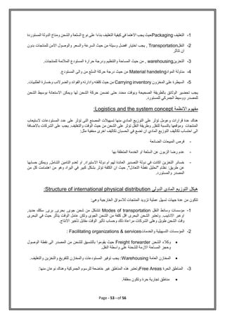 Page - 53 - of 56
1
-
‫التغليف‬
Packaging
‫المستوردة‬ ‫الدولة‬ ‫ومناخ‬ ‫والشحن‬ ‫السلعة‬ ‫نوع‬ ‫على‬ ‫بناءا‬ ‫التغليف‬ ‫كيفية‬ ‫في‬ ‫االهتما‬ ‫يجب‬ ‫حيث‬
2
-
‫النقل‬
Transportation
‫بدون‬ ‫للمنتجات‬ ‫االمن‬ ‫والوصول‬ ‫والسعر‬ ‫السرعة‬ ‫حيث‬ ‫من‬ ‫وسيلة‬ ‫افضل‬ ‫اختيار‬ ‫يجب‬ ,
‫تتاثر‬ ‫ان‬
3
-
‫التخزين‬
warehousing
.‫للمنتجات‬ ‫المالئمة‬ ‫المستودع‬ ‫حرارة‬ ‫ودرجة‬ ‫والتنظيم‬ ‫المساحة‬ ‫حيث‬ ‫من‬ ,
4
-
‫المواد‬ ‫مناولة‬
Material handeling
.‫المستودع‬ ‫والى‬ ‫من‬ ‫السلع‬ ‫حركة‬ ‫درجة‬ ‫حيث‬ ‫من‬
5
-
‫المخزون‬ ‫على‬ ‫السيطرة‬
Carrying inventory
.‫الطلبيات‬ ‫وخسارة‬ ‫والضرالئب‬ ‫والفوائد‬ ‫وادارته‬ ‫كلفته‬ ‫حيث‬ ‫من‬
‫الوثائق‬ ‫تحضير‬ ‫يجب‬
‫الشحن‬ ‫بوسيط‬ ‫االستعانة‬ ‫ويمكن‬ ‫لها‬ ‫الشحن‬ ‫حركة‬ ‫تضمن‬ ‫حتى‬ ‫محدد‬ ‫وبوقت‬ ‫الصحيحة‬ ‫بالطريقة‬
.‫للمستورد‬ ‫الجمركي‬ ‫ووسيط‬ ‫للمصدر‬
‫االنظمة‬ ‫مفهوم‬
Logistics and the system concept
:
‫عدد‬ ‫على‬ ‫تؤثر‬ ‫التى‬ ‫المصنع‬ ‫تسهيالت‬ ‫منها‬ ‫المادي‬ ‫التوزيع‬ ‫على‬ ‫تؤثر‬ ‫وعومل‬ ‫قرارات‬ ‫عدة‬ ‫هناك‬
‫الستيعاب‬ ‫المستودعات‬
‫باالضافة‬ ‫الشركات‬ ‫على‬ ‫يجب‬ .‫والتغليف‬ ‫الوقت‬ ‫حيث‬ ‫من‬ ‫الشحن‬ ‫على‬ ‫تؤثر‬ ‫النقل‬ ‫وطريقة‬ ,‫للنقل‬ ‫بالنسبة‬ ‫وموقعها‬ ‫المنتجات‬
‫مثل‬ ‫مخفية‬ ‫اخرى‬ ‫تكاليف‬ ‫الحسبان‬ ‫في‬ ‫تضع‬ ‫ان‬ ‫المادي‬ ‫التوزيع‬ ‫تكاليف‬ ‫احتساب‬ ‫الى‬
:
-
‫الضائعة‬ ‫المبيعات‬ ‫فرص‬
-
‫ال‬ ‫او‬ ‫السلعة‬ ‫عن‬ ‫الزبون‬ ‫رضا‬ ‫عدم‬
‫بها‬ ‫المتعلقة‬ ‫خدمة‬
-
‫حسابها‬ ‫ويمكن‬ ,‫الشامل‬ ‫التامين‬ ‫لعدم‬ ‫او‬ ,‫االستيراد‬ ‫دولة‬ ‫ام‬ ‫لهم‬ ‫العائدة‬ ‫التصدير‬ ‫دولة‬ ‫في‬ ‫اكانت‬ ‫التخزين‬ ‫خسائر‬
:‫طريق‬ ‫عن‬
‫من‬ ‫كل‬ ‫اهتمامت‬ ‫من‬ ‫وهو‬ ‫اليراد‬ ‫في‬ ‫كبير‬ ‫بشكل‬ ‫تؤثر‬ ‫الكلفة‬ ‫ان‬ ‫حيث‬ ,"‫التعادل‬ ‫نقطة‬ ‫"تحليل‬ ‫نظام‬
.‫والمستورد‬ ‫المصدر‬
‫الدولي‬ ‫المادي‬ ‫التوزيع‬ ‫هيكل‬
Structure of international physical distribution
:
:‫وهي‬ ‫الخارجية‬ ‫لالسواق‬ ‫المنتجات‬ ‫تزويد‬ ‫عملية‬ ‫تسهل‬ ‫جهات‬ ‫عدة‬ ‫من‬ ‫تتكون‬
1
-
‫النقل‬ ‫وسائط‬ ‫مؤسسات‬
Modes of transportation
,‫حديد‬ ‫سكك‬ ,‫برى‬ ,‫بحرى‬ ,‫جوى‬ ‫شحن‬ ‫من‬ ‫تتشكل‬
‫البحرى‬ ‫في‬ ‫حيث‬ ‫يتأثر‬ ‫الوقت‬ ‫عامل‬ ‫ولكن‬ ‫الجوى‬ ‫الشحن‬ ‫من‬ ‫كلفة‬ ‫اقل‬ ‫البحرى‬ ‫الشحن‬ ‫وتعتبر‬ .‫االنابيب‬ ‫اوعبر‬
.‫االنتاج‬ ‫تأخير‬ ‫مقابل‬ ‫الوقت‬ ‫تأثير‬ ‫وحساب‬ ‫ذلك‬ ‫مراعاة‬ ‫الشركات‬ ‫وهلى‬ ‫طويل‬ ‫الشحن‬ ‫وقت‬
2
-
‫والخدمات‬ ‫التسهيلية‬ ‫المؤسسات‬
Facilitating organizations & services
:

‫الشحن‬ ‫وكالء‬
Freight forwarder
‫الوصول‬ ‫نقطة‬ ‫الى‬ ‫المصدر‬ ‫من‬ ‫للشحن‬ ‫بالتنسيق‬ ‫يقوموا‬ ‫حيث‬
.‫النقل‬ ‫واسطة‬ ‫على‬ ‫للشحنة‬ ‫االزمة‬ ‫المساحة‬ ‫وحجز‬

‫العامة‬ ‫المخازن‬
Warehousing
.‫والتغليف‬ ‫والتخزين‬ ‫للتفريغ‬ ‫والمخازن‬ ‫المستودعات‬ ‫توفير‬ ‫يجب‬ :
3
-
‫الحرة‬ ‫المناطق‬
Free Areas
‫منها‬ ‫نوعان‬ ‫وهناك‬ ‫الجمركية‬ ‫للرسوم‬ ‫خاضعة‬ ‫غير‬ ‫المناطق‬ ‫هذه‬ ‫وتعتبر‬
:

‫مغلقة‬ ‫وتكون‬ ‫حرة‬ ‫تجارية‬ ‫مناطق‬
.
 