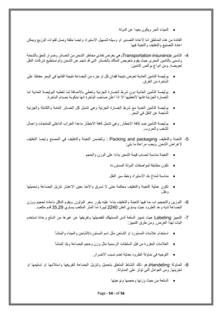 Page - 54 - of 56

‫الحر‬ ‫الميناء‬
‫و‬
‫الدولة‬ ‫عن‬ ‫بعيدا‬ ‫يكون‬
‫ويمكن‬ ‫الوزيع‬ ‫لقنوات‬ ‫وصل‬ ‫حلقة‬ ‫وايضا‬ ‫االستيراد‬ ‫لتسهيل‬ ‫وسيله‬ ‫او‬ ‫التصدير‬ ‫العادة‬ ‫اما‬ ‫المناطق‬ ‫هذه‬ ‫من‬ ‫الفائدة‬
‫اعادة‬
‫فيها‬ ‫والتعبئة‬ ‫والتغليف‬ ‫التصنيع‬
4
-
‫التأمين‬
Transportation insurance
‫بالشحنة‬ ‫تلحق‬ ‫وضرار‬ ‫الخسائر‬ ‫من‬ ‫الشحن‬ ‫مخاطر‬ ‫تفادي‬ ‫بغرض‬ ‫وهي‬
‫النقل‬ ‫شركات‬ ‫تستطيع‬ ‫ولم‬ ‫الشحن‬ ‫عن‬ ‫تنجم‬ ‫قد‬ ‫التى‬ ‫بالخسائر‬ ‫المالك‬ ‫بتعويض‬ ‫يقوم‬ ‫حيث‬ ‫البحرى‬ ‫بالتامين‬ ‫وتسمى‬
:‫التامين‬ ‫بوالص‬ ‫انواع‬ ‫ومن‬ ,‫تعويضه‬

‫بو‬
‫على‬ ‫حفاظا‬ ‫البحر‬ ‫في‬ ‫القائها‬ ‫نتيجة‬ ‫البضاعة‬ ‫من‬ ‫جزء‬ ‫او‬ ‫كل‬ ‫فقدان‬ ‫نتيجة‬ ‫تعوض‬ ‫العادية‬ ‫التامين‬ ‫ليصة‬
.‫الغرق‬ ‫من‬ ‫الباخرة‬

‫اما‬ ‫العادية‬ ‫البوليصة‬ ‫تغطيه‬ ‫لما‬ ‫باالضافة‬ ‫وتغطي‬ ‫الجزئية‬ ‫الخسارة‬ ‫شرط‬ ‫دون‬ ‫العادية‬ ‫التأمين‬ ‫بوليصة‬
‫الب‬ ‫صاحب‬ ‫اعلن‬ ‫اذا‬ ‫اال‬ ‫التغطيها‬ ‫فانها‬ ‫الجزئية‬ ‫الخسارة‬
.‫الباخرة‬ ‫بصدام‬ ‫منكوبة‬ ‫انها‬ ‫اخرة‬

‫والجزئية‬ ‫والكاملة‬ ‫العامة‬ ‫الخسائر‬ ‫كل‬ ‫تشمل‬ ‫وهي‬ ‫الجزئية‬ ‫الخسارة‬ ‫شرط‬ ‫مع‬ ‫العدية‬ ‫التأمين‬ ‫بوليصة‬
.‫البحر‬ ‫في‬ ‫النقل‬ ‫عن‬ ‫الناجمة‬

‫واعمال‬ ‫للمنتجات‬ ‫الداخلى‬ ‫الخراب‬ ‫ماعدا‬ ‫االخطار‬ ‫كافة‬ ‫تشمل‬ ‫وهي‬ ,‫االخطار‬ ‫كافة‬ ‫ضد‬ ‫التأمين‬ ‫بوليصة‬
.‫والحروب‬ ‫الشغب‬
5
-
‫والتغليف‬ ‫التعبئة‬
Packing and packaging
‫التغليف‬ ‫وايضا‬ ‫المصنع‬ ‫في‬ ‫والتغليف‬ ‫التعبئة‬ ‫وتتضمن‬ :
:‫يلي‬ ‫ما‬ ‫مراعاة‬ ‫ويجب‬ ,‫الشحن‬ ‫الغراض‬

‫ا‬
‫والحجم‬ ‫الوزن‬ ‫على‬ ‫بناءا‬ ‫الشحن‬ ‫قيمة‬ ‫لحساب‬ ‫مناسبة‬ ‫لتعبئة‬

‫المستوردة‬ ‫الدولة‬ ‫لمواصفات‬ ‫مطابقة‬ ‫تكون‬

‫النقل‬ ‫سير‬ ‫وخط‬ ‫االستيراد‬ ‫بلد‬ ‫لمناخ‬ ‫مناسبة‬

‫وتحميلها‬ ‫البضاعة‬ ‫تنزيل‬ ‫االعتبار‬ ‫بعين‬ ‫واالخذ‬ ‫تسرق‬ ‫ال‬ ‫حتى‬ ‫محكمة‬ ‫والتغليف‬ ‫التعبئة‬ ‫عملية‬ ‫تكون‬
.‫ونقل‬
6
-
‫ووزن‬ ‫تحجيم‬ ‫باعادة‬ ‫الناقل‬ ‫ويقوم‬ ,‫النولون‬ ‫سعر‬ ‫يقرر‬ ‫عليه‬ ‫بناءا‬ ‫والتغليف‬ ‫التعبئة‬ ‫فيها‬ ‫بما‬ ‫اب‬ ‫والتحجيم‬ ‫التوزين‬
‫لد‬ ‫البضاعة‬
‫الطن‬ ‫يساوي‬ ‫حيث‬ ‫الطرود‬ ‫وعد‬ ‫يه‬
2240
‫يساوي‬ ‫المكعب‬ ‫المتر‬ ‫اما‬ ‫ليبرة‬
35,29
.‫مكعب‬ ‫قدم‬
7
-
‫التمييز‬
Labeling
‫تستخدم‬ ‫وعادة‬ ‫السلع‬ ‫من‬ ‫غيرها‬ ‫عن‬ ‫وتفريقها‬ ‫لتفضيلها‬ ‫المستهلك‬ ‫لدى‬ ‫السلعة‬ ‫تمييز‬ ‫حيث‬
:‫التمييز‬ ‫طرق‬ ‫ومن‬ ,‫الغرض‬ ‫لهذا‬ ‫اليات‬

‫ال‬ ‫اسم‬ ‫مثل‬ ‫الشاحن‬ ‫او‬ ‫المستورد‬ ‫عالمات‬ ‫استخدام‬
‫والمنشأ‬ ‫والميناء‬ ‫الشاحن‬/‫مستورد‬

‫المنشأ‬ ‫وبلد‬ ‫البضاعة‬ ‫وحجم‬ ‫وزن‬ ‫مثل‬ ‫الرسمية‬ ‫السلطات‬ ‫قبل‬ ‫من‬ ‫المقررة‬ ‫العالمات‬

.‫االضرار‬ ‫تسبب‬ ‫لعدم‬ ‫بعناية‬ ‫الطرود‬ ‫مناولة‬ ‫في‬ ‫التوجيه‬
8
-
‫المناولة‬
Handeling
‫او‬ ‫تسليمها‬ ‫او‬ ‫واستالمها‬ ‫لتفريغها‬ ‫البضاعة‬ ‫وتنزيل‬ ‫بتحميل‬ ‫المتعلق‬ ‫النشاط‬ ‫ذلك‬ ‫وهو‬
:‫المناولة‬ ‫على‬ ‫تؤثر‬ ‫التى‬ ‫العوامل‬ ‫ومن‬ ,‫تخزينها‬

‫ونوعيتها‬ ‫وحجمها‬ ‫وزنها‬ ‫حيث‬ ‫من‬ ‫السلعة‬
 