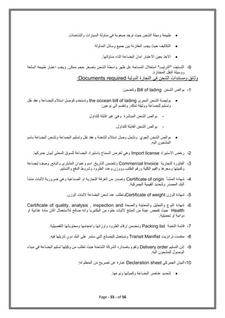 Page - 55 - of 56

.‫والشاحنات‬ ‫السيارات‬ ‫مناولة‬ ‫في‬ ‫صعوبة‬ ‫توجد‬ ‫حيث‬ ‫الشحن‬ ‫وسيلة‬ ‫طبيعة‬

‫جم‬ ‫بين‬ ‫المقارنة‬ ‫يجب‬ ‫حيث‬ ‫التكاليف‬
‫المناولة‬ ‫وسائل‬ ‫يع‬

.‫مناولتها‬ ‫اثناء‬ ‫البضاعة‬ ‫امان‬ ‫االعتبار‬ ‫بعين‬ ‫االخذ‬
9
-
‫السلعة‬ ‫طبيعة‬ ‫اعتبار‬ ‫ويجب‬ ,‫ممكن‬ ‫حجم‬ ‫باصغر‬ ‫الشحن‬ ‫واسطة‬ ‫ظهر‬ ‫عل‬ ‫المساحة‬ ‫استغالل‬ "‫"الترتيب‬ ‫التستيف‬
.‫المختارة‬ ‫النقل‬ ‫ووسيلة‬
‫الدولية‬ ‫التجارة‬ ‫في‬ ‫الشحن‬ ‫ومستندات‬ ‫وثائق‬
Documents required
:
1
-
‫الشحن‬ ‫بوالص‬
Bill of lading
:‫وتتضمن‬

‫البحرى‬ ‫الشحن‬ ‫بوليصة‬
the occean bill of lading
‫نقل‬ ‫وعقد‬ ‫للبضاعة‬ ‫استالم‬ ‫كوصل‬ ‫وتستخدم‬
‫نوعين‬ ‫الى‬ ‫وتنقسم‬ ,‫تملك‬ ‫ووثيقة‬ ‫للبضاعة‬ ‫وتسليم‬
:
-
‫للت‬ ‫قابلة‬ ‫غير‬ ‫وهي‬ ‫المباشرة‬ ‫الشحن‬ ‫بوالص‬
‫د‬
‫اول‬
-
.‫للتداول‬ ‫القابلة‬ ‫الشحن‬ ‫بوالص‬

‫باسم‬ ‫البضاعة‬ ‫وتشحن‬ ‫البضاعة‬ ‫وتسليم‬ ‫نقل‬ ‫وعقد‬ ‫الشحنة‬ ‫استالم‬ ‫وصل‬ ‫وتشمل‬ ‫الجوي‬ ‫الشحن‬ ‫بوالص‬
‫الم‬
.‫اليه‬ ‫شحون‬
2
-
‫االستيراد‬ ‫رخص‬
Import license
.‫جمركها‬ ‫لبيان‬ ‫المحلى‬ ‫للسوق‬ ‫البضاعة‬ ‫باستيراد‬ ‫السماح‬ ‫لغرض‬ ‫وهي‬
3
-
‫التجارية‬ ‫الفاتورة‬
Commercial Invoice
‫لبضاعة‬ ‫وصف‬ ,‫والبائع‬ ‫المشترى‬ ‫وعنوان‬ ‫اسم‬ ,‫التاريخ‬ ‫وتتضمن‬
‫وشر‬ ‫الطرود‬ ‫وعدد‬ ‫وووزن‬ ‫الطلب‬ ‫ورقم‬ ‫الكلية‬ ‫والقيم‬ ‫وسعرها‬ ‫وكميتها‬
.‫والتسليم‬ ‫الدفع‬ ‫وط‬
4
-
‫المنشأ‬ ‫شهادة‬
Certificate of origin
‫الصناعية‬ ‫او‬ ‫التجارية‬ ‫الغرفة‬ ‫من‬ ‫وتصدر‬
‫منشأ‬ ‫الثبات‬ ‫ضرورية‬ ‫وهي‬
.‫الجمركية‬ ‫القيمية‬ ‫ولتحديد‬ ‫المصدر‬ ‫البلد‬
5
-
‫الوزن‬ ‫شهادة‬
Certificate of weight
.‫الوزن‬ ‫الثبات‬ ‫البضاعة‬ ‫شحن‬ ‫عند‬ ‫وتطلب‬
6
-
‫والصحة‬ ‫والمعاينة‬ ‫والتحليل‬ ‫النوع‬ ‫شهادة‬
Certificate of quality, analysis , inspection and
Health
‫او‬ ‫غذائية‬ ‫مادة‬ ‫اكان‬ ‫لالستعمال‬ ‫صالح‬ ‫وانه‬ ‫البكتيريا‬ ‫من‬ ‫خلوه‬ ‫الثبات‬ ‫المنتج‬ ‫من‬ ‫عينة‬ ‫تفحص‬ ‫حيث‬
.‫تجميلية‬ ‫او‬ ‫دوائية‬
7
-
‫التعبئة‬ ‫قائمة‬
Packing list
‫واو‬ ‫الطرود‬ ‫ارقام‬ ‫وننضمن‬
.‫التفصيلية‬ ‫ومحتوياتها‬ ‫واحجامها‬ ‫زانها‬
8
-
‫ترانزيت‬ ‫منفست‬
Transit Manifist
.‫فيه‬ ‫تنزيلها‬ ‫دون‬ ‫البلد‬ ‫على‬ ‫ستمر‬ ‫التي‬ ‫للبضائع‬ ‫وتستعمل‬
9
-
‫التسليم‬ ‫إذن‬
Delivery order
‫ميناء‬ ‫في‬ ‫البضاعة‬ ‫تسليم‬ ‫وكيلها‬ ‫من‬ ‫تطلب‬ ‫حيث‬ ‫الشاحنة‬ ‫الشركة‬ ‫باصداره‬ ‫وتقوم‬
.‫اليه‬ ‫للمشحون‬ ‫الوصول‬
10
-
‫الجمرك‬ ‫البيان‬
‫ي‬
Declaration sheet
‫له‬ ‫المنظم‬ ‫من‬ ‫تصريح‬ ‫عن‬ ‫عبارة‬
:

‫ل‬
‫ونوعها‬ ‫وكمياتها‬ ‫البضاعة‬ ‫عناصر‬ ‫تحديد‬
.
 
