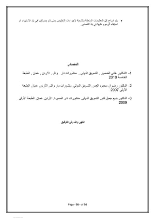Page - 56 - of 56

‫او‬ ‫االستيراد‬ ‫بلد‬ ‫في‬ ‫جمركتها‬ ‫تتم‬ ‫حتى‬ ‫التخليص‬ ‫الجراءات‬ ‫بالشحنة‬ ‫المتعلقة‬ ‫المعلومات‬ ‫كل‬ ‫ادراج‬ ‫يتم‬
.‫التصدير‬ ‫بلد‬ ‫في‬ ‫عليها‬ ‫الرسوم‬ ‫استيفاء‬
‫المصادر‬
1
-
‫الطبعة‬ , ‫عمان‬ , ‫االردن‬ , ‫وائل‬ ‫دار‬ ‫منشورات‬ , ‫الدولي‬ ‫التسويق‬ , ‫الضمور‬ ‫هاني‬ ‫االدكتور‬
‫الخامسة‬
2010
2
-
‫الطبعة‬ ,‫عمان‬ ,‫األردن‬ ,‫وائل‬ ‫دار‬ ‫منشورات‬ ,‫الدولي‬ ‫التسويق‬ ,‫العمر‬ ‫محمود‬ ‫رضوان‬ ‫الدكتور‬
‫األولى‬
2007
3
-
‫الدكتور‬
‫األولى‬ ‫الطبعة‬ ,‫عمان‬ ,‫األردن‬ ,‫المسيرة‬ ‫دار‬ ‫منشورات‬ ,‫الدولى‬ ‫التسويق‬ ,‫قدو‬ ‫جميل‬ ‫بديع‬
2009
‫وهللا‬ ‫انتهى‬
‫ولى‬
‫ال‬
‫ت‬
‫وف‬
‫ي‬
‫ق‬
View publication stats
 