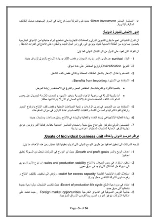 Page - 5 - of 56

‫المباشر‬ ‫االستثمار‬
Direct Investment
‫التكاليف‬ ‫تتحمل‬ ‫المستهدف‬ ‫السوق‬ ‫في‬ ‫لها‬ ‫فرع‬ ‫بعمل‬ ‫الشركة‬ ‫تقوم‬ ‫حيث‬ :
.‫واالدارية‬ ‫المالية‬
‫اال‬ ‫الدور‬
:‫الدولية‬ ‫للتجارة‬ ‫نمائي‬
‫الخارجية‬ ‫االسواق‬ ‫من‬ ‫حاجاتها‬ ‫شراء‬ ‫تستطيع‬ ‫حتى‬ ‫التجارية‬ ‫والمعامالت‬ ‫الدولي‬ ‫للتسويق‬ ‫يكون‬ ‫ما‬ ‫احج‬ ‫في‬ ‫النامية‬ ‫الدول‬ ‫ان‬
. ‫الالحقة‬ ‫الفترات‬ ‫في‬ ‫االنتاج‬ ‫على‬ ‫والمقدرة‬ ‫الثابت‬ ‫المال‬ ‫راس‬ ‫رفع‬ ‫الى‬ ‫ويؤدي‬ ‫للدولة‬ ‫االنتاجية‬ ‫الطاقة‬ ‫من‬ ‫يزيد‬ ‫مما‬ ,‫بالمقابل‬
:‫يلي‬ ‫كما‬ ‫الدولى‬ ‫التبادل‬ ‫اثر‬ ‫من‬ ‫الدول‬ ‫على‬ ‫تعود‬ ‫التى‬ ‫الفوائد‬ ‫ان‬
1
-
‫البقاء‬
survival
‫جديدة‬ ‫السواق‬ ‫بالدخول‬ ‫االرباح‬ ‫وزيادة‬ ‫الكلف‬ ‫وخفض‬ ‫المبيعات‬ ‫وزيادة‬ ‫النمو‬ ‫طريق‬ ‫عن‬
2
-
‫التنويع‬
Diversification
.‫اسواق‬ ‫عدة‬ ‫على‬ ‫المخاطر‬ ‫وتوزيع‬
3
-
‫الم‬ ‫الطاقات‬ ‫بتشغيل‬ ‫االسعار‬ ‫واعتدال‬ ‫التضخم‬
‫التشغيل‬ ‫كلف‬ ‫خفض‬ ‫وبالتالي‬ ‫عطلة‬
4
-
‫االستيراد‬ ‫من‬ ‫االستفادة‬
Benefits from Importing
:

‫العرض‬ ‫زيادة‬ ‫و‬ ‫االصناف‬ ‫في‬ ‫والتنوع‬ ‫السعر‬ ‫انخفاض‬ ‫مثل‬ ‫والشركات‬ ‫لألفراد‬ ‫بالنسبة‬

‫بعض‬ ‫على‬ ‫الحصول‬ ‫الالزمة‬ ‫والمعدات‬ ‫األجهزة‬ ‫وتوفير‬ ‫التنموية‬ ‫االعباء‬ ‫مواجهة‬ ‫في‬ ‫للدولة‬ ‫بالنسبة‬ ‫أما‬
‫السلع‬
.‫مطلقا‬ ‫انتاجها‬ ‫يتم‬ ‫ال‬ ‫التى‬ ‫او‬ ‫المحلى‬ ‫باالنتاج‬ ‫مقارنة‬ ‫المنخفضة‬ ‫الكلف‬ ‫ذات‬
5
-
‫االجور‬ ‫وارتفاع‬ ‫االنتاج‬ ‫كلف‬ ‫وخفض‬ ‫المحلية‬ ‫الصناعات‬ ‫تنمية‬ ‫و‬ ‫الواردات‬ ‫تمويل‬ ‫في‬ ‫التصدير‬ ‫من‬ ‫من‬ ‫االستفادة‬
‫ميزان‬ ‫في‬ ‫التوازن‬ ‫واعادة‬ ‫االقتصادية‬ ‫والتقلبات‬ ‫الكساد‬ ‫من‬ ‫والحد‬ ‫الشرائية‬ ‫القوة‬ ‫وارتفاع‬
‫المدفوعات‬
6
-
‫جديدة‬ ‫ومنتجات‬ ‫صناعات‬ ‫وخلق‬ ‫االنتاج‬ ‫في‬ ‫والزيادة‬ ‫والفعالية‬ ‫الكفاءة‬ ‫زيادة‬ ‫في‬ ‫االنتاجية‬ ‫الفعالية‬ ‫زيادة‬
7
-
‫عوائق‬ ‫وفرض‬ ‫أكبر‬ ‫وفعالية‬ ‫بكفاءة‬ ‫االنتاجية‬ ‫العناصر‬ ‫واستخدام‬ ‫معينة‬ ‫سلع‬ ‫انتاج‬ ‫على‬ ‫بالتركيز‬ ‫الدولي‬ ‫التخصص‬
‫أغرا‬ ‫و‬ ‫المحلية‬ ‫للمنتجات‬ ‫الحماية‬ ‫لتوفير‬ ‫تجارية‬
‫سياسية‬ ‫ض‬
‫وأهدافه‬ ‫الدولي‬ ‫التوسع‬ ‫دوافع‬
Goals of Individual business unit
:
:‫يلي‬ ‫ما‬ ‫االهداف‬ ‫هذه‬ ‫ومن‬ ,‫محليا‬ ‫كليا‬ ‫تحقيقها‬ ‫يتم‬ ‫لم‬ ‫التى‬ ‫الدولى‬ ‫التوسع‬ ‫طريق‬ ‫عن‬ ‫اهدافها‬ ‫تحقيق‬ ‫الى‬ ‫الشركات‬ ‫تتوجه‬
1
-
‫والنمو‬ ‫الربح‬ ‫أهداف‬
Growth and profit goals
‫الشركات‬ ‫في‬ ‫االرباح‬ ‫أن‬ ‫حيث‬ ,
‫تحقيق‬ ‫السهولة‬ ‫من‬ ‫تجعل‬
.‫اهدافها‬
2
-
‫واالنتاج‬ ‫المبيعات‬ ‫حجم‬ ‫في‬ ‫استقرار‬ ‫تحقيق‬
sales and production stability
‫يؤدي‬ ‫االسواق‬ ‫تنوع‬ ‫ان‬ :
.‫معين‬ ‫سوق‬ ‫في‬ ‫توجد‬ ‫التى‬ ‫المشاكل‬ ‫حل‬ ‫سهولة‬ ‫الى‬
3
-
‫الفائضة‬ ‫االنتاجية‬ ‫القدرة‬ ‫استغالل‬
outlet for excess capacity
‫تكاليف‬ ‫تخفيض‬ ‫الى‬ ‫وتؤدي‬ ,:
‫و‬ ‫االنتاج‬
‫ودوليا‬ ‫محليا‬ ‫التنافسي‬ ‫الشركة‬ ‫مستوى‬ ‫رفع‬
4
-
‫السلع‬ ‫حياة‬ ‫دورة‬ ‫في‬ ‫امتداد‬
Extent of production life cycle
‫جديدة‬ ‫حياة‬ ‫دولرة‬ ‫المنتجات‬ ‫تكتسب‬ ‫حيث‬ :
‫جديد‬ ‫سوق‬ ‫الى‬ ‫بادخالها‬
5
-
‫الخارجية‬ ‫االسواق‬ ‫في‬ ‫التسويقية‬ ‫الفرص‬ ‫جاذبية‬
Foreign market opportunities
‫على‬ ‫تعتمد‬ ‫حيث‬ ,
.‫الخارجية‬ ‫االسواق‬ ‫لفرص‬ ‫الضرورية‬ ‫الموارد‬ ‫بتوفير‬ ‫الشركات‬ ‫امكانية‬
 