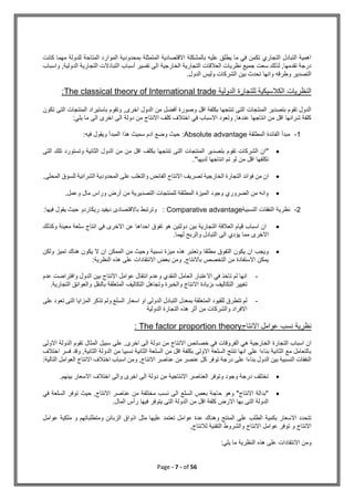 Page - 7 - of 56
‫كانت‬ ‫مهما‬ ‫للدولة‬ ‫المتاحة‬ ‫الموارد‬ ‫بمحدودية‬ ‫المتمثلة‬ ‫االقتصادية‬ ‫بالمشكلة‬ ‫عليه‬ ‫يطلق‬ ‫ما‬ ‫في‬ ‫تكمن‬ ‫التجاري‬ ‫التبادل‬ ‫اهمية‬
‫ا‬ ‫التبادالت‬ ‫أسباب‬ ‫تفسير‬ ‫الى‬ ‫الخارجية‬ ‫التجارية‬ ‫العالقات‬ ‫نظريات‬ ‫جميع‬ ‫سعت‬ ‫لذلك‬ ,‫تقدمها‬ ‫درجة‬
‫الدولي‬ ‫لتجارية‬
‫واسباب‬ ,‫ة‬
‫وطرقه‬ ‫التصدير‬
.‫الدول‬ ‫وليس‬ ‫الشركات‬ ‫بين‬ ‫تحدث‬ ‫وانها‬
‫الدولية‬ ‫للتجارة‬ ‫الكالسيكية‬ ‫النظريات‬
The classical theory of International trade
:
‫المنتجات‬ ‫باستيراد‬ ‫وتقوم‬ ,‫اخرى‬ ‫الدول‬ ‫من‬ ‫أفضل‬ ‫وصورة‬ ‫اقل‬ ‫بكلفة‬ ‫تنتجها‬ ‫التى‬ ‫المنتجات‬ ‫بتصدير‬ ‫تقوم‬ ‫الدول‬
‫ا‬
‫تكون‬ ‫لتى‬
:‫يلي‬ ‫ما‬ ‫الى‬ ‫اخرى‬ ‫الى‬ ‫دولة‬ ‫من‬ ‫االنتاج‬ ‫كلف‬ ‫اختالف‬ ‫في‬ ‫االسباب‬ ‫وتعود‬ ,‫عندها‬ ‫انتاجها‬ ‫من‬ ‫اقل‬ ‫شرائها‬ ‫كلفة‬
1
-
‫المطلقة‬ ‫الفائدة‬ ‫مبدأ‬
Absolute advantage
‫فيه‬ ‫ويقول‬ ‫المبدأ‬ ‫هذا‬ ‫سميث‬ ‫ادم‬ ‫وضع‬ ‫حيث‬ :
:

"
‫الدول‬ ‫من‬ ‫من‬ ‫اقل‬ ‫بكلف‬ ‫تنتجها‬ ‫التى‬ ‫المنتجات‬ ‫بتصدير‬ ‫تقوم‬ ‫الشركات‬ ‫ان‬
‫ال‬ ‫تلك‬ ‫وتستورد‬ ‫الثانية‬
‫تى‬
‫لديها‬ ‫انتاجها‬ ‫تم‬ ‫لو‬ ‫من‬ ‫اقل‬ ‫تكلفها‬
."

‫الخارجية‬ ‫التجارة‬ ‫فوائد‬ ‫من‬ ‫ان‬
‫المحلى‬ ‫للسوق‬ ‫الشرائية‬ ‫المحدودية‬ ‫على‬ ‫والتغلب‬ ‫الفائض‬ ‫االنتاج‬ ‫تصريف‬
.

.‫وعمل‬ ‫مال‬ ‫وراس‬ ‫أرض‬ ‫من‬ ‫التصديرية‬ ‫للمنتجات‬ ‫المطلقة‬ ‫الميزة‬ ‫وجود‬ ‫الضروري‬ ‫من‬ ‫وانه‬
2
-
‫النفقات‬ ‫نظرية‬
‫النسبية‬
Comparative advantage
‫فيها‬ ‫يقول‬ ‫حيث‬ ‫ريكاردو‬ ‫ديفيد‬ ‫باالقتصادى‬ ‫وترتبط‬ :
:

‫وكذلك‬ ‫معينة‬ ‫سلعة‬ ‫انتاج‬ ‫في‬ ‫االخرى‬ ‫عن‬ ‫احداها‬ ‫تفوق‬ ‫هو‬ ‫دولتين‬ ‫بين‬ ‫التجارية‬ ‫العالقة‬ ‫قيام‬ ‫اسباب‬ ‫ان‬
‫لهما‬ ‫والربح‬ ‫التبادل‬ ‫الى‬ ‫يؤدي‬ ‫مما‬ ‫االخرى‬
.

‫مي‬ ‫هذه‬ ‫وتعتبر‬ ‫مطلقا‬ ‫التفوق‬ ‫يكون‬ ‫ان‬ ‫ويجب‬
‫ولكن‬ ‫تميز‬ ‫هناك‬ ‫يكون‬ ‫ال‬ ‫ان‬ ‫الممكن‬ ‫من‬ ‫وحيث‬ ‫نسبية‬ ‫زة‬
:‫النظرية‬ ‫هذه‬ ‫على‬ ‫االنتقادات‬ ‫بعض‬ ‫ومن‬ ,‫باالنتاج‬ ‫التخصص‬ ‫من‬ ‫االستفادة‬ ‫يمكن‬
-
‫عدم‬ ‫وافتراضت‬ ‫الدول‬ ‫بين‬ ‫االنتاج‬ ‫عوامل‬ ‫انتقال‬ ‫وعدم‬ ‫النقدي‬ ‫العامل‬ ‫االعتبار‬ ‫في‬ ‫تاخذ‬ ‫لم‬ ‫انها‬
‫ا‬ ‫وتجاهل‬ ‫والخبرة‬ ‫االنتاج‬ ‫بزيادة‬ ‫التكاليف‬ ‫تغيير‬
‫التجارية‬ ‫والعوائق‬ ‫بالنقل‬ ‫المتعلقة‬ ‫لتكاليف‬
.
-
‫على‬ ‫تعود‬ ‫التى‬ ‫المزايا‬ ‫تذكر‬ ‫ولم‬ ‫السلع‬ ‫اسعار‬ ‫او‬ ‫الدولى‬ ‫التبادل‬ ‫بمعدل‬ ‫المتعلقة‬ ‫للقيود‬ ‫تتطرق‬ ‫لم‬
‫الدولية‬ ‫التجارة‬ ‫هذه‬ ‫أثر‬ ‫من‬ ‫والشركات‬ ‫االفراد‬
‫االنتاج‬ ‫عوامل‬ ‫نسب‬ ‫نظرية‬
The factor proportion theory
:
‫التجارة‬ ‫اسباب‬ ‫ان‬
‫االولى‬ ‫الدولة‬ ‫تقوم‬ ‫المثال‬ ‫سبيل‬ ‫على‬ ,‫اخرى‬ ‫الى‬ ‫دولة‬ ‫من‬ ‫االنتاج‬ ‫خصائص‬ ‫في‬ ‫الفروقات‬ ‫هي‬ ‫الخارجية‬
‫اختالف‬ ‫فسر‬ ‫وقد‬ ,‫الثانية‬ ‫الدولة‬ ‫من‬ ‫نسبيا‬ ‫الثانية‬ ‫السلعة‬ ‫من‬ ‫اقل‬ ‫بكلفة‬ ‫االولى‬ ‫السلعة‬ ‫تنتج‬ ‫انها‬ ‫على‬ ‫بناءا‬ ‫الثانية‬ ‫مع‬ ‫بالتعامل‬
‫تو‬ ‫درجة‬ ‫على‬ ‫بناءا‬ ‫الدول‬ ‫بين‬ ‫النسبية‬ ‫النفقات‬
:‫التالية‬ ‫العوامل‬ ‫االنتاج‬ ‫اختالف‬ ‫اسباب‬ ‫ومن‬ ,‫االنتاج‬ ‫عناصر‬ ‫من‬ ‫عنصر‬ ‫كل‬ ‫فر‬

.‫بينهم‬ ‫االسعار‬ ‫اختالف‬ ‫والى‬ ‫اخرى‬ ‫الى‬ ‫دولة‬ ‫من‬ ‫االنتاجية‬ ‫العناصر‬ ‫وتوفر‬ ‫وجود‬ ‫درجة‬ ‫تختلف‬

‫في‬ ‫السلعة‬ ‫توفر‬ ‫حيث‬ ,‫االنتاج‬ ‫عناصر‬ ‫من‬ ‫مختلفة‬ ‫نسب‬ ‫الى‬ ‫السلع‬ ‫بعص‬ ‫حاجة‬ ‫وهو‬ "‫االنتاج‬ ‫"بدالة‬
.‫المال‬ ‫رأس‬ ‫فيها‬ ‫يتوفر‬ ‫التى‬ ‫الدولة‬ ‫من‬ ‫اقل‬ ‫كلفة‬ ‫االرض‬ ‫بها‬ ‫التى‬ ‫الدولة‬
‫مل‬ ‫و‬ ‫ومتطلباتهم‬ ‫الزبائن‬ ‫اذواق‬ ‫مثل‬ ‫عليها‬ ‫تعتمد‬ ‫عوامل‬ ‫عدة‬ ‫وهناك‬ ‫المنتج‬ ‫على‬ ‫الطلب‬ ‫بكمية‬ ‫االسعار‬ ‫تتحدد‬
‫عو‬ ‫كية‬
‫امل‬
,‫لالنتاج‬ ‫التقنية‬ ‫والشروط‬ ‫االنتاج‬ ‫عوامل‬ ‫توفر‬ ‫و‬ ‫االنتاج‬
:‫يلي‬ ‫ما‬ ‫النظرية‬ ‫هذه‬ ‫على‬ ‫االنتقادات‬ ‫ومن‬
 