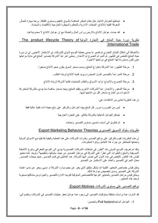 Page - 8 - of 56

,‫العمال‬ ‫مهارة‬ ‫درجة‬ ,‫الثقافة‬ ‫ومستوى‬ ‫التعليم‬ ‫بالسوق‬ ‫المنافسة‬ ,‫الحكم‬ ‫نظام‬ ‫مثل‬ ,‫الذاتية‬ ‫للعوامل‬ ‫تجاهلها‬
‫و‬ ‫والتحكم‬ ‫االدارية‬ ‫الصفات‬ ,‫باالنتاج‬ ‫الفنية‬ ‫المعرفة‬
‫والسياسة‬ ‫باالقتصاد‬ ‫الخارجية‬ ‫السيطرة‬
.

.‫فيه‬ ‫محدودية‬ ‫ال‬ ‫االنتاج‬ ‫عوامل‬ ‫ان‬ ‫مع‬ ‫والعمالة‬ ‫المال‬ ‫ورأس‬ ‫باالرض‬ ‫االنتاج‬ ‫عوامل‬ ‫حددت‬ ‫لقد‬
‫الدولية‬ ‫التجارة‬ ‫في‬ ‫المنتج‬ ‫حياة‬ ‫دورة‬ ‫نظرية‬
The product lifecycle Theory of
International Trade
:
‫التجاري‬ ‫التبادل‬ ‫اشكال‬ ‫الى‬ ‫باالضافة‬
‫دورة‬ ‫ان‬ ‫اي‬ ,‫االجنبى‬ ‫االستثمار‬ ‫اي‬ ‫للشركات‬ ‫الدولى‬ ‫التوسع‬ ‫بعملية‬ ‫يسمى‬ ‫ما‬ ‫تفسير‬ ‫تم‬
‫مراحلها‬ ‫بداية‬ ‫في‬ ‫المنتج‬ ‫بتصدير‬ ‫الشركة‬ ‫تبدأ‬ ‫اخر‬ ‫بمعنى‬ ,‫االنحدار‬ ‫ثم‬ ‫النضوج‬ ‫ثم‬ ‫النمو‬ ‫ثم‬ ‫الظهور‬ ‫في‬ ‫تتلخص‬ ‫المنتج‬ ‫حياة‬
.‫االخيرة‬ ‫مراحلها‬ ‫في‬ ‫المنتج‬ ‫لهذا‬ ‫مستوردة‬ ‫تكون‬ ‫حتى‬
1
.
.‫صغيرا‬ ‫االنتاج‬ ‫حجم‬ ‫يكون‬ ‫السوق‬ ‫صغر‬ ‫وبسبب‬ ‫المنتج‬ ‫باختراع‬ ‫الشركة‬ ‫تبدأ‬ :‫الظهور‬ ‫مرحلة‬
2
.
.‫الطلب‬ ‫لزيادة‬ ‫االنتاج‬ ‫كمية‬ ‫ويزيد‬ ‫المجاورة‬ ‫للدول‬ ‫بالتصدير‬ ‫تبدأ‬ :‫النمو‬ ‫مرحلة‬
3
.
‫االنتاج‬ ‫لزيادة‬ ‫الشركة‬ ‫فتلجأ‬ ‫للمنتجات‬ ‫والطلب‬ ‫االسواق‬ ‫تزايد‬ :‫واالشباع‬ ‫النضوج‬ ‫مرحلة‬
4
.
‫و‬ ‫التدهور‬ ‫مرحلة‬
‫المخترعة‬ ‫بالشركة‬ ‫يؤدي‬ ‫مما‬ ‫منافسة‬ ‫باسعار‬ ‫وبيعه‬ ‫المنتج‬ ‫بتقليد‬ ‫االخرى‬ ‫الشركات‬ ‫تبدأ‬ :‫االنحدار‬
.‫لديها‬ ‫انتاجها‬ ‫من‬ ‫اقل‬ ‫باسعار‬ ‫الخارج‬ ‫من‬ ‫الستيراده‬
‫االنتقادات‬ ‫من‬ ‫تعانى‬ ‫النظرية‬ ‫هذه‬ ‫إن‬
:‫هي‬

‫فقط‬ ‫عالية‬ ‫تقنية‬ ‫ذات‬ ‫معينة‬ ‫سلع‬ ‫على‬ ‫والتركيز‬ ‫المراحل‬ ‫بهذه‬ ‫السلع‬ ‫كل‬ ‫مرور‬ ‫الضرورة‬ ‫من‬ ‫ليس‬

‫الخارجية‬ ‫التجارة‬ ‫على‬ ‫بالتاثير‬ ‫بالشركة‬ ‫الداخلية‬ ‫العوامل‬ ‫تجاهل‬

.‫ونجاحه‬ ‫التصدير‬ ‫مستوى‬ ‫تحسين‬ ‫أسباب‬ ‫الى‬ ‫تتطرق‬ ‫لم‬
‫التصديري‬ ‫التسويق‬ ‫سلوك‬ ‫نظريات‬
ories
Export Marketing Behavior The
‫الدولية‬ ‫االسواق‬ ‫مع‬ ‫تفاعلها‬ ‫وكيفية‬ ‫العملية‬ ‫هذه‬ ‫على‬ ‫الشركات‬ ‫وقدرات‬ ‫التصدير‬ ‫دوافع‬ ‫على‬ ‫بالتركيز‬ ‫تقوم‬ ‫النظريات‬ ‫هذه‬ ‫إن‬
.‫المعلومات‬ ‫ووفرة‬ ‫التعامل‬ ‫هذا‬ ‫جراء‬ ‫من‬ ‫للمخاطر‬ ‫وتحملها‬
‫التوسع‬ ‫الى‬ ‫يؤدي‬ ‫التصديرية‬ ‫الشركات‬ ‫نشاطات‬ ‫في‬ ‫"تطور‬ ‫بانه‬ ‫الدولى‬ ‫التوسع‬ ‫تعريف‬ ‫تم‬ ‫ولقد‬
‫وتنو‬ ‫الجغرافي‬
‫األنشطة‬ ‫ع‬
‫معايير‬ ‫عدة‬ ‫وتوجد‬ "‫وتنظيمها‬ ‫سلوكها‬ ‫حيث‬ ‫من‬ ‫التصدير‬ ‫مراحل‬ ‫في‬ ‫الشركة‬ ‫على‬ ‫تطرأ‬ ‫التى‬ ‫والتغيرات‬ ‫والسلع‬ ‫التسويقية‬
,‫التصدير‬ ‫مبيعات‬ ‫حجم‬ ,‫التصدير‬ ‫قسم‬ ‫في‬ ‫العاملين‬ ‫عدد‬ ,‫الشركة‬ ‫اليها‬ ‫تصدر‬ ‫التى‬ ‫الدول‬ ‫عدد‬ ‫في‬ ‫تتلخص‬ ‫التطور‬ ‫هذا‬ ‫لقياس‬
‫الت‬ ‫في‬ ‫النمو‬ ‫معدل‬
‫التصدير‬ ‫من‬ ‫االستثمار‬ ‫على‬ ‫والعائد‬ ‫صدير‬
‫اعتماد‬ ‫مدى‬ ‫عن‬ ‫ويعبر‬ ‫نسبي‬ ‫او‬ ‫الشركة‬ ‫موارد‬ ‫حجم‬ ‫عن‬ ‫يعبر‬ ‫الذي‬ ‫مطلق‬ ‫بشكل‬ ‫اما‬ ‫الكمية‬ ‫المعايير‬ ‫خصائص‬ ‫قياس‬ ‫يمكن‬
.‫لذلك‬ ‫موارها‬ ‫تخصيص‬ ‫ومدى‬ ‫التصدير‬ ‫على‬ ‫الشركة‬
‫كتوجه‬ ‫السلوكية‬ ‫كالخصائص‬ ‫النوعية‬ ‫بالمعايير‬ ‫التصدير‬ ‫مراحل‬ ‫قياس‬ ‫ويمكن‬
‫ص‬ ‫مشاكلها‬ ‫ومن‬ ‫والخبرة‬ ‫للتصدير‬ ‫االدارة‬
‫عوبة‬
.‫المعايير‬ ‫هذه‬ ‫توحيد‬
‫الشركات‬ ‫مستوى‬ ‫على‬ ‫التصدير‬ ‫دوافع‬
Export Motives
:
:‫الى‬ ‫وتنقسم‬ ‫الشركات‬ ‫في‬ ‫التصدير‬ ‫عمليات‬ ‫تحفز‬ ‫عوامل‬ ‫عدة‬ ‫وجود‬ ‫الى‬ ‫التصدير‬ ‫بسلوكيات‬ ‫متعلقة‬ ‫دراسات‬ ‫عدة‬ ‫اشارت‬ ‫لقد‬
1
-
‫الساحبة‬ ‫العوامل‬
Pull factors
:‫وتتضمن‬
 
