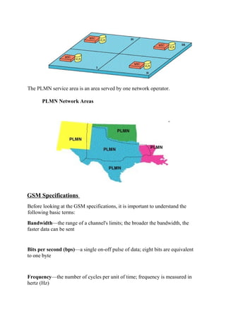 The PLMN service area is an area served by one network operator.
PLMN Network Areas

GSM Specifications
Before looking at the GSM specifications, it is important to understand the
following basic terms:
Bandwidth—the range of a channel's limits; the broader the bandwidth, the
faster data can be sent

Bits per second (bps)—a single on-off pulse of data; eight bits are equivalent
to one byte

Frequency—the number of cycles per unit of time; frequency is measured in
hertz (Hz)

 