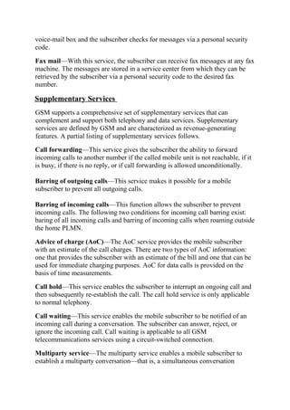 voice-mail box and the subscriber checks for messages via a personal security
code.
Fax mail—With this service, the subscriber can receive fax messages at any fax
machine. The messages are stored in a service center from which they can be
retrieved by the subscriber via a personal security code to the desired fax
number.

Supplementary Services
GSM supports a comprehensive set of supplementary services that can
complement and support both telephony and data services. Supplementary
services are defined by GSM and are characterized as revenue-generating
features. A partial listing of supplementary services follows.
Call forwarding—This service gives the subscriber the ability to forward
incoming calls to another number if the called mobile unit is not reachable, if it
is busy, if there is no reply, or if call forwarding is allowed unconditionally.
Barring of outgoing calls—This service makes it possible for a mobile
subscriber to prevent all outgoing calls.
Barring of incoming calls—This function allows the subscriber to prevent
incoming calls. The following two conditions for incoming call barring exist:
baring of all incoming calls and barring of incoming calls when roaming outside
the home PLMN.
Advice of charge (AoC)—The AoC service provides the mobile subscriber
with an estimate of the call charges. There are two types of AoC information:
one that provides the subscriber with an estimate of the bill and one that can be
used for immediate charging purposes. AoC for data calls is provided on the
basis of time measurements.
Call hold—This service enables the subscriber to interrupt an ongoing call and
then subsequently re-establish the call. The call hold service is only applicable
to normal telephony.
Call waiting—This service enables the mobile subscriber to be notified of an
incoming call during a conversation. The subscriber can answer, reject, or
ignore the incoming call. Call waiting is applicable to all GSM
telecommunications services using a circuit-switched connection.
Multiparty service—The multiparty service enables a mobile subscriber to
establish a multiparty conversation—that is, a simultaneous conversation

 