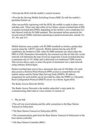 • Provide the HLR with the mobile’s current location
• Provide the Serving Mobile Switching Centre (MSC-S) with the mobile’s
permitted feature set
After successfully registering with the HLR, the mobile is ready to place voice
and data calls. These may take either of two forms, circuit-switched data (CSD)
or packet-switched data (PSD), depending on the mobile’s own compliance (or
lack thereof) with the IS-2000 standard. This document defines protocols for
several critical CDMA interfaces pertaining to packet transmission, namely A1,
A7, A9, and A11.

Mobile Stations must comply with IS-2000 standards to initiate a packet data
session using the 1xRTT1 network. Mobile stations having only IS-95
capabilities are limited to CSD, while IS-2000 terminals can select either the
PSD or CSD. Parameters forwarded by the terminal over the air link (AL) to the
network will determine the type of service requested. Circuit-switched data has
a maximum rate of 19.2 Kbps and is delivered over traditional TDM circuits.
This service allows users to select the point of attachment into a data network
using ordinary dialled digits.
Packet-switched data service has a maximum data rate of 144 Kbps. For each
data session a Point-to-Point Protocol (PPP) session is created between the
mobile station and the Packet Data Serving Node (PDSN). IP address
assignment for each mobile can be provided by either the PDSN or a Dynamic
Host Configuration Protocol (DHCP) server via a Home Agent (HA).
The Radio Access Network (RAN)
The Radio Access Network is the mobile subscriber’s entry point for
communicating either data or voice content. It consists of:

• The air link
• The cell site tower/antenna and the cable connection to the Base Station
Transceiver Subsystem
• The Base Station Transceiver Subsystem (BTS)
• The communications path from the Base Station Transceiver Subsystem to the
base station controller
• The Base Station Controller (BSC)

 