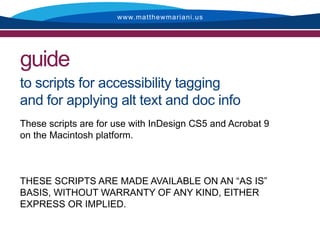 www.matthewmariani.us




guide
to scripts for accessibility tagging
and for applying alt text and doc info
These scripts are for use with InDesign CS5 and Acrobat 9
on the Macintosh platform.



THESE SCRIPTS ARE MADE AVAILABLE ON AN “AS IS”
BASIS, WITHOUT WARRANTY OF ANY KIND, EITHER
EXPRESS OR IMPLIED.
 