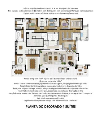 Suíte principal com closet e banho Sr. e Sra. Entregue com banheira
Nas outras 3 suítes são mais de 12 metros bem distribuídos com banheiros confortáveis e amplas janelas
Espaço íntimo ou social, home teather com diversas opções de uso
Amplo living com 78m², espaço para 3 ambientes e lareira natural
Generoso terraço de 100m²
Ampla sala de jantar com espaço para mesa com 12 lugares, integração com terraço e sala
Copa independente integrada ao espaço gourmet através de portas de vidro
Espaço de louçaria e adega, sendo a adega, entregue com infraestrutura para ser climatizada
Cozinha bem distribuída com 2 pias, despensa e possibilidade de criação de ilha
Ampla área de serviço com formato para maior aproveitamento de espaço, entregue com 2 tanques e
ponto de água quente para 1 dos tanques
Laje técnica para ar condicionado
Dependência completa de serviço com 2 dormitórios e sala íntima
PLANTA DO DECORADO 4 SUÍTES
 