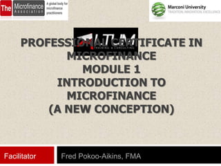 PROFESSIONAL CERTIFICATE IN
            MICROFINANCE
              MODULE 1
          INTRODUCTION TO
            MICROFINANCE
         (A NEW CONCEPTION)



Facilitator   Fred Pokoo-Aikins, FMA
 