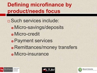 Defining microfinance by
product/needs focus
   Such services include:
     Micro-savings/deposits

     Micro-credit

     Payment services

     Remittances/money transfers

     Micro-insurance
 