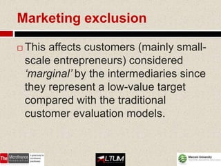 Marketing exclusion

   This affects customers (mainly small-
    scale entrepreneurs) considered
    ‘marginal’ by the intermediaries since
    they represent a low-value target
    compared with the traditional
    customer evaluation models.
 