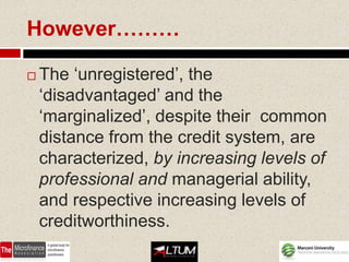 However………

   The ‘unregistered’, the
    ‘disadvantaged’ and the
    ‘marginalized’, despite their common
    distance from the credit system, are
    characterized, by increasing levels of
    professional and managerial ability,
    and respective increasing levels of
    creditworthiness.
 