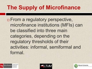 The Supply of Microfinance

   From a regulatory perspective,
    microfinance institutions (MFIs) can
    be classified into three main
    categories, depending on the
    regulatory thresholds of their
    activities: informal, semiformal and
    formal.
 